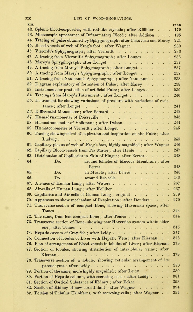 FIQ. PAGE 42. Splenic blood-corpuscles, with rod-like crystals ; after Kolliker . . . 179 43. Microscopic appearance of Inflammatory Blood ; after Addison . . . 195 44. Tracing of pulse obtained by Sphygmograph; after Chauveau and Marey 221 45. Blood-vessels of web of Frog's foot; after Wagner 230 46. Vierordt's Sphygmograph ; after Vierordt 236 47. A tracing from Vierordt's Sphygmograph ; after Longet 236 48. Marey's Sphygmograph; after Longet 237 49. A tracing from Marey's Sphygmograph ; after Longet 237 50. A tracing from Marey's Sphygmograph; after Longet 237 51. A tracing from Naumann's Sphygmograph ; after Naumann .... 238 52. Diagram explanatory of formation of Pulse ; after Marey 238 53. Instrument for production of artificial Pulse ; after Longet 239 54. Tracings from Marey's Instrument; after Longet 240 55. Instrument for showing variations of pressure with variations of resis- tance ; after Longet 241 56. Differential Manometer ; after Bernard 242 57. Hsemadynamometer of Poisseuille 243 58. Hsemodroraometer of Volkmann ; after Dalton 244 59. Hsematochometer of Vierordt; after Longet 245 60. Tracing showing effect of expiration and inspiration on the Pulse ; after Ludwig 245 61. Capillary plexus of web of Frog's foot, highly magnified ; after Wagner 246 62. Capillary Blood-vessels from Pia Mater; after Henle . . . . . . 247 63. Distribution of Capillaries in Skin of Finger; after Berres 248 64. Do. around follicles of Mucous Membrane ; after Berres 248 65. Do. in Muscle ; after Berres 248 66. Do. around Fat-cells 248 67. Air-sacs of Human Lung ; after Waters 267 68. Air-cells of Human Lung; after Kolliker 267 69. Capillaries and Air-cells of Human Lung ; original 269 70. Apparatus to show mechanism of Hespiration ; after Donders .... 270 71. Transverse section of compact Bone, showing Haversian space ; after Tomes .344 72. The same, from less compact Bone ; after Tomes 344 73. Transverse section of Bone, showing new Haversian system within older one ; after Tomes 345 74. Hepatic CEecum of Cray-fish ; after Leidy 377 75. Connection of lobules of Liver with Hepatic Vein ; after Kiernan . . 378 76. Plan of arrangement of Blood-vessels in lobules of Liver; after Kiernan 379 77. Section of lobules, showing distribution of intralobular veins; after Kiernan 379 78. Transverse section of a lobule, showing reticular arrangement of its parenchyma; after Leidy 380 79. Portion of the same, more highly magnified ; after Leidy ..... 380 80. Portion of Hepatic column, with secreting cells ; after Leidy .... 381 81. Section of Cortical Substance of Kidney ; after Ecker 393 82. Section of Kidney of new-born Infant; after Wagner 394 82. Portion of Tubulus Uriniferus, with secreting cells ; after Wagner . . 394