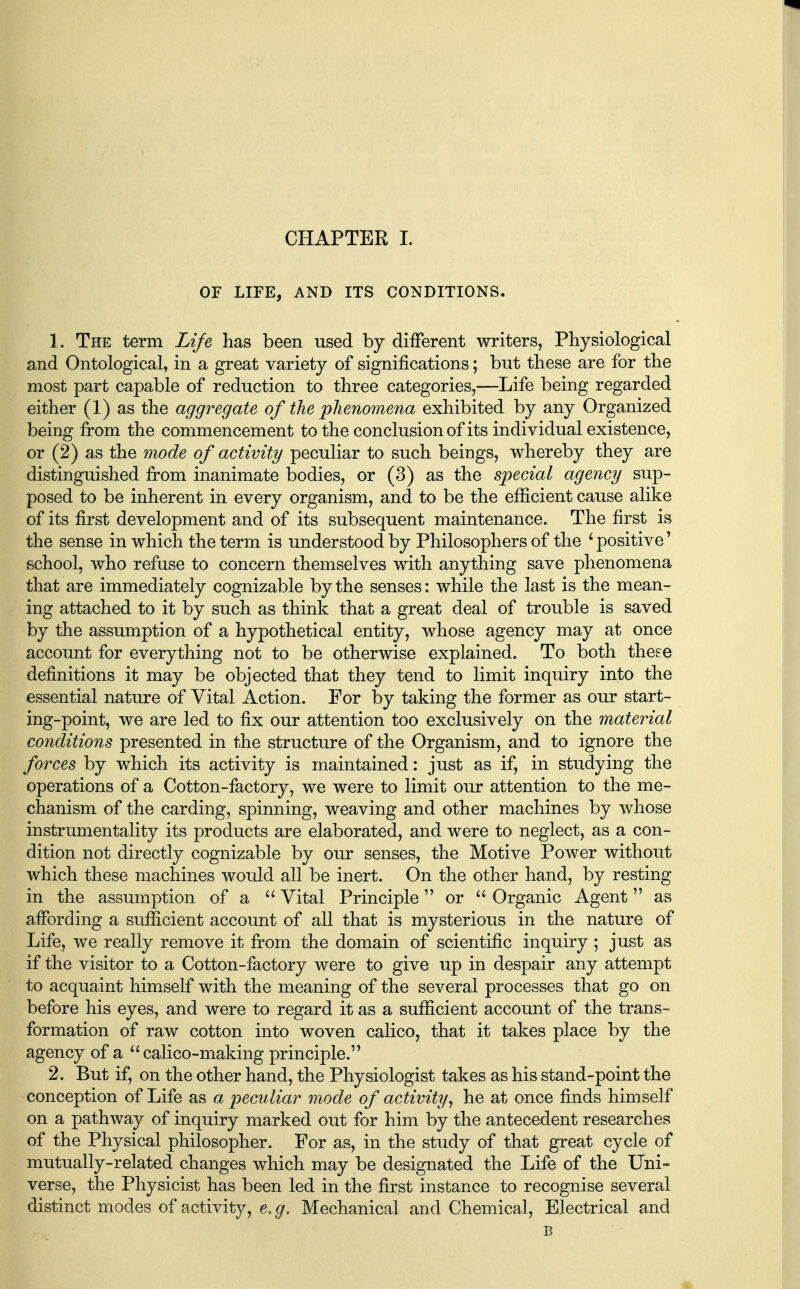 OF LIFE, AND ITS CONDITIONS. 1. The term Lije has been used by different writers, Physiological and Ontological, in a great variety of significations; but these are for the most part capable of reduction to three categories,—Life being regarded either (1) as the aggregate of the phenomena exhibited by any Organized being from the commencement to the conclusion of its individual existence, or (2) as the mode of activity peculiar to such beings, whereby they are distinguished from inanimate bodies, or (3) as the special agency sup- posed to be inherent in every organism, and to be the efficient cause alike of its first development and of its subsequent maintenance. The first is the sense in which the term is understood by Philosophers of the ^ positive' school, who refuse to concern themselves with anything save phenomena that are immediately cognizable by the senses: while the last is the mean- ing attached to it by such as think that a great deal of trouble is saved by the assumption of a hypothetical entity, whose agency may at once account for everything not to be otherwise explained. To both these definitions it may be objected that they tend to limit inquiry into the essential nature of Vital Action. For by taking the former as our start- ing-point, we are led to fix our attention too exclusively on the material conditions presented in the structure of the Organism, and to ignore the forces by which its activity is maintained: just as if, in studying the operations of a Cotton-factory, we were to limit our attention to the me- chanism of the carding, spinning, weaving and other machines by whose instrumentality its products are elaborated, and were to neglect, as a con- dition not directly cognizable by our senses, the Motive Power without which these machines would all be inert. On the other hand, by resting in the assumption of a  Vital Principle or  Organic Agent as affording a sufficient account of all that is mysterious in the nature of Life, we really remove it from the domain of scientific inquiry ; just as if the visitor to a Cotton-factory were to give up in despair any attempt to acquaint himself with the meaning of the several processes that go on before his eyes, and were to regard it as a sufficient account of the trans- formation of raw cotton into woven calico, that it takes place by the agency of a  calico-making principle. 2. But if, on the other hand, the Physiologist takes as his stand-point the conception of Life as a peculiar mode of activity^ he at once finds himself on a pathway of inquiry marked out for him by the antecedent researches of the Physical philosopher. For as, in the study of that great cycle of mutually-related changes which may be designated the Life of the Uni- verse, the Physicist has been led in the first instance to recognise several distinct modes of activity, e.g. Mechanical and Chemical, Electrical and