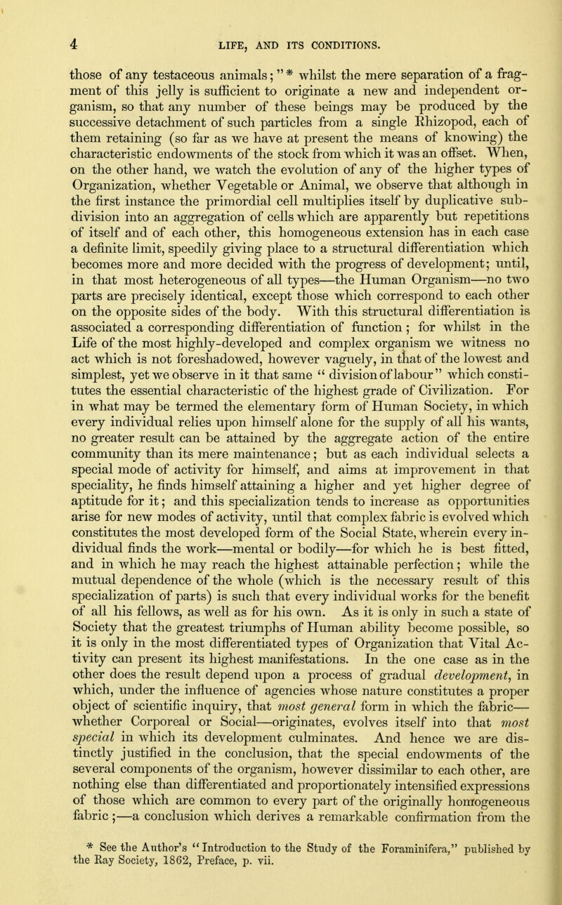 those of any testaceous animals;  * whilst the mere separation of a frag- ment of this jelly is sufficient to originate a new and independent or- ganism, so that any number of these beings may be produced by the successive detachment of such particles from a single Ehizopod, each of them retaining (so far as we have at present the means of knowing) the characteristic endowments of the stock from which it was an offset. When, on the other hand, we watch the evolution of any of the higher types of Organization, whether Vegetable or Animal, we observe that although in the first instance the primordial cell multiplies itself by duplicative sub- division into an aggregation of cells which are apparently but repetitions of itself and of each other, this homogeneous extension has in each case a definite limit, speedily giving place to a structural differentiation which becomes more and more decided with the progress of development; until, in that most heterogeneous of all types—the Human Organism—no two parts are precisely identical, except those which correspond to each other on the opposite sides of the body. With this structural differentiation is associated a corresponding differentiation of function ; for whilst in the Life of the most highly-developed and complex organism we witness no act which is not foreshadowed, however vaguely, in that of the lowest and simplest, yet we observe in it that same  division of labour which consti- tutes the essential characteristic of the highest grade of Civilization. For in what may be termed the elementary form of Human Society, in which every individual relies upon himself alone for the supply of all his wants, no greater result can be attained by the aggregate action of the entire community than its mere maintenance; but as each individual selects a special mode of activity for himself, and aims at improvement in that speciality, he finds himself attaining a higher and yet higher degree of aptitude for it; and this specialization tends to increase as opportunities arise for new modes of activity, until that complex fabric is evolved which constitutes the most developed form of the Social State, wherein every in- dividual finds the work—mental or bodily—for which he is best fitted, and in which he may reach the highest attainable perfection; while the mutual dependence of the whole (which is the necessary result of this specialization of parts) is such that every individual works for the benefit of all his fellows, as well as for his own. As it is only in such a state of Society that the greatest triumphs of Human ability become possible, so it is only in the most differentiated types of Organization that Vital Ac- tivity can present its highest manifestations. In the one case as in the other does the result depend upon a process of gradual development^ in which, under the influence of agencies whose nature constitutes a proper object of scientific inquiry, that most general form in which the fabric— whether Corporeal or Social—originates, evolves itself into that most special in which its development culminates. And hence we are dis- tinctly justified in the conclusion, that the special endowments of the several components of the organism, however dissimilar to each other, are nothing else than differentiated and proportionately intensified expressions of those which are common to every part of the originally homogeneous fabric ;—a conclusion which derives a remarkable confirmation from the * See the Author's Introduction to the Study of the Foraminifera/' published by the Eay Society, 1862, Preface, p. vii.