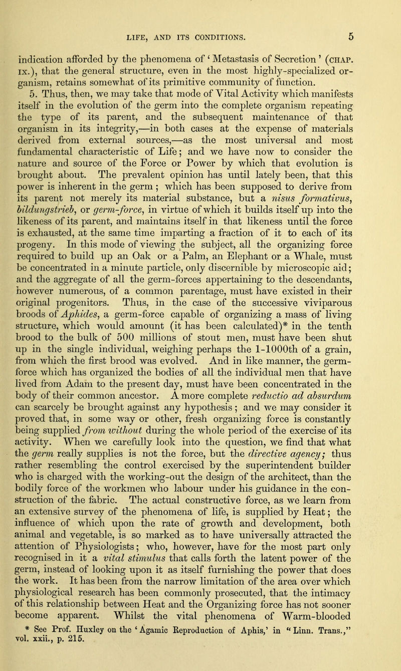 6 indication afforded by the phenomena of ^ Metastasis of Secretion ' (chap. IX.), that the general structure, even in the most highly-specialized or- ganism, retains somewhat of its primitive community of function. 5. Thus, then, we may take that mode of Vital Activity which manifests itself in the evolution of the germ into the complete organism repeating the type of its parent, and the subsequent maintenance of that organism in its integrity,—in both cases at the expense of materials derived from external sources,—as the most universal and most fundamental characteristic of Life; and we have now to consider the nature and source of the Force or Power by which that evolution is brought about. The prevalent opinion has until lately been, that this power is inherent in the germ ; which has been supposed to derive from its parent not merely its material substance, but a nisus formativus, hildungstrieh^ or germ-force^ in virtue of which it builds itself up into the likeness of its parent, and maintains itself in that likeness until the force is exhausted, at the same time imparting a fraction of it to each of its progeny. In this mode of viewing the subject, all the organizing force required to build up an Oak or a Palm, an Elephant or a Whale, must be concentrated in a minute particle, only discernible by microscopic aid; and the aggregate of all the germ-forces appertaining to the descendants, however numerous, of a common parentage, must have existed in their original progenitors. Thus, in the case of the successive viviparous broods of Aphides^ a germ-force capable of organizing a mass of living structure, which would amount (it has been calculated)* in the tenth brood to the bulk of 500 millions of stout men, must have been shut up in the single individual, weighing perhaps the 1-lOOOth of a grain, from which the first brood was evolved. And in like manner, the germ- force which has organized the bodies of all the individual men that have lived from Adam to the present day, must have been concentrated in the body of their common ancestor. A more complete reductio ad ahsurdum can scarcely be brought against any hypothesis; and we may consider it proved that, in some way or other, fresh organizing force is constantly being supplied from without during the whole period of the exercise of its activity. When we carefully look into the question, we find that what the germ really supplies is not the force, but the directive agency; thus rather resembling the control exercised by the superintendent builder who is charged with the working-out the design of the architect, than the bodily force of the workmen who labour under his guidance in the con- struction of the fabric. The actual constructive force, as we learn from an extensive survey of the phenomena of life, is supplied by Heat; the influence of which upon the rate of growth and development, both animal and vegetable, is so marked as to have universally attracted the attention of Physiologists; who, however, have for the most part only recognised in it a vital stimulus that calls forth the latent power of the germ, instead of looking upon it as itself furnishing the power that does the work. It has been from the narrow limitation of the area over which physiological research has been commonly prosecuted, that the intimacy of this relationship between Heat and the Organizing force has not sooner become apparent. Whilst the vital phenomena of Warm-blooded * See Prof. Huxley on the ' Agamic Reproduction of Aphis,' in **Linn. Trans.,
