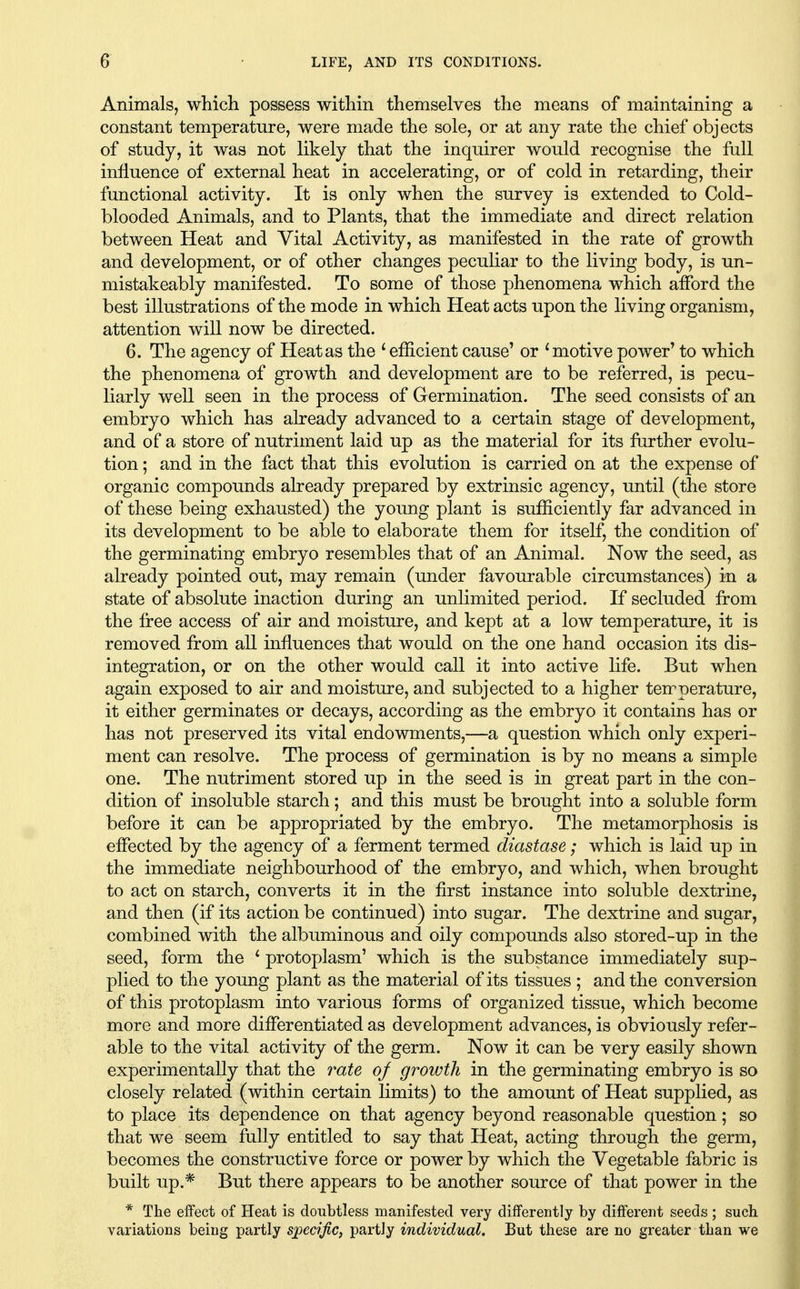 AnimalSj which possess within themselves the means of maintaining a constant temperature, were made the sole, or at any rate the chief objects of study, it was not likely that the inquirer would recognise the full influence of external heat in accelerating, or of cold in retarding, their functional activity. It is only when the survey is extended to Cold- blooded Animals, and to Plants, that the immediate and direct relation between Heat and Vital Activity, as manifested in the rate of growth and development, or of other changes peculiar to the living body, is un- mistakeably manifested. To some of those phenomena which afford the best illustrations of the mode in which Heat acts upon the living organism, attention will now be directed. 6. The agency of Heat as the ^ efficient cause' or ^motive power' to which the phenomena of growth and development are to be referred, is pecu- liarly well seen in the process of Germination. The seed consists of an embryo which has already advanced to a certain stage of development, and of a store of nutriment laid up as the material for its further evolu- tion ; and in the fact that this evolution is carried on at the expense of organic compounds already prepared by extrinsic agency, until (the store of these being exhausted) the young plant is sufficiently far advanced in its development to be able to elaborate them for itself, the condition of the germinating embryo resembles that of an Animal. Now the seed, as already pointed out, may remain (under favourable circumstances) in a state of absolute inaction during an unlimited period. If secluded from the free access of air and moisture, and kept at a low temperature, it is removed from all influences that would on the one hand occasion its dis- integration, or on the other would call it into active life. But when again exposed to air and moisture, and subjected to a higher temperature, it either germinates or decays, according as the embryo it contains has or has not preserved its vital endowments,—a question which only experi- ment can resolve. The process of germination is by no means a simple one. The nutriment stored up in the seed is in great part in the con- dition of insoluble starch; and this must be brought into a soluble form before it can be appropriated by the embryo. The metamorphosis is effected by the agency of a ferment termed diastase; which is laid up in the immediate neighbourhood of the embryo, and which, when brought to act on starch, converts it in the first instance into soluble dextrine, and then (if its action be continued) into sugar. The dextrine and sugar, combined with the albuminous and oily compounds also stored-up in the seed, form the * protoplasm' which is the substance immediately sup- plied to the young plant as the material of its tissues ; and the conversion of this protoplasm into various forms of organized tissue, which become more and more differentiated as development advances, is obviously refer- able to the vital activity of the germ. Now it can be very easily shown experimentally that the rate oj growth in the germinating embryo is so closely related (within certain limits) to the amount of Heat supplied, as to place its dependence on that agency beyond reasonable question; so that we seem fully entitled to say that Heat, acting through the germ, becomes the constructive force or power by which the Vegetable fabric is built up.* But there appears to be another source of that power in the * The effect of Heat is doubtless manifested very differently by different seeds; such variations being partly sjoedfic, partly individual. But these are no greater than we