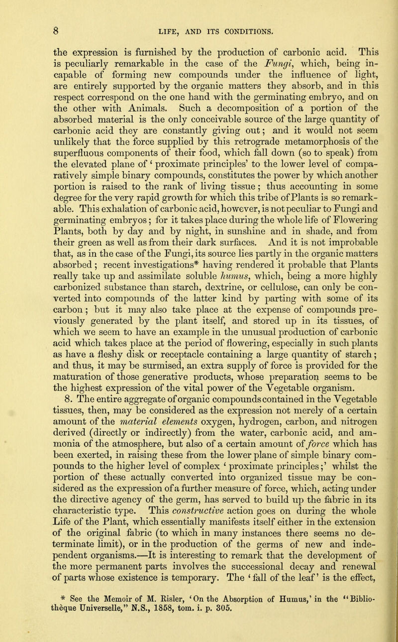 the expression is furnished by the production of carbonic acid. This is peculiarly remarkable in the case of the Fungi^ which, being in- capable of forming new compounds under the influence of light, are entirely supported by the organic matters they absorb, and in this respect correspond on the one hand with the germinating embryo, and on the other with Animals. Such a decomposition of a portion of the absorbed material is the only conceivable source of the large quantity of carbonic acid they are constantly giving out; and it would not seem unlikely that the force supplied by this retrograde metamorphosis of the superfluous components of their food, which fall down (so to speak) from the elevated plane of ^ proximate principles' to the lower level of compa- ratively simple binary compounds, constitutes the power by which another portion is raised to the rank of living tissue; thus accounting in some degree for the very rapid growth for which this tribe of Plants is so remark- able. This exhalation of carbonic acid, however, is not peculiar to Fungi and germinating embryos; for it takes place during the whole life of Flowering Plants, both by day and by night, in sunshine and in shade, and from their green as well as from their dark surfaces. And it is not improbable that, as in the case of the Fungi, its source lies partly in the organic matters absorbed; recent investigations* having rendered it probable that Plants really take up and assimilate soluble hu7iius, which, being a more highly carbonized substance than starch, dextrine, or cellulose, can only be con- verted into compounds of the latter kind by parting with some of its carbon; but it may also take place at the expense of compounds pre- viously generated by the plant itself, and stored up in its tissues, of which we seem to have an example in the unusual production of carbonic acid which takes place at the period of flowering, especially in such plants as have a fleshy disk or receptacle containing a large quantity of starch; and thus, it may be surmised, an extra supply of force is provided for the maturation of those generative products, whose preparation seems to be the highest expression of the vital power of the Vegetable organism. 8. The entire aggregate of organic compounds contained in the Vegetable tissues, then, may be considered as the expression not merely of a certain amount of the material elements oxygen, hydrogen, carbon, and nitrogen derived (directly or indirectly) from the water, carbonic acid, and am- monia of the atmosphere, but also of a certain amount of force which has been exerted, in raising these from the lower plane of simple binary com- pounds to the higher level of complex * proximate principles;' whilst the portion of these actually converted into organized tissue may be con- sidered as the expression of a further measure of force, which, acting under the directive agency of the germ, has served to build up the fabric in its characteristic type. This constructive action goes on during the whole Life of the Plant, which essentially manifests itself either in the extension of the original fabric (to which in many instances there seems no de- terminate limit), or in the production of the germs of new and inde- pendent organisms.—It is interesting to remark that the development of the more permanent parts involves the successional decay and renewal of parts whose existence is temporary. The ^ fall of the leaf' is the effect, * See the Memoir of M. Risler, * On the Absorption of Humus,'in the **Biblio- theque Universelle, N.S., 1858, torn. i. p. 305.