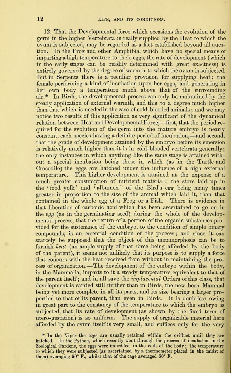 12. That tlie Developmental force which occasions the evolution of the germ in the higher Vertebrata is really supplied by the Heat to which the ovum is subjected, may be regarded as a fact established beyond all ques- tion. In the Frog and other Amphibia, which have no special means of imparting a high temperature to their eggs, the rate of development (which in the early stages can be readily determined with great exactness) is entirely governed by the degree of warmth to which the ovum is subjected. But in Serpents there is a peculiar provision for supplying heat; the female performing a kind of incubation upon her eggs, and generating in her own body a temperature much above that of the surrounding air.* In Birds, the developmental process can only be maintained by the steady application of external warmth, and this to a degree much higher than that which is needed in the case of cold-blooded animals ; and we may notice two results of this application as very significant of the dynamical relation between Heat and Developmental Force,—first, that the period re- quired for the evolution of the germ into the mature embryo is nearly constant, each species having a definite period of incubation,—and second, that the grade of development attained by the embryo before its emersion is relatively much higher than it is in cold-blooded vertebrata generally; the only instances in which anything like the same stage is attained with- out a special incubation being those in which (as in the Turtle and Crocodile) the eggs are hatched under the influence of a high external temperature. This higher development is attained at the expense of a much greater consumption of nutrient material; the store laid up in the *food yolk' and * albumen'' of the Bird's egg being many times greater in proportion to the size of the animal which laid it, than that contained in the whole egg of a Frog or a Fish. There is evidence in that liberation of carbonic acid which has been ascertained to go on in the egg (as in the germinating seed) during the whole of the develop- mental process, that the return of a portion of the organic substances pro- vided for the sustenance of the embryo, to the condition of simple binary compounds, is an essential condition of the process; and since it can scarcely be supposed that the object of this metamorphosis can be to furnish heat (an ample supply of that force being afforded by the body of the parent), it seems not unlikely that its purpose is to supply a force that concurs with the heat received from without in maintaining the pro- cess of organization.—The development of the embryo within the body, in the MammaHa, imparts to it a steady temperature equivalent to that of the parent itself; and in all save the implacental Orders of this class, that development is carried still further than in Birds, the new-born Mammal being yet more complete in all its parts, and its size bearing a larger pro- portion to that of its parent, than even in Birds. It is doubtless owing in great part to the constancy of the temperature to which the embryo is subjected, that its rate of development (as shown by the fixed term of utero-gestation) is so uniform. The supply of organizable material here afforded by the ovum itself is very small, and suffices only for the very * In tke Viper the eggs are usually retained within the oviduct until they are hatched. In the Python, which recently went through the process of incubation in the Zoological Gardens, the eggs were imbedded in the coils of the body; the temperature to which they were subjected (as ascertained by a thermometer placed in the midst of them) averaging 90° F., whilst that of the cage averaged 60° F.