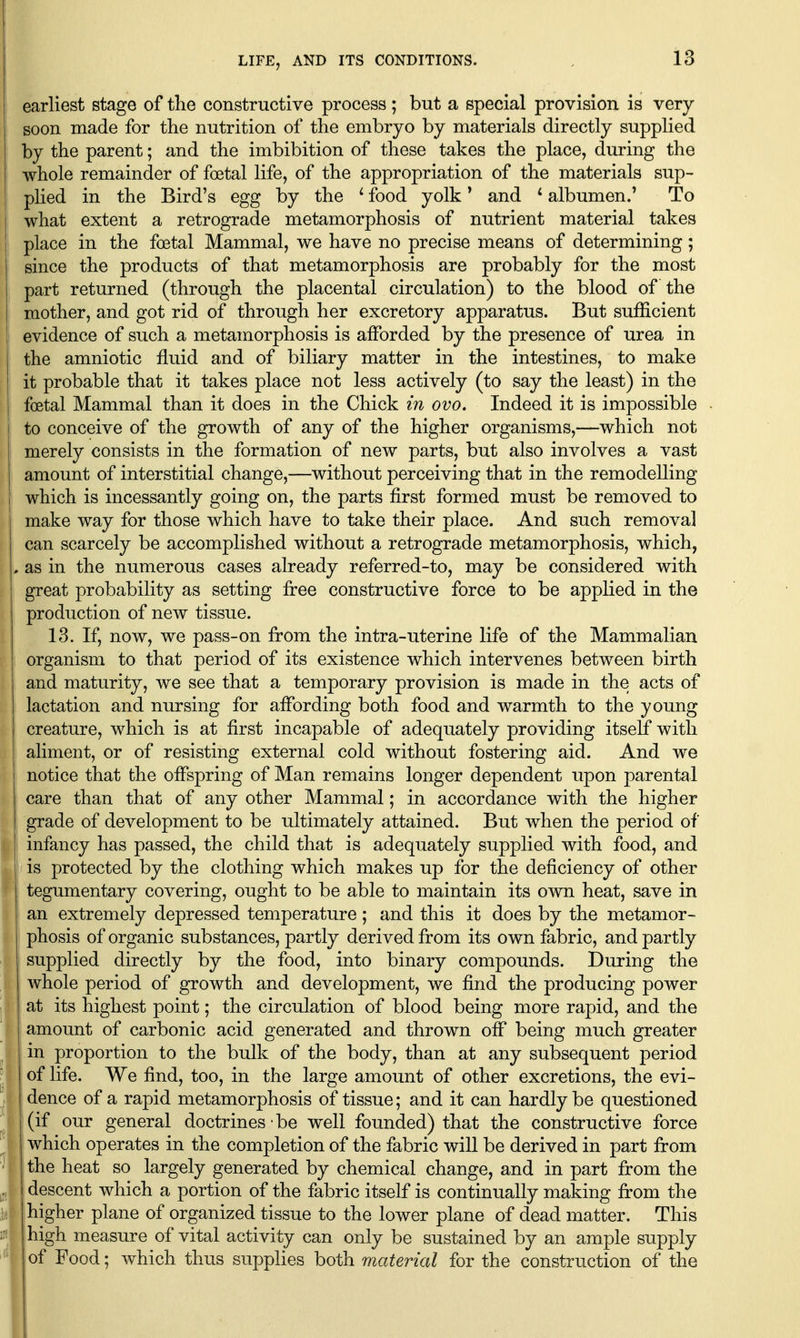 earliest stage of the constructive process; but a special provision is very soon made for the nutrition of the embryo by materials directly supplied by the parent; and the imbibition of these takes the place, during the whole remainder of foetal life, of the appropriation of the materials sup- plied in the Bird's egg by the * food yolk * and ^ albumen.' To what extent a retrograde metamorphosis of nutrient material takes place in the foetal Mammal, we have no precise means of determining; since the products of that metamorphosis are probably for the most part returned (through the placental circulation) to the blood of the mother, and got rid of through her excretory apparatus. But sufficient evidence of such a metamorphosis is afforded by the presence of urea in the amniotic fluid and of biliary matter in the intestines, to make it probable that it takes place not less actively (to say the least) in the foetal Mammal than it does in the Chick in ovo. Indeed it is impossible to conceive of the growth of any of the higher organisms,—which not merely consists in the formation of new parts, but also involves a vast amount of interstitial change,—without perceiving that in the remodelling which is incessantly going on, the parts first formed must be removed to make way for those which have to take their place. And such removal can scarcely be accomplished without a retrograde metamorphosis, which, , as in the numerous cases already referred-to, may be considered with great probability as setting free constructive force to be applied in the production of new tissue. 13. If, now, we pass-on from the intra-uterine life of the Mammalian organism to that period of its existence which intervenes between birth and maturity, we see that a temporary provision is made in the acts of lactation and nursing for affording both food and warmth to the young creature, which is at first incapable of adequately providing itself with aliment, or of resisting external cold without fostering aid. And we notice that the offspring of Man remains longer dependent upon parental care than that of any other Mammal; in accordance with the higher I grade of development to be ultimately attained. But when the period of infancy has passed, the child that is adequately supplied with food, and I is protected by the clothing which makes up for the deficiency of other j tegumentary covering, ought to be able to maintain its own heat, save in an extremely depressed temperature ; and this it does by the metamor- I phosis of organic substances, partly derived from its own fabric, and partly supplied directly by the food, into binary compounds. During the whole period of growth and development, we find the producing power at its highest point; the circulation of blood being more rapid, and the amount of carbonic acid generated and thrown off being much greater in proportion to the bulk of the body, than at any subsequent period of life. We find, too, in the large amount of other excretions, the evi- I dence of a rapid metamorphosis of tissue; and it can hardly be questioned (if our general doctrines • be well founded) that the constructive force j which operates in the completion of the fabric will be derived in part from the heat so largely generated by chemical change, and in part from the ! descent which a portion of the fabric itself is continually making from the ' higher plane of organized tissue to the lower plane of dead matter. This high measure of vital activity can only be sustained by an ample supply of Food; which thus supplies both material for the construction of the