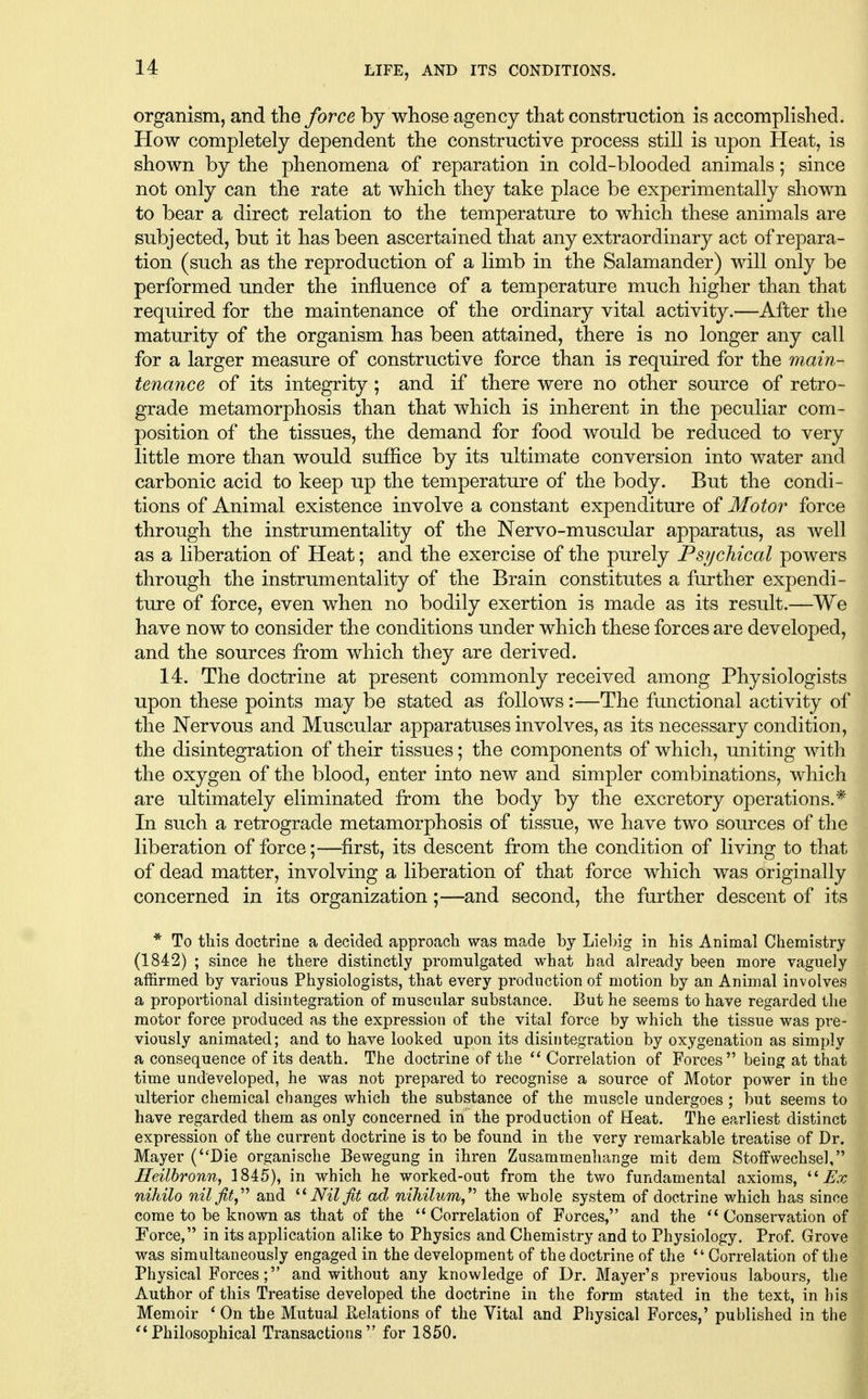 organism, and the force by whose agency that construction is accomplished. How completely dependent the constructive process still is upon Heat, is shown by the phenomena of reparation in cold-blooded animals; since not only can the rate at which they take place be experimentally shown to bear a direct relation to the temperature to which these animals are subjected, but it has been ascertained that any extraordinary act of repara- tion (such as the reproduction of a limb in the Salamander) will only be performed under the influence of a temperature much higher than that required for the maintenance of the ordinary vital activity.—After the maturity of the organism has been attained, there is no longer any call for a larger measure of constructive force than is required for the main- tenance of its integrity ; and if there were no other source of retro- grade metamorphosis than that which is inherent in the peculiar com- position of the tissues, the demand for food would be reduced to very little more than would suffice by its ultimate conversion into water and carbonic acid to keep up the temperature of the body. But the condi- tions of Animal existence involve a constant expenditure of Motor force through the instrumentality of the Nervo-muscular apparatus, as well as a liberation of Heat; and the exercise of the purely Psychical powers through the instrumentality of the Brain constitutes a further expendi- ture of force, even when no bodily exertion is made as its result.—We have now to consider the conditions under which these forces are developed, and the sources from which they are derived. 14. The doctrine at present commonly received among Physiologists upon these points may be stated as follows:—The functional activity of the Nervous and Muscular apparatuses involves, as its necessary condition, the disintegration of their tissues; the components of which, uniting with the oxygen of the blood, enter into new and simpler combinations, which are ultimately eliminated from the body by the excretory operations.* In such a retrograde metamorphosis of tissue, we have two sources of the liberation of force;—^first, its descent from the condition of living to that of dead matter, involving a liberation of that force which was originally concerned in its organization;—and second, the further descent of its * To this doctrine a decided approach was made by Liebig in his Animal Chemistry (1842) ; since he there distinctly promulgated what had already been more vaguely affirmed by various Physiologists, that every production of motion by an Animal involves a proportional disintegration of muscular substance. But he seems to have regarded the motor force produced as the expression of the vital force by which the tissue was pre- viously animated; and to have looked upon its disintegration by oxygenation as simply a consequence of its death. The doctrine of the Correlation of Forces being at that time undeveloped, he was not prepared to recognise a source of Motor power in the ulterior chemical changes which the substance of the muscle undergoes ; but seems to have regarded them as only concerned in the production of Heat. The earliest distinct expression of the current doctrine is to be found in the very remarkable treatise of Dr. Mayer (Die organische Bewegung in ihren Zusammenhange mit dem Stoffwechsel, Ileilhronn, 1845), in which he worked-out from the two fundamental axioms, Ex nihilo nil fit,'''' and Nil fit ad nihilum,'^ the whole system of doctrine which has since come to be known as that of the  Correlation of Forces, and the Conservation of Force, in its application alike to Physics and Chemistry and to Physiology. Prof. Grove was simultaneously engaged in the development of the doctrine of the Correlation of the Physical Forces; and without any knowledge of Dr. Mayer's previous labours, the Author of this Treatise developed the doctrine in the form stated in the text, in his Memoir * On the Mutual Pi,elations of the Vital and Physical Forces,' published in the Philosophical Transactions for 1850.