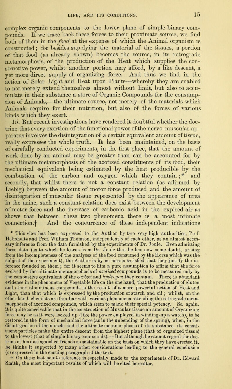 complex organic components to the lower plane of simple binary com- pounds. If we trace back these forces to their proximate source, we find both of them in the food at the expense of which the Animal organism is constructed; for besides supplying the material of the tissues, a portion of that food (as already shown) becomes the source, in its retrograde metamorj)hosis, of the production of the Heat which supplies the con- structive power, whilst another portion may afford, by a like descent, a yet more direct supply of organizing force. And thus we find in the action of Solar Light and Heat upon Plants—whereby they are enabled to not merely extend 'themselves almost without limit, but also to accu- mulate in their substance a store of Organic Compounds for the consump- tion of Animals,—the ultimate source, not merely of the materials which Animals require for their nutrition, but also of the forces of various kinds which they exert. 15. But recent investigations have rendered it doubtful whether the doc- trine that every exertion of the functional power of the nervo-muscular ap- paratus involves the disintegration of a certain equivalent amount of tissue, really expresses the whole truth. It has been maintained, on the basis of carefully conducted experiments, in the first place, that the amount of work done by an animal may be greater than can be accounted for by the ultimate metamorphosis of the azotized constituents of its food, their mechanical equivalent being estimated by the heat producible by the combustion of the carbon and oxygen which they contain; * and secondly, that whilst there is not a constant relation (as affirmed by Liebig) between the amount of motor force produced and the amoimt of disintegration of muscular tissue represented by the appearance of urea in the urine, such a constant relation does exist between the development of motor force and the increase of carbonic acid in the expired air as shows that between these two phenomena there is a most intimate connection.! And the concurrence of these independent indications * This view has been expressed to the Author by two very high authorities, Prof. Helmholtz and Prof. WilUam Thomson, independently of each other, as an almost neces- sary inference from the data furnished by the experiments of Dr. Joule. Even admitting these data (as to which he learns from Dr. Joule that he has now some doubt, arising from the incompleteness of the analyses of the food consumed by the Horse which was the subject of the experiment), the Author is by no means satisfied that they justify the in- ference founded on them ; for it seems to him a pure assumption to affirm that the force evolved by the ultimate metamorphosis of a20^?'2:ecZ compounds is to be measured only by the combustive equivalent of the carbon and hydrogen they contain. There is abundant evidence in the phenomena of Vegetable life on the one hand, that the production of gluten and other albuminous compounds is the result of a more powerful action of Heat and Light, than that which is expressed by the production of starch and oil ; whilst, on the other hand, chemists are familiar with various phenomena attending the retrograde meta- morphosis of azotized compounds, which seem to mark their special potency. So, again, it is quite conceivable that in the construction of Muscular tissue an amount of Organizing force may be as it were locked up (like the power employed in winding-up a watch), to be restored in the form of mechauical force (as in the unbending of the spring), when, in the disintegration of the muscle and the ultimate metamorphosis of its substance, its consti- tuent particles make the entire descent from the highest plane (that of organized tissue) to the lowest (that of simple binary compounds). —But although he cannot regard the doc- trine of his distinguished friends as sustainable on the basis on which they have erected it, he thinks it supported by many other considerations leading to the general conclusion (c) expressed in the ensuing paragraph of the text. + On these last points reference is especially made to the experiments of Dr. Edward Smith, the most important results of which will be cited hereafter.