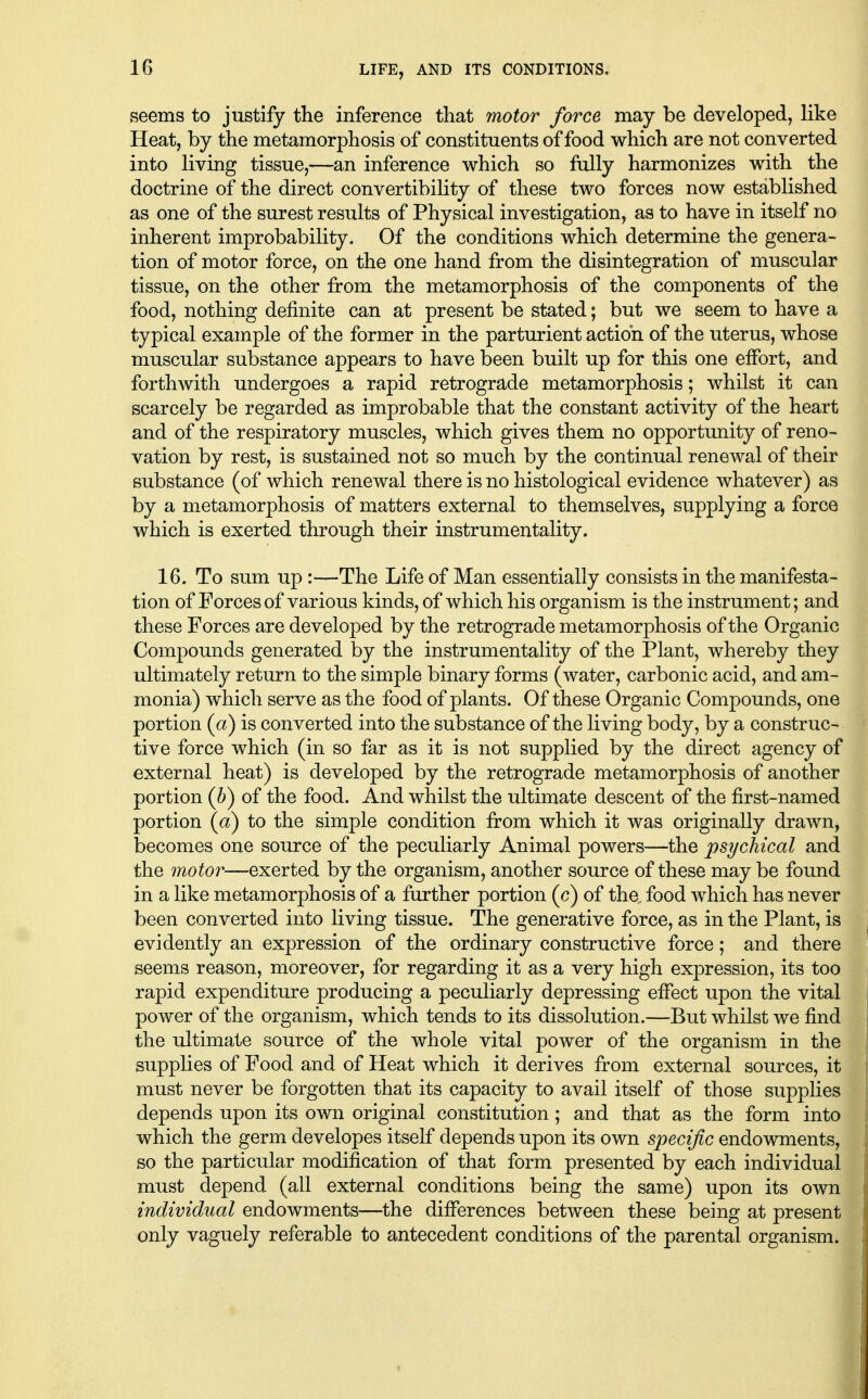 seems to justify the inference that motor force may be developed, like Heat, by the metamorphosis of constituents of food which are not converted into living tissue,—an inference which so fully harmonizes with the doctrine of the direct convertibility of these two forces now established as one of the surest results of Physical investigation, as to have in itself no inherent improbability. Of the conditions which determine the genera- tion of motor force, on the one hand from the disintegration of muscular tissue, on the other from the metamorphosis of the components of the food, nothing definite can at present be stated; but we seem to have a typical example of the former in the parturient action of the uterus, whose muscular substance appears to have been built up for this one effort, and forthwith undergoes a rapid retrograde metamorphosis; whilst it can scarcely be regarded as improbable that the constant activity of the heart and of the respiratory muscles, which gives them no opportunity of reno- vation by rest, is sustained not so much by the continual renewal of their substance (of which renewal there is no histological evidence whatever) as by a metamorphosis of matters external to themselves, supplying a force which is exerted through their instrumentality. 16. To sum up :—The Life of Man essentially consists in the manifesta- tion of Forces of various kinds, of which his organism is the instrument; and these Forces are developed by the retrograde metamorphosis of the Organic Compounds generated by the instrumentality of the Plant, whereby they ultimately return to the simple binary forms (water, carbonic acid, and am- monia) which serve as the food of plants. Of these Organic Compounds, one portion {a) is converted into the substance of the living body, by a construc- tive force which (in so far as it is not supplied by the direct agency of external heat) is developed by the retrograde metamorphosis of another portion (h) of the food. And whilst the ultimate descent of the first-named portion (a) to the simple condition from which it was originally drawn, becomes one source of the peculiarly Animal powers—the psychical and the motor—-exerted by the organism, another source of these maybe found in a like metamorphosis of a further portion (c) of the. food which has never been converted into living tissue. The generative force, as in the Plant, is evidently an expression of the ordinary constructive force; and there seems reason, moreover, for regarding it as a very high expression, its too rapid expenditure producing a peculiarly depressing effect upon the vital power of the organism, which tends to its dissolution.—But whilst we find the ultimate source of the whole vital power of the organism in the supplies of Food and of Heat which it derives from external sources, it must never be forgotten that its capacity to avail itself of those supplies depends upon its own original constitution; and that as the form into which the germ developes itself depends upon its own specific endowments, so the particular modification of that form presented by each individual must depend (all external conditions being the same) upon its own individual endowments—the differences between these being at present only vaguely referable to antecedent conditions of the parental organism.