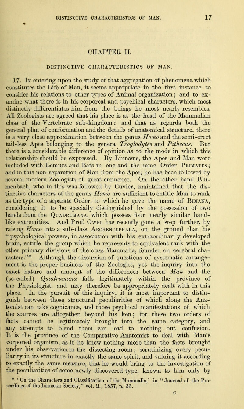 CHAPTER IL DISTINCTIVE CHARACTERISTICS OF MAN. 17. In entering upon the study of that aggregation of phenomena which constitutes the Life of Man, it seems appropriate in the first instance to consider his relations to other types of Animal organization ; and to ex- amine what there is in his corporeal and psychical characters, which most distinctly differentiates him from the beings he most nearly resembles. All Zoologists are agreed that his place is at the head of the MammaKan class of the Vertebrate sub-kingdom; and that as regards both the general plan of conformation and the details of anatomical structure, there is a very close approximation between the genus Homo and the semi-erect tail-less Apes belonging to the genera Troglodytes and Pithecus. But there is a considerable difference of opinion as to the mode in which this relationship should be expressed. By Linngeus, the Apes and Man were included with Lemurs and Bats in one and the same Order Primates ; and in this non-separation of Man from the Apes, he has been followed by several modern Zoologists of great eminence. On the other hand Blu- menbach, who in this was followed by Cuvier, maintained that the dis- tinctive characters of the genus Homo are sufficient to entitle Man to rank as the type of a separate Order, to which he gave the name of Bimana, considering it to be specially distinguished by the possession of two hands from the Quadrumana, which possess four nearly similar hand- Hke extremities. And Prof Owen has recently gone a step further, by raising Homo into a sub-class Archencephala, on the ground that his  psychological powers, in association with his extraordinarily developed brain, entitle the group which he represents to equivalent rank with the otjier primary divisions of the class Mammalia, founded on cerebral cha- racters.* Although the discussion of questions of systematic arrange- ment is the proper business of the Zoologist, yet the inquiry into the exact nature and amount of the differences between Man and the (so-called) Quadimmana falls legitimately within the province of the Physiologist, and may therefore be appropriately dealt with in this place. In the pursuit of this inquiry, it is most important to distin- guish between those structural peculiarities of which alon.e the Ana- tomist can take cognizance, and those psychical manifestations of which the sources are altogether beyond his ken; for these two orders of facts cannot be legitimately brought into the same category, and any attempts to blend them can lead to nothing but confusion. It is the province of the Comparative Anatomist to deal with Man's corporeal organism, as if he knew nothing more than the facts brought under his observation in the dissecting-room; scrutinizing every pecu- liarity in its structure in exactly the same spirit, and valuing it according to exactly the same measure, that he would bring to the investigation of the pecuHarities of some newly-discovered type, known to him only by * ' Oa the Characters and Classification of the Mammalia,' in Journal of the Pro- ceedings of the Linnsean Society, vol. ii., 1857, p. 33. C