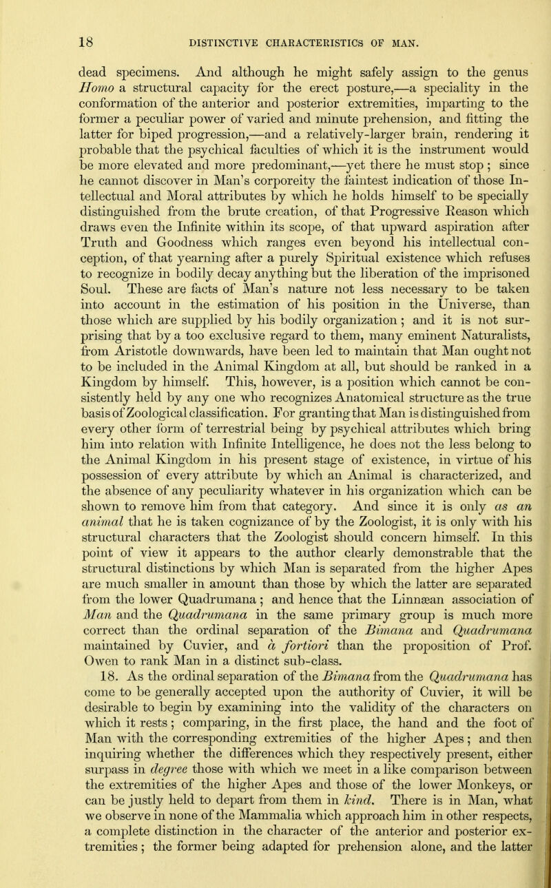 dead specimens. And although lie might safely assign to the genus Homo a structural capacity for the erect posture,-—a speciality in the conformation of the anterior and posterior extremities, imparting to the former a peculiar power of varied and minute prehension, and fitting the latter for biped progression,—and a relatively-larger brain, rendering it probable that the psychical faculties of which it is the instrument would be more elevated and more predominant,—yet there he must stop ; since he cannot discover in Man's corporeity the faintest indication of those In- tellectual and Moral attributes by which he holds himself to be specially distinguished from the brute creation, of that Progressive Reason which draws even the Infinite within its scope, of that upward aspiration after Truth and Goodness which ranges even beyond his intellectual con- ception, of that yearning after a purely Spiritual existence which refuses to recognize in bodily decay anything but the liberation of the imprisoned Soul, These are facts of Man's nature not less necessary to be taken into account in the estimation of his position in the Universe, than those which are supplied by his bodily organization; and it is not sur- prising that by a too exclusive regard to them, many eminent Naturalists, fi:om Aristotle downwards, have been led to maintain that Man ought not to be included in the Animal Kingdom at all, but should be ranked in a Kingdom by himself This, however, is a position which cannot be con- sistently held by any one who recognizes Anatomical structure as the true basis of Zoological classification. For granting that Man is distinguished from every other form of terrestrial being by psychical attributes which bring him into relation with Infinite Intelligence, he does not the less belong to the Animal Kingdom in his present stage of existence, in virtue of his possession of every attribute by w^hich an Animal is characterized, and the absence of any peculiarity whatever in his organization which can be shown to remove him from that category. And since it is only as an animal that he is taken cognizance of by the Zoologist, it is only with his structural characters that the Zoologist should concern himself. In this point of view it appears to the author clearly demonstrable that the structural distinctions by which Man is separated from the higher Apes are much smaller in amount than those by which the latter are separated from the lower Quadrumana; and hence that the Linnaean association of Man and the Quadrumana in the same primary group is much more correct than the ordinal separation of the Bimana and Quadrumana maintained by Cuvier, and a fortiori than the proposition of Prof. Owen to rank Man in a distinct sub-class. 18. As the ordinal separation of the Bimana from the Quadrumana has come to be generally accepted upon the authority of Cuvier, it wiU be desirable to begin by examining into the validity of the characters on which it rests ; comparing, in the first place, the hand and the foot of Man with the corresponding extremities of the higher Apes; and then inquiring whether the differences which they respectively present, either surpass in degree those with which we meet in a like comparison between the extremities of the higher Apes and those of the lower Monkeys, or can be justly held to depart from them in Icind. There is in Man, what we observe in none of the Mammalia which approach him in other respects, a complete distinction in the character of the anterior and posterior ex- tremities ; the former being adapted for prehension alone, and the latter