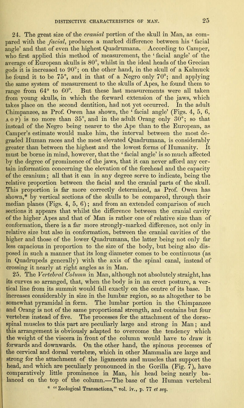 24. The great size of the cranial portion of the skull in Man, as com- pared with the facial., produces a marked difference between his ' facial angle' and that of even the highest Quadrumana. According to Camper, who first applied this method of measurement, the ' facial angle' of the average of European skulls is 80°, whilst in the ideal heads of the Grecian gods it is increased to 90°; on the other hand, in the skull of a Kalmuck he found it to be 75°, and in that of a Negro only 70°; and applying the same system of measurement to the skulls of Apes, he found them to range from 64° to 60°. But these last measurements were all taken from young skulls, in which the forward extension of the jaws, which takes place on the second dentition, had not yet occurred. In the adult Chimpanzee, as Prof Owen has shown, the ^ facial angle' (Figs. 4, 5, 6, A 0 p) is no more than 35°, and in the adult Orang only 30°; so that instead of the Negro being nearer to the Ape than to the European, as Camper's estimate would make him, the interval between the most de- graded Human races and the most elevated Quadrumana, is considerably greater than between the highest and the lowest forms of Humanity. It must be borne in mind, however, that the ^ facial angle' is so much affected by the degree of prominence of the jaws, that it can never afford any cer- tain information concerning the elevation of the forehead and the capacity of the cranium; all that it can in any degree serve to indicate, being the relative proportion between the facial and the cranial parts of the skulL This proportion is far more correctly determined, as Prof Owen has shown,* by vertical sections of the skulls to be compared, through their median planes (Figs. 4, 5, 6); and from an extended comparison of such sections it appears that whilst the difference between the cranial cavity of the higher Apes and that of Man is rather one of relative size than of conformation, there is a far more strongly-marked difference, not only in relative size but also in conformation, between the cranial cavities of the higher and those of the lower Quadrumana, the latter being not only far less capacious in proportion to the size of the body, but being also dis- posed in such a manner that its long diameter comes to be continuous (as in Quadrupeds generally) with the axis of the spinal canal, instead of crossing it nearly at right angles as in Man. 25. The Vertebral Column in Man, although not absolutely straight, has its curves so arranged, that, when the body is in an erect posture, a ver- tical line from its summit would fall exactly on the centre of its base. It increases considerably in size in the lumbar region, so as altogether to be somewhat pyramidal in form. The lumbar portion in the Chimpanzee and Orang is not of the same proportional strength, and contains but four vertebrae instead of five. The processes for the attachment of the dorso- spinal muscles to this part are peculiarly large and strong in Man; and this arrangement is obviously adapted to overcome the tendency which the weight of the viscera in front of the column would have to draw it forwards and downwards. On the other hand, the spinous processes of the cervical and dorsal vertebrae, which in other Mammalia are large and strong for the attachment of the ligaments and muscles that support the head, and which are peculiarly pronounced in the Gorilla (Fig. 7), have comparatively little prominence in Man, his head being nearly ba- lanced on the top of the column.—The base of the Human vertebral * Zoological Transactions, vol. iv,, p. 77 et seq.