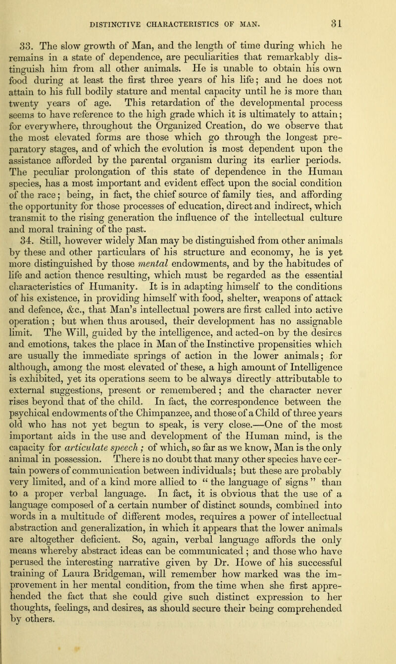 33. The slow growth of Man, and the length of time during which he remains in a state of dependence, are peculiarities that remarkably dis- tinguish him from all other animals. He is unable to obtain his own food during at least the first three years of his life; and he does not attain to his full bodily stature and mental capacity until he is more than twenty years of age. This retardation of the developmental process seems to have reference to the high grade which it is ultimately to attain; for everywhere, throughout the Organized Creation, do we observe that the most elevated forms are those which go through the longest pre- paratory stages, and of which the evolution is most dependent upon the assistance afforded by the parental organism during its earlier periods. The peculiar prolongation of this state of dependence in the Human species, has a most important and evident effect upon the social condition of the race; being, in fact, the chief source of family ties, and affording the opportunity for those processes of education, direct and indirect, which transmit to the rising generation the influence of the intellectual culture and moral training of the past. 34. Still, however widely Man may be distinguished from other animals by these and other particulars of his structure and economy, he is yet more distinguished by those mental endowments, and by the habitudes of life and action thence resulting, which must be regarded as the essential characteristics of Humanity. It is in adapting himself to the conditions of his existence, in providing himself with food, shelter, weapons of attack and defence, &c., that Man's intellectual powers are first called into active operation; but when thus aroused, their development has no assignable limit. The Will, guided by the intelligence, and acted-on by the desires and emotions, takes the place in Man of the Instinctive propensities which are usually the immediate springs of action in the lower animals; for although, among the most elevated of these, a high amount of Intelligence is exhibited, yet its operations seem to be always directly attributable to external suggestions, present or remembered; and the character never rises beyond that of the child. In fact, the correspondence between the psychical endowments of the Chimpanzee, and those of a Child of three years old who has not yet begun to speak, is very close.—-One of the most important aids in the use and development of the Human mind, is the capacity for articulate speech; of which, so far as we know, Man is the only animal in possession. There is no doubt that many other species have cer- tain powers of communication between individuals; but these are probably very limited, and of a kind more allied to  the language of signs  than to a proper verbal language. In fact, it is obvious that the use of a language composed of a certain number of distinct sounds, combined into words in a multitude of different modes, requires a power of intellectual abstraction and generahzation, in which it appears that the lower animals are altogether deficient. So, again, verbal language affords the only means whereby abstract ideas can be communicated ; and those who have perused the interesting narrative given by Dr. Howe of his successful training of Laura Bridgeman, will remember how marked was the im- provement in her mental condition, from the time when she first appre- hended the fact that she could give such distinct expression to her thoughts, feelings, and desires, as should secure their being comprehended by others.