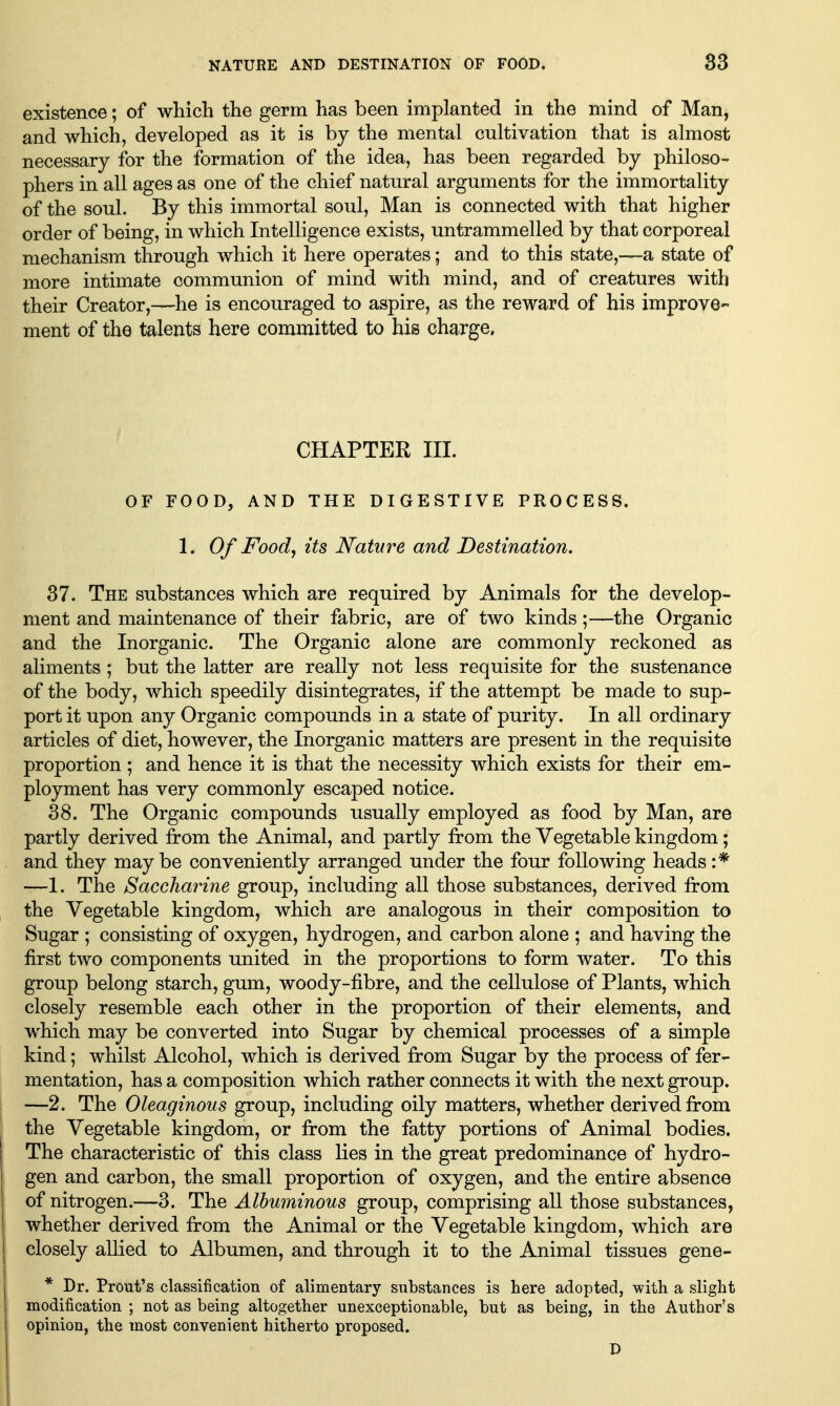 existence; of which the germ has been implanted in the mind of Man, and which, developed as it is by the mental cultivation that is almost necessary for the formation of the idea, has been regarded by philoso^ phers in all ages as one of the chief natural arguments for the immortality of the soul. By this immortal soul, Man is connected with that higher order of being, in which Intelligence exists, untrammelled by that corporeal mechanism through which it here operates; and to this state,—a state of more intimate communion of mind with mind, and of creatures with their Creator,—he is encouraged to aspire, as the reward of his improve- ment of the talents here committed to his charge. CHAPTER III. OF FOOD, AND THE DIGESTIVE PROCESS. 1. Of Food, its Nature and Destination. 37. The substances which are required by Animals for the develop- ment and maintenance of their fabric, are of two kinds;—the Organic and the Inorganic. The Organic alone are commonly reckoned as aliments ; but the latter are really not less requisite for the sustenance of the body, which speedily disintegrates, if the attempt be made to sup- port it upon any Organic compounds in a state of purity. In all ordinary articles of diet, however, the Inorganic matters are present in the requisite proportion; and hence it is that the necessity which exists for their em- ployment has very commonly escaped notice. 38. The Organic compounds usually employed as food by Man, are partly derived from the Animal, and partly from the Vegetable kingdom; and they maybe conveniently arranged under the four following heads :* —1. The Saccharine group, including all those substances, derived from the Vegetable kingdom, which are analogous in their composition to Sugar ; consisting of oxygen, hydrogen, and carbon alone ; and having the first two components united in the proportions to form water. To this group belong starch, gum, woody-fibre, and the cellulose of Plants, which closely resemble each other in the proportion of their elements, and which may be converted into Sugar by chemical processes of a simple kind; whilst Alcohol, which is derived from Sugar by the process of fer- mentation, has a composition which rather connects it with the next group. —2. The Oleaginous group, including oily matters, whether derived from the Vegetable kingdom, or from the fatty portions of Animal bodies. The characteristic of this class lies in the great predominance of hydro- gen and carbon, the small proportion of oxygen, and the entire absence of nitrogen.—3. The Albuminous group, comprising all those substances, whether derived from the Animal or the Vegetable kingdom, which are closely allied to Albumen, and through it to the Animal tissues gene- * Dr. Prout's classification of alimentary substances is here adopted, with a slight modification ; not as being altogether unexceptionable, but as being, in the Author's opinion, the most convenient hitherto proposed. D