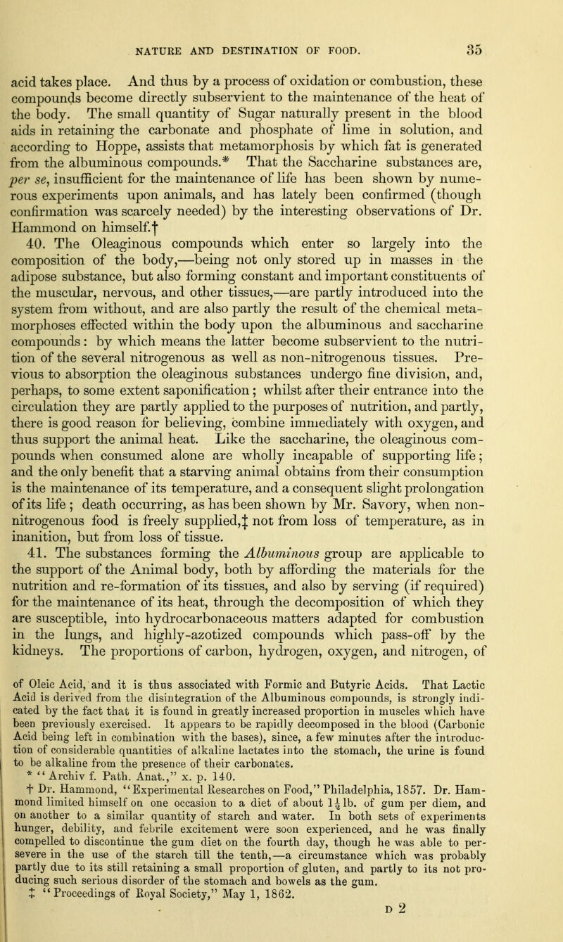 acid takes place. And thus by a process of oxidation or combustion, these compounds become directly subservient to the maintenance of the heat of the body. The small quantity of Sugar naturally present in the blood aids in retaining the carbonate and phosphate of lime in solution, and according to Hoppe, assists that metamorphosis by which fat is generated from the albuminous compounds.* That the Saccharine substances are, per 56, insufficient for the maintenance of life has been shown by nume- rous experiments upon animals, and has lately been confirmed (though confirmation was scarcely needed) by the interesting observations of Dr. Hammond on him self, f 40. The Oleaginous compounds which enter so largely into the composition of the body,—being not only stored up in masses in the adipose substance, but also forming constant and important constituents of the muscular, nervous, and other tissues,—are partly introduced into the system from without, and are also partly the result of the chemical meta- morphoses effected within the body upon the albuminous and saccharine compounds: by which means the latter become subservient to the nutri- tion of the several nitrogenous as well as non-nitrogenous tissues. Pre- vious to absorption the oleaginous substances undergo fine divisic>n, and, perhaps, to some extent saponification; whilst after their entrance into the circulation they are partly applied to the purposes of nutrition, and partly, there is good reason for believing, combine immediately with oxygen, and thus support the animal heat. Like the saccharine, the oleaginous com- pounds when consumed alone are wholly incapable of supporting life; and the only benefit that a starving animal obtains from their consumption is the maintenance of its temperature, and a consequent slight prolongation of its life ; death occurring, as has been shown by Mr. Savory, when non- nitrogenous food is freely supplied,:|: not from loss of temperature, as in inanition, but from loss of tissue. 41. The substances forming the Albuminous group are applicable to the support of the Animal body, both by affording the materials for the nutrition and re-formation of its tissues, and also by serving (if required) for the maintenance of its heat, through the decomposition of which they are susceptible, into hydrocarbonaceous matters adapted for combustion in the lungs, and highly-azotized compounds which pass-off by the kidneys. The proportions of carbon, hydrogen, oxygen, and nitrogen, of of Oleic Acid, and it is thus associated with Formic and Butyric Acids. That Lactic Acid is derived from the disintegration of the Albuminous compounds, is strongly indi- cated by the fact that it is found in greatly increased proportion in muscles which have been previously exercised. It appears to be rapidly decomposed in the blood (Carbonic Acid being left in combination with the bases), since, a few minutes after the introduc- tion of considerable quantities of alkaline lactates into the stomach, the urine is found to be alkaline from the presence of their carbonates. *  Archiv f. Path. Anat., x. p. 140. f Dr. Hammond, Experimental Researches on Food, Philadelphia, 1857. Dr. Ham- mond limited himself on one occasion to a diet of about l^lb. of gum per diem, and on another to a similar quantity of starch and water. In both sets of experiments hunger, debility, and febrile excitement were soon experienced, and he was finally compelled to discontinue the gum diet on the fourth day, though he was able to per- severe in the use of the starch till the tenth,—a circumstance which was probably partly due to its still retaining a small proportion of gluten, and partly to its not pro- ducing such serious disorder of the stomach and bowels as the gum. + Proceedings of Royal Society, May 1, 1862. D 2
