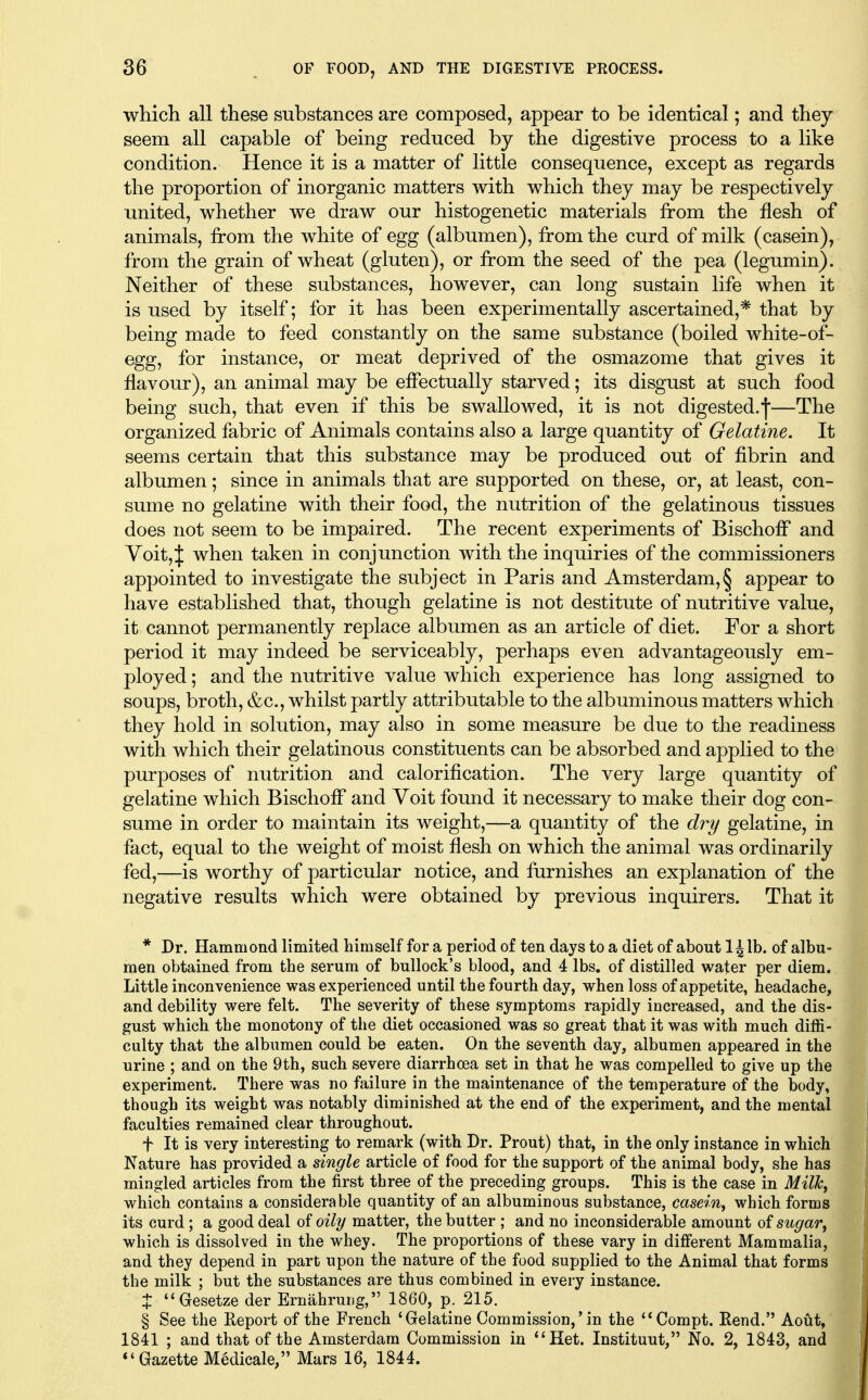 whicli all these substances are composed, appear to be identical; and they seem all capable of being reduced by the digestive process to a like condition. Hence it is a matter of little consequence, except as regards the proportion of inorganic matters with which they may be respectively united, whether we draw our histogenetic materials from the flesh of animals, from the white of egg (albumen), from the curd of milk (casein), from the grain of wheat (gluten), or from the seed of the pea (legumin). Neither of these substances, however, can long sustain life when it is used by itself; for it has been experimentally ascertained,* that by being made to feed constantly on the same substance (boiled white-of- egg, for instance, or meat deprived of the osmazome that gives it flavour), an animal may be effectually starved; its disgust at such food being such, that even if this be swallowed, it is not digested.—The organized fabric of Animals contains also a large quantity of Gelatine. It seems certain that this substance may be produced out of fibrin and albumen; since in animals that are supported on these, or, at least, con- sume no gelatine with their food, the nutrition of the gelatinous tissues does not seem to be impaired. The recent experiments of Bischoff and Voit, J when taken in conjunction with the inquiries of the commissioners appointed to investigate the subject in Paris and Amsterdam,§ appear to have established that, though gelatine is not destitute of nutritive value, it cannot permanently replace albumen as an article of diet. For a short period it may indeed be serviceably, perhaps even advantageously em- ployed ; and the nutritive value which experience has long assigned to soups, broth, &c., whilst partly attributable to the albuminous matters which they hold in solution, may also in some measure be due to the readiness with which their gelatinous constituents can be absorbed and applied to the purposes of nutrition and calorification. The very large quantity of gelatine which Bischoff and Voit found it necessary to make their dog con- sume in order to maintain its weight,—a quantity of the dry gelatine, in fact, equal to the weight of moist flesh on which the animal was ordinarily fed,—is worthy of particular notice, and furnishes an explanation of the negative results which were obtained by previous inquirers. That it * Dr. Hammond limited himself for a period of ten days to a diet of about l^lb. of albu- men obtained from the serum of bullock's blood, and 4 lbs. of distilled water per diem. Little inconvenience was experienced until the fourth day, when loss of appetite, headache, and debility were felt. The severity of these symptoms rapidly increased, and the dis- gust which the monotony of the diet occasioned was so great that it was with much diffi- culty that the albumen could be eaten. On the seventh day, albumen appeared in the urine ; and on the 9th, such severe diarrhoea set in that he was compelled to give up the experiment. There was no failure in the maintenance of the temperature of the body, though its weight was notably diminished at the end of the experiment, and the mental faculties remained clear throughout. f It is very interesting to remark (with Dr. Prout) that, in the only instance in which Nature has provided a single article of food for the support of the animal body, she has mingled articles from the first three of the preceding groups. This is the case in Milh^ which contains a considerable quantity of an albuminous substance, casein^ which forms its curd; a good deal of oily matter, the butter ; and no inconsiderable amount of sugar, which is dissolved in the whey. The proportions of these vary in different Mammalia, and they depend in part upon the nature of the food supplied to the Animal that forms the milk ; but the substances are thus combined in every instance. J Gesetze der Ernahrung, 1860, p. 215. § See the Report of the French 'Grelatine Commission,'in the '*Compt. Rend. Aout, 1841 ; and that of the Amsterdam Commission in Het. Instituut, No. 2, 1843, and ''Gazette Medicale, Mars 16, 1844.