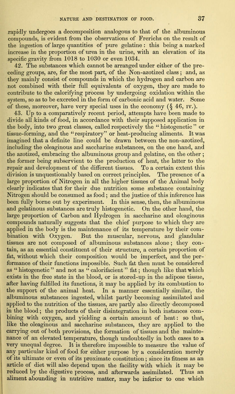 rapidly undergoes a decomposition analogous to that of the albuminous compounds, is evident from the observations of Frerichs on the result of the ingestion of large quantities of pure gelatine : this being a marked increase in the proportion of urea in the urine, with an elevation of its specific gravity from 1018 to 1030 or even 1034. 42. The substances which cannot be arranged under either of the pre- ceding groups, are, for the most part, of the Non-azotized class; and, as they mainly consist of compounds in which the hydrogen and carbon are not combined with their full equivalents of oxygen, they are made to contribute to the calorifying process by undergoing oxidation within the system, so as to be excreted in the form of carbonic acid and water. Some of these, moreover, have very special uses in the economy (§ 46, iv.). 43. Up to a comparatively recent period, attempts have been made to divide all kinds of food, in accordance with their supposed application in the body, into two great classes, called respectively the histogenetic or tissue-forming, and the ^'respiratory or heat-producing aliments. It was imagined that a definite line could be drawn between the non-azotized, including the oleaginous and saccharine substances, on the one hand, and the azotized, embracing the albuminous group and gelatine, on the other ; the former being subservient to the production of heat, the latter to the repair and development of the different tissues. To a certain extent this division is unquestionably based on correct principles. The presence of a large proportion of Nitrogen in all the higher tissues of the Animal body clearly indicates that for their due nutrition some substance containing Nitrogen should be consumed as food; and the justice of this inference has been fully borne out by experiment. In this sense, then, the albuminous and gelatinous substances are truly histogenetic. On the other hand, the large proportion of Carbon and Hydrogen in saccharine and oleaginous compounds naturally suggests that the chief purpose to which they are applied in the body is the maintenance of its temperature by their com- bination with Oxygen. But the muscular, nervous, and glandular tissues are not composed of albuminous substances alone ; they con- tain, as an essential constituent of their structure, a certain proportion of fat, without which their composition would be imperfect, and the per- formance of their functions impossible. Such fat then must be considered as histogenetic and not as calorifacient fat; though like that which exists in the free state in the blood, or is stored-up in the adipose tissue, after having fulfilled its functions, it may be applied by its combustion to the support of the animal heat. In a manner essentially similar, the albuminous substances ingested, whilst partly becoming assimilated and applied to the nutrition of the tissues, are partly also directly decomposed in the blood; the products of their disintegration in both instances com- bining with oxygen, and yielding a certain amount of heat: so that, like the oleaginous and saccharine substances, they are appHed to the carrying out of both provisions, the formation of tissues and the mainte- nance of an elevated temperature, though undoubtedly in both cases to a very unequal degree. It is therefore impossible to measure the value of any particular kind of food for either purpose by a consideration merely of its ultimate or even of its proximate constitution; since its fitness as an article of diet will also depend upon the facility with which it may be reduced by the digestive process, and afterwards assimilated. Thus an aliment abounding in nutritive matter, may be inferior to one which
