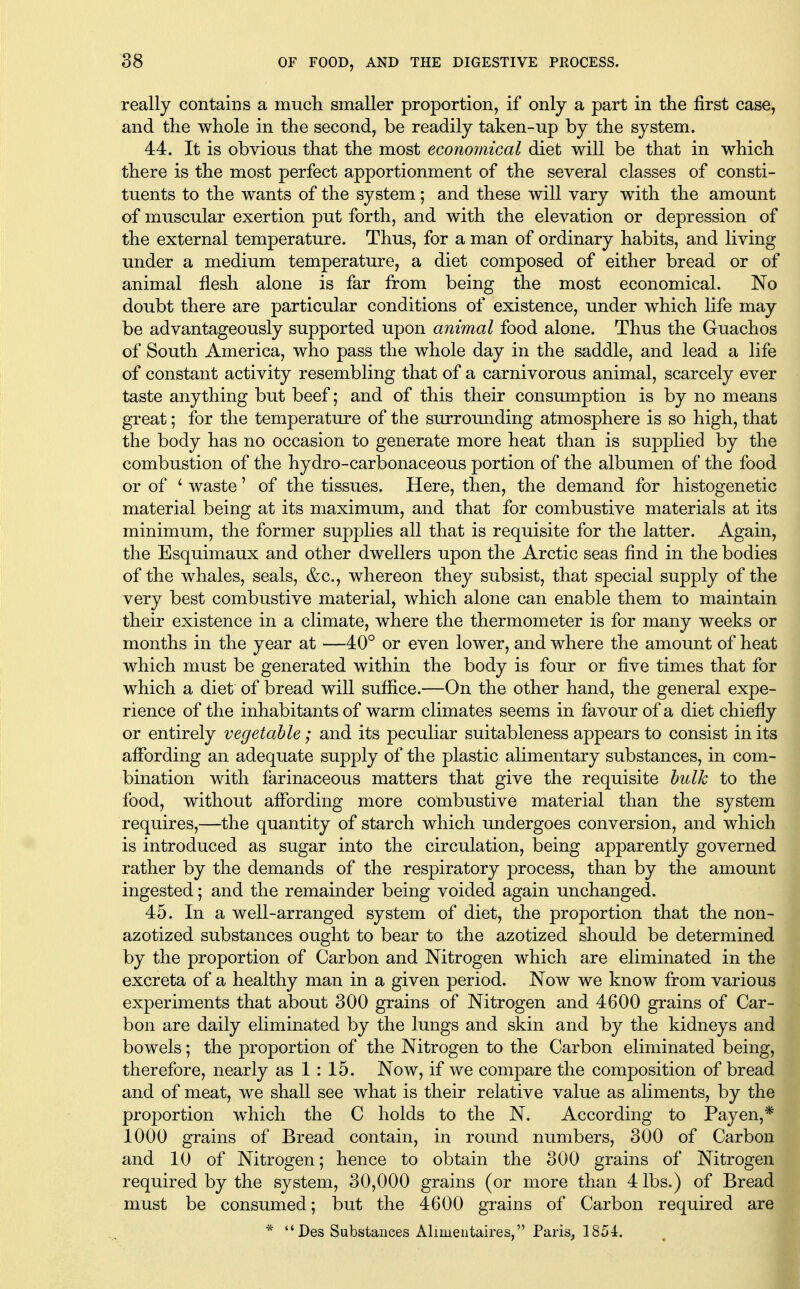 really contains a mucli smaller proportion, if only a part in the first case, and the whole in the second, be readily taken-up by the system. 44. It is obvious that the most econornical diet will be that in which there is the most perfect apportionment of the several classes of consti- tuents to the wants of the system; and these will vary with the amount of muscular exertion put forth, and with the elevation or depression of the external temperature. Thus, for a man of ordinary habits, and living under a medium temperature, a diet composed of either bread or of animal flesh alone is far from being the most economical. No doubt there are particular conditions of existence, under which life may be advantageously supported upon animal food alone. Thus the Guachos of South America, who pass the whole day in the saddle, and lead a life of constant activity resembling that of a carnivorous animal, scarcely ever taste anything but beef; and of this their consumption is by no means great; for the temperature of the surrounding atmosphere is so high, that the body has no occasion to generate more heat than is supplied by the combustion of the hydro-carbonaceous portion of the albumen of the food or of ' waste' of the tissues. Here, then, the demand for histogenetic material being at its maximum, and that for combustive materials at its minimum, the former supplies all that is requisite for the latter. Again, the Esquimaux and other dwellers upon the Arctic seas find in the bodies of the whales, seals, &c., whereon they subsist, that special supply of the very best combustive material, which alone can enable them to maintain their existence in a climate, where the thermometer is for many weeks or months in the year at —40° or even lower, and where the amount of heat which must be generated within the body is four or five times that for which a diet of bread will suffice.—On the other hand, the general expe- rience of the inhabitants of warm climates seems in favour of a diet chiefly or entirely vegetable; and its peculiar suitableness appears to consist in its affording an adequate supply of the plastic alimentary substances, in com- bination with farinaceous matters that give the requisite hulk to the food, without affording more conibustive material than the system requires,—the quantity of starch which undergoes conversion, and which is introduced as sugar into the circulation, being apparently governed rather by the demands of the respiratory process, than by the amount ingested; and the remainder being voided again unchanged. 45. In a well-arranged system of diet, the proportion that the non- azotized substances ought to bear to the azotized should be determined by the proportion of Carbon and Nitrogen which are eliminated in the excreta of a healthy man in a given period. Now we know from various experiments that about 300 grains of Nitrogen and 4600 grains of Car- bon are daily eliminated by the lungs and skin and by the kidneys and bowels; the proportion of the Nitrogen to the Carbon eliminated being, therefore, nearly as 1 : 15. Now, if we compare the composition of bread and of meat, we shall see what is their relative value as aliments, by the proportion which the C holds to the N. According to Payen,* 1000 grains of Bread contain, in round numbers, 300 of Carbon and 10 of Nitrogen; hence to obtain the 300 grains of Nitrogen required by the system, 30,000 grains (or more than 4 lbs.) of Bread must be consumed; but the 4600 grains of Carbon required are *  Des Substances Alimentaires, Paris, 1854.