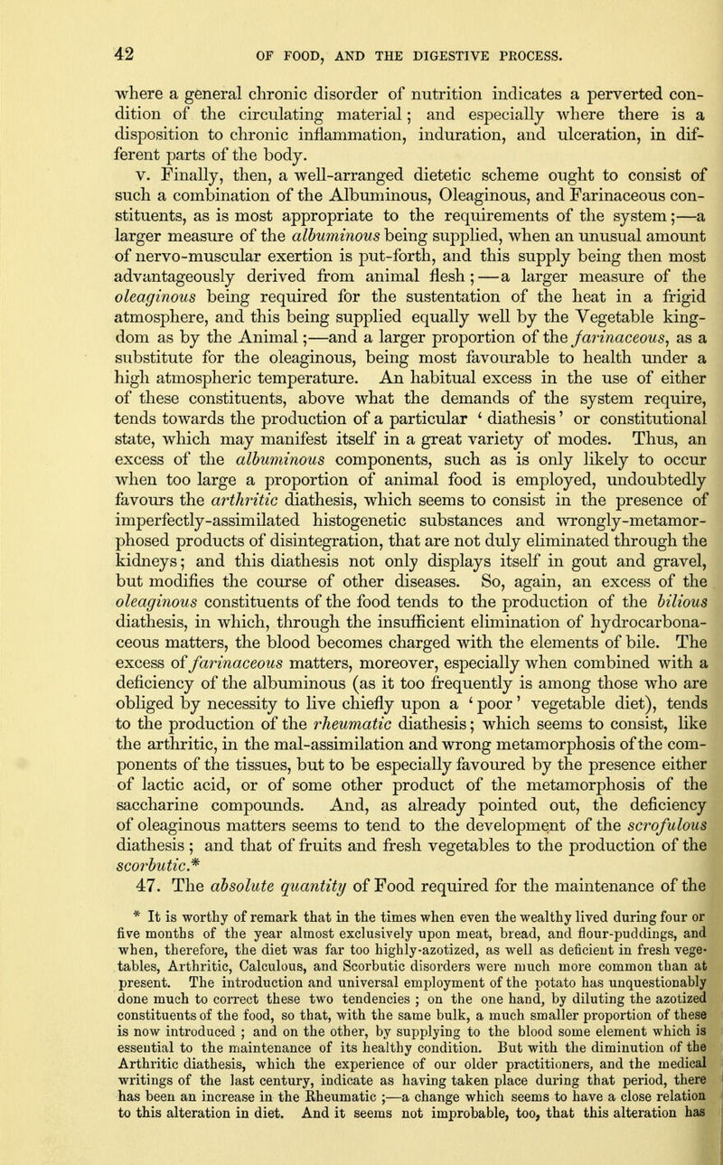 where a general chronic disorder of nutrition indicates a perverted con- dition of the circulating material; and especially where there is a disposition to chronic inflammation, induration, and ulceration, in dif- ferent parts of the body. V. Finally, then, a well-arranged dietetic scheme ought to consist of such a combination of the Albuminous, Oleaginous, and Farinaceous con- stituents, as is most appropriate to the requirements of the system;—a larger measure of the albuminous being supplied, when an unusual amount of nervo-muscular exertion is put-forth, and this supply being then most advantageously derived from animal flesh;—a larger measure of the oleaginous being required for the sustentation of the heat in a frigid atmosphere, and this being supplied equally well by the Vegetable king- dom as by the Animal;—and a larger proportion of the Jarinaceous^ as a substitute for the oleaginous, being most favourable to health under a high atmospheric temperature. An habitual excess in the use of either of these constituents, above what the demands of the system require, tends towards the production of a particular * diathesis' or constitutional state, which may manifest itself in a great variety of modes. Thus, an excess of the albuminous components, such as is only likely to occur when too large a proportion of animal food is employed, undoubtedly favours the arthritic diathesis, which seems to consist in the presence of imperfectly-assimilated histogenetic substances and wrongly-metamor- phosed products of disintegration, that are not duly eliminated through the kidneys; and this diathesis not only displays itself in gout and gravel, but modifies the course of other diseases. So, again, an excess of the oleaginous constituents of the food tends to the production of the bilious diathesis, in which, through the insufiicient elimination of hydrocarbona- ceous matters, the blood becomes charged with the elements of bile. The excess of farinaceous matters, moreover, especially when combined with a deficiency of the albuminous (as it too frequently is among those who are obliged by necessity to live chiefly upon a ' poor' vegetable diet), tends to the production of the rheumatic diathesis; which seems to consist, like the arthritic, in the mal-assimilation and wrong metamorphosis of the com- ponents of the tissues, but to be especially favoured by the presence either of lactic acid, or of some other product of the metamorphosis of the saccharine compounds. And, as already pointed out, the deficiency of oleaginous matters seems to tend to the development of the scrofulous diathesis; and that of fruits and fresh vegetables to the production of the scorbutic,^ 47. The absolute quantity of Food required for the maintenance of the * It is worthy of remark that in the times when even the wealthy lived during four or five months of the year almost exclusively upon meat, bread, and flour-puddings, and when, therefore, the diet v/as far too highly-azotized, as well as deficient in fresh vege- tables, Arthritic, Calculous, and Scorbutic disorders were much more common than at present. The introduction and universal employment of the potato has unquestionably done much to correct these two tendencies ; on the one hand, by diluting the azotized constituents of the food, so that, with the same bulk, a much smaller proportion of these is now introduced ; and on the other, by supplying to the blood some element which is essential to the maintenance of its healthy condition. But with the diminution of the Arthritic diathesis, which the experience of our older practitioners, and the medical writings of the last century, indicate as having taken place during that period, there has been an increase in the Rheumatic ;—a change which seems to have a close relation to this alteration in diet. And it seems not improbable, too, that this alteration has