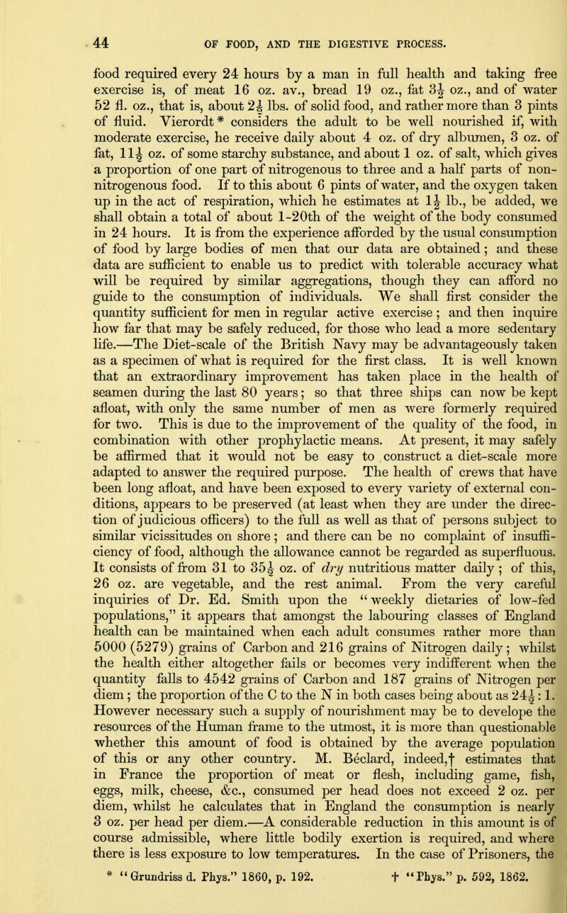 food required every 24 hours by a man in full health and taking free exercise is, of meat 16 oz. av., bread 19 oz., fat 3^ oz., and of water 52 fl. oz., that is, about 2i lbs. of solid food, and rather more than 3 pints of fluid. Vierordt* considers the adult to be well nourished if, with moderate exercise, he receive daily about 4 oz. of dry albumen, 3 oz. of fat, 11^ oz. of some starchy substance, and about 1 oz. of salt, which gives a proportion of one part of nitrogenous to three and a half parts of non- nitrogenous food. If to this about 6 pints of water, and the oxygen taken up in the act of respiration, which he estimates at IJ lb., be added, we shall obtain a total of about l-20th of the weight of the body consumed in 24 hours. It is from the experience afforded by the usual consumption of food by large bodies of men that our data are obtained; and these data are sufficient to enable us to predict with tolerable accuracy what will be required by similar aggregations, though they can afford no guide to the consumption of individuals. We shall first consider the quantity sufficient for men in regular active exercise ; and then inquire how far that may be safely reduced, for those who lead a more sedentary life.—The Diet-scale of the British Navy may be advantageously taken as a specimen of what is required for the first class. It is well known that an extraordinary improvement has taken place in the health of seamen during the last 80 years; so that three ships can now be kept afloat, with only the same number of men as were formerly required for two. This is due to the improvement of the quality of the food, in combination with other prophylactic means. At present, it may safely be affirmed that it would not be easy to construct a diet-scale more adapted to answer the required purpose. The health of crews that have been long afloat, and have been exposed to every variety of external con- ditions, appears to be preserved (at least when they are under the direc- tion of judicious officers) to the full as weU as that of persons subject to similar vicissitudes on shore; and there can be no complaint of insuffi- ciency of food, although the allowance cannot be regarded as superfluous. It consists of from 31 to 35^ oz. of dr^ nutritious matter daily ; of this, 26 oz. are vegetable, and the rest animal. From the very careful inquiries of Dr. Ed. Smith upon the  weekly dietaries of low-fed populations, it appears that amongst the labouring classes of England health can be maintained when each adult consumes rather more than 5000 (5279) grains of Carbon and 216 grains of Nitrogen daily; whilst the health either altogether fails or becomes very indifferent when the quantity falls to 4542 grains of Carbon and 187 grains of Nitrogen per diem; the proportion of the C to the N in both cases being about as 24^: 1. However necessary such a supply of nourishment may be to develope the resources of the Human frame to the utmost, it is more than questionable whether this amount of food is obtained by the average population of this or any other country. M. Beclard, indeed,f estimates that in France the proportion of meat or flesh, including game, fish, eggs, milk, cheese, &c., consumed per head does not exceed 2 oz. per diem, whilst he calculates that in England the consumption is nearly 3 oz. per head per diem.—A considerable reduction in this amount is of course admissible, where little bodily exertion is required, and where there is less exposure to low temperatures. In the case of Prisoners, the * **Grundriss d. Phys. 1860, p. 192. t *«Phys. p. 592, 1862.