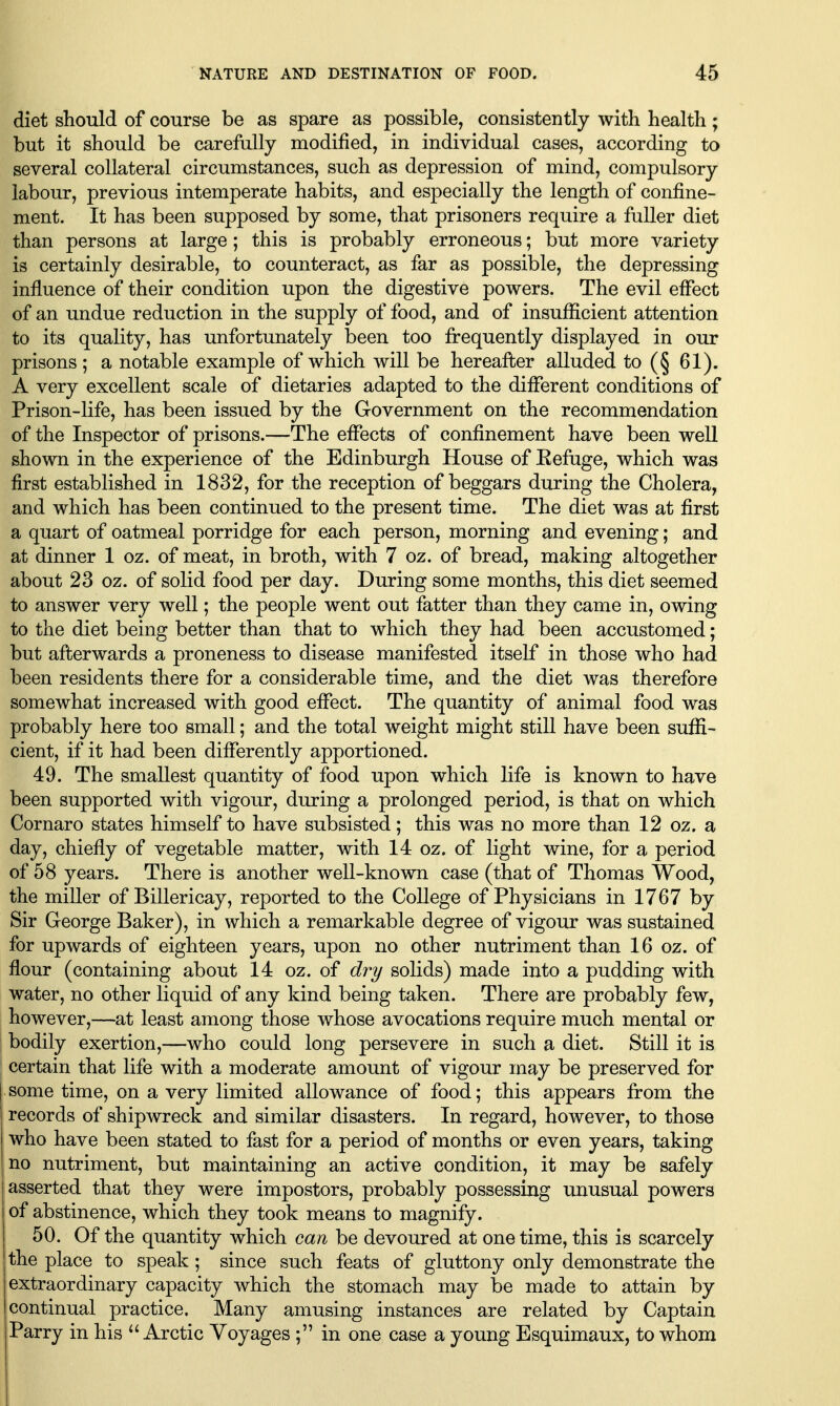 diet should of course be as spare as possible, consistently with health ; but it should be carefully modified, in individual cases, according to several collateral circumstances, such as depression of mind, compulsory labour, previous intemperate habits, and especially the length of confine- ment. It has been supposed by some, that prisoners require a fuller diet than persons at large ; this is probably erroneous; but more variety is certainly desirable, to counteract, as far as possible, the depressing influence of their condition upon the digestive powers. The evil effect of an undue reduction in the supply of food, and of insufficient attention to its quality, has unfortunately been too frequently displayed in our prisons ; a notable example of which will be hereafter alluded to (§ 61). A very excellent scale of dietaries adapted to the different conditions of Prison-life, has been issued by the Government on the recommendation of the Inspector of prisons.—The effects of confinement have been well shown in the experience of the Edinburgh House of Eefuge, which was first established in 1832, for the reception of beggars during the Cholera, and which has been continued to the present time. The diet was at first a quart of oatmeal porridge for each person, morning and evening; and at dinner 1 oz. of meat, in broth, with 7 oz. of bread, making altogether about 23 oz. of solid food per day. During some months, this diet seemed to answer very well; the people went out fatter than they came in, owing to the diet being better than that to which they had been accustomed; but afterwards a proneness to disease manifested itself in those who had been residents there for a considerable time, and the diet was therefore somewhat increased with good effect. The quantity of animal food was probably here too small; and the total weight might still have been suffi- cient, if it had been differently apportioned. 49. The smallest quantity of food upon which life is known to have been supported with vigour, during a prolonged period, is that on which Cornaro states himself to have subsisted; this was no more than 12 oz. a day, chiefly of vegetable matter, with 14 oz. of light wine, for a period of 58 years. There is another well-known case (that of Thomas Wood, the miller of Billericay, reported to the College of Physicians in 1767 by Sir George Baker), in which a remarkable degree of vigour was sustained for upwards of eighteen years, upon no other nutriment than 16 oz. of flour (containing about 14 oz. of dry solids) made into a pudding with water, no other liquid of any kind being taken. There are probably few, however,—at least among those whose avocations require much mental or bodily exertion,—who could long persevere in such a diet. Still it is certain that life with a moderate amount of vigour may be preserved for some time, on a very limited allowance of food; this appears from the records of shipwreck and similar disasters. In regard, however, to those who have been stated to fast for a period of months or even years, taking no nutriment, but maintaining an active condition, it may be safely asserted that they were impostors, probably possessing unusual powers of abstinence, which they took means to magnify. 50. Of the quantity which can be devoured at one time, this is scarcely I the place to speak; since such feats of gluttony only demonstrate the I extraordinary capacity which the stomach may be made to attain by I continual practice. Many amusing instances are related by Captain Parry in his Arctic Voyages ; in one case a young Esquimaux, to whom