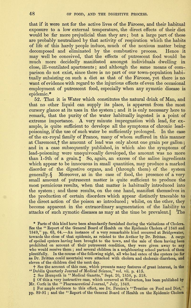that if it were not for the active lives of the Faroese, and their habitual exposure to a low external temperature, the direct effects of their diet would be far more prejudicial than they are; but a large part of these are probably neutralized by that activity of respiration which the habits of life of this hardy people induce, much of the noxious matter being decomposed and eliminated by the combustive process. Hence it may well be conceived, that the effects of putrescent food would be much more decidedly manifested amongst individuals dwelling in close, ill-ventilated apartments; and although the same means of com- parison do not exist, since there is no part of our town-population habi- tually subsisting on such a diet as that of the Faroese, yet there is no want of evidence with regard to the injurious effects of even the occasional employment of putrescent food, especially when any zymotic disease is epidemic* 52. That it is Water which constitutes the natural drink of Man, and that no other liquid can supply its place, is apparent from the most cursory glance at its uses in the system ; and it is only necessary here to remark, that the purity of the water habitually ingested is a point of extreme importance. A very minute impregnation with lead, for ex- ample, is quite sufficient to develope all the symptoms of chronic lead- poisoning, if the use of such water be sufficiently prolonged. In the case of the ex-royal family of France, many of whom suffered in this manner at Claremont,! the amount of lead was only about one grain per gallon; and in a case subsequently published, in which also the symptoms of lead-poisoning were unequivocally developed, the amount was no more than l-9th of a grain. J So, again, an excess of the saline ingredients which appear to be innocuous in small quantities, may produce a marked disorder of the digestive organs, and (through them) of the system generally. § Moreover, as in the case of food, the presence of a very small amount of putrescent matter is quite sufficient to produce the most pernicious results, when that matter is habitually introduced into the system; and these results, on the one hand, manifest themselves in the production of certain disorders which appear distinctly traceable to the direct action of the poison so introduced; whilst, on the other, they become apparent in the extraordinary augmentation of the liability to attacks of such zymotic diseases as may at the time be prevalent. || The * Facts of this kind have been abundantly furnished during the visitations of Cholera. See the Report of the General Board of Health on the Epidemic Cholera of 1848 and 1849, pp. 63, 64.—An instance of a very remarkable kind occurred at Bridgewater, towards the close of that epidemic, as related to the Author by Dr. Brittan. A cargo of spoiled oysters having been brought to the town, and the sale of them having been prohibited on account of their putrescent condition, they were given away to any who would receive them ; and several children in a neighbouring school partook of them plentifully. In the course of the following night, all who had eaten of the oysters (so far as Dr. Brittan could ascertain) were attacked with cholera and choleraic diarrhoea, and eleven of the children died the next day. f See the account of this case, which presents many features of great interest, in the *'Dublin Quarterly Journal of Medical Science, vol. vii. p. 415. t See Herapath in Medical Grazette, Sept. 20, 1850, p. 518. § Of this a very instructive case, which occurred at Wolverton, has been published by Mr. Corfe in the Pharmaceutical Journal, July, 1848. II For ample evidence to this effect, see Dr. Pereira's Treatise on Food and Diet, pp. 89-91 ; and the Report of the General Board of Health on the Epidemic Cholera