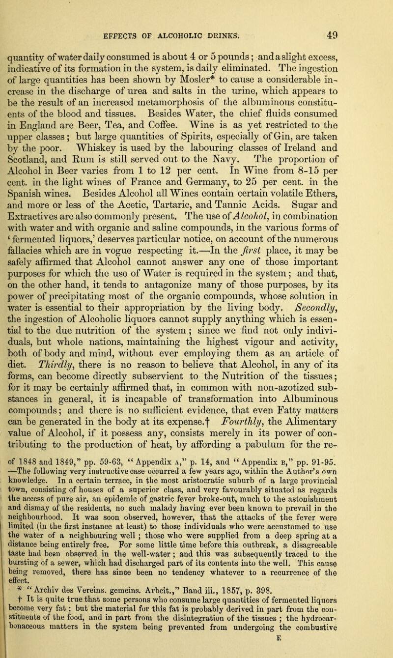 quantity of water daily consumed is about 4 or 5 pounds; and a slight excess, indicative of its formation in the system, is daily eliminated. The ingestion of large quantities has been shown by Hosier* to cause a considerable in- crease in the discharge of urea and salts in the urine, which appears to be the result of an increased metamorphosis of the albuminous constitu- ents of the blood and tissues. Besides Water, the chief fluids consumed in England are Beer, Tea, and Coffee. Wine is as yet restricted to the upper classes ; but large quantities of Spirits, especially of Gin, are taken by the poor. Whiskey is used by the labouring classes of Ireland and Scotland, and Eum is still served out to the Navy. The proportion of Alcohol in Beer varies from 1 to 12 per cent. In Wine from 8-15 per cent, in the light wines of France and Germany, to 25 per cent, in the Spanish wines. Besides Alcohol all Wines contain certain volatile Ethers, and more or less of the Acetic, Tartaric, and Tannic Acids. Sugar and Extractives are also commonly present. The use of Alcohol^ in combination with water and with organic and saline compounds, in the various forms of * fermented liquors,' deserves particular notice, on account of the numerous fallacies which are in vogue respecting it.—In the first place, it may be safely affirmed that Alcohol cannot answer any one of those important purposes for which the use of Water is required in the system; and that, on the other hand, it tends to antagonize many of those purposes, by its power of precipitating most of the organic compounds, whose solution in water is essential to their appropriation by the living body. Secondly the ingestion of Alcoholic liquors cannot supply anything which is essen- tial to the due nutrition of the system ; since we find not only indivi- duals, but whole nations, maintaining the highest vigour and activity, both of body and mind, without ever employing them as an article of diet. Thirdly^ there is no reason to believe that Alcohol, in any of its forms, can become directly subservient to the Nutrition of the tissues; for it may be certainly affirmed that, in common with non-azotized sub- stances in general, it is incapable of transformation into Albuminous compounds; and there is no sufficient evidence, that even Fatty matters can be generated in the body at its expense.'l' Fourthly^ the Alimentary value of Alcohol, if it possess any, consists merely in its power of con- tributing to the production of heat, by affording a pabulum for the re- of 1848 and 1849, pp. 59-63, '* Appendix a, p. 14, and ''Appendix b, pp. 91-95. —The following very instructive case occurred a few years ago, within the Author's own knowledge. In a certain terrace, in the most aristocratic suburb of a large provincial town, consisting of houses of a superior class, and very favourably situated as regards the access of pure air, an epidemic of gastric fever broke-out, much to the astonishment and dismay of the residents, no such malady having ever been known to prevail in the neighbourhood. It was soon observed, however, that the attacks of the fever were limited (in the first instance at least) to those individuals who were accustomed to use the water of a neighbouring well; those who were supplied from a deep spring at a distance being entirely free. For some little time before this outbreak, a disagreeable taste had been observed in the well-water; and this was subsequently traced to the bursting of a sewer, which had discharged part of its contents into the well. This cause I being removed, there has since been no tendency whatever to a recurrence of the 1 effect. i * Archiv des Vereins. gemeins. Arbeit., Band iii., 1857, p. 398. j t It is quite true that some persons who consume large quantities of fermented liquors become very fat; but the material for this fat is probably derived in part from the con- stituents of the food, and in part from the disintegration of the tissues ; the hydrocar- bonaceous matters in the system being prevented from undergoing the combustive E