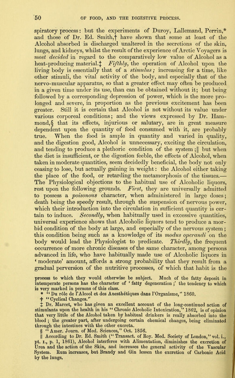 '60 spiratory process: but the experiments of Duroy, Lallemand, Perrin,* and those of Dr. Ed. Smith,! have shown that some at least of the Alcohol absorbed is discharged unaltered in the secretions of the skin, lungs, and kidneys, whilst the result of the experience of Arctic Voyagers is most decided in regard to the comparatively low value of Alcohol as a heat-producing material.J Fifthly^ the operation of Alcohol upon the living body is essentially that of a stimulus; increasing for a time, like other stimuli, the vital activity of the body, and especially that of the nervo-muscular apparatus, so that a greater effect may often be produced in a given time under its use, than can be obtained without it; but being followed by a corresponding depression of power, which is the more pro- longed and severe, in proportion as the previous excitement has been greater. Still it is certain that Alcohol is not without its value under various corporeal conditions; and the views expressed by Dr. Ham- mond, § that its effects, injurious or salutary, are in great measure dependent upon the quantity of food consumed with it, are probably true. When the food is ample in quantity and varied in quality, and the digestion good. Alcohol is unnecessary, exciting the circulation, and tending to produce a plethoric condition of the system ; || but when the diet is insufficient, or the digestion feeble, the effects of Alcohol, when taken in moderate quantities, seem decidedly beneficial, the body not only ceasing to lose, but actually gaining in weight: the Alcohol either taking the place of the food, or retarding the metamorphosis of the tissues.— The Physiological objections to the habitual use of Alcoholic liquors, rest upon the following grounds. First^ they are universally admitted to possess a poisonous character, when administered in large doses; death being the speedy result, through the suspension of nervous power, which their introduction into the circulation in sufficient quantity is cer- tain to induce. Secondlyj when habitually used in excessive quantities, universal experience shows that Alcoholic liquors tend to produce a mor- bid condition of the body at large, and especially of the nervous system; this condition being such as a knowledge of its modus operandi on the body would lead the Physiologist to predicate. Thirdly^ the frequent occurrence of more chronic diseases of the same character, among persons advanced in life, who have habitually made use of Alcoholic liquors in * moderate' amount, affords a strong probability that they result from a gradual perversion of the nutritive processes, of which that habit is the process to whicli they would otherwise be subject. Much of the fatty deposit in intemperate persons has the character of * fatty degeneration the tendency to which is very marked in persons of this class. * Du role de I'Alcool et des Anesthetiques dans I'Organisme, 1860. t Cyclical Changes. X Dr. Marcet, who has given an excellent account of the long-continued action of stimulants upon the health in his ** Chronic Alcoholic Intoxication,'* 1862, is of opinion that very little of the Alcohol taken by habitual drinkers is really absorbed into the blood ; the greater part, after undergoing certain chemical changes, being eliminated through the intestines with the other excreta. § Amer. Journ. of Med. Sciences, Oct. 1856. II According to Dr. Ed. Smith (Transact, of Roy. Med. Society of London, vol. i., pt. I., p. 1, 1861), Alcohol interferes with Alimentation, diminishes the excretion of Urea and the action of the Skin, and increases the general activity of the Vascular System. Eum increases, but Brandy and Grin lessen the excretion of Carbonic Acid by the lungs.