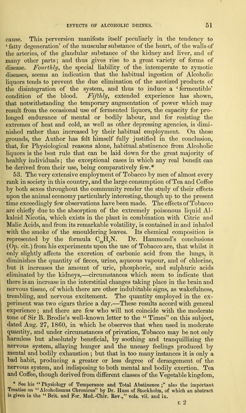 cause. This perversion manifests itself peculiarly in the tendency to ^ fatty degeneration' of the muscular substance of the heart, of the walls of the arteries, of the glandular substance of the kidney and liver, and of many other parts; and thus gives rise to a great variety of forms of disease. Fourthly, the special liability of the. intemperate to zymotic diseases, seems an indication that the habitual ingestion of Alcoholic liquors tends to prevent the due elimination of the azotized products of the disintegration of the system, and thus to induce a ^ fermentible' condition of the blood. Fifthly, extended experience has shown, that notwithstanding the temporary augmentation of power which may result from the occasional use of fermented liquors, the capacity for pro- longed endurance of mental or bodily labour, and for resisting the extremes of heat and cold, as well as other depressing agencies, is dimi- nished rather than increased by their habitual employment. On these grounds, the Author has felt himself fully justified in the conclusion, that, for Physiological reasons alone, habitual, abstinence from Alcoholic liquors is the best rule that can be laid down for the great majority of healthy individuals; the exceptional cases in which any real benefit can be derived from their use, being comparatively few.* 53. The very extensive employment of Tobacco by men of almost every rank in society in this country, and the large consumption of Tea and Coffee by both sexes throughout the community render the study of their effects upon the animal economy particularly interesting, though up to the present time exceedingly few observations have been made. The effects of Tobacco are chiefly due to the absorption of the extremely poisonous liquid Al- kaloid Nicotia, which exists in the plant in combination with Citric and Malic Acids, and from its remarkable volatility, is contained in and inhaled with the smoke of the smouldering leaves. Its chemical composition is represented by the formula C^^H^N. Dr. Hammond's conclusions (Op. cit.) from his experiments upon the use of Tobacco are, that whilst it only slightly affects the excretion of carbonic acid from the lungs, it diminishes the quantity of f^ces, urine, aqueous vapour, and of chlorine, but it increases the amount of uric, phosphoric, and sulphuric acids eliminated by the kidneys,—circumstances which seem to indicate that there is an increase in the interstitial changes taking place in the brain and nervous tissue, of which there are other indubitable signs, as wakefalness, trembling, and nervous excitement. The quantity employed in the ex- periment was two cigars thrice a day.—These results accord with general experience; and there are few who will not coincide with the moderate tone of Sir B. Brodie's well-known letter to the ^' Times on this subject, dated Aug. 27, 1860, in which he observes that when used in moderate quantity, and under circumstances of privation. Tobacco may be not only harmless but absolutely beneficial, by soothing and tranquillizing the nervous system, allaying hunger and the uneasy feelings produced by mental and bodily exhaustion; but that in too many instances it is only a bad habit, producing a greater or less degree of derangement of the nervous system, and indisposing to both mental and bodily exertion. Tea and Coffee, though derived from different classes of the Vegetable kingdom, * See his Physiology of Temperance and Total Abstinence ; also the important ^ Treatise on  Alcoholismus Chronicus by Dr. Huss of Stockholm, of which an abstract I is given in the  Brit, and For. Med.-Chir. Rev., vols. vii. and ix. E 2