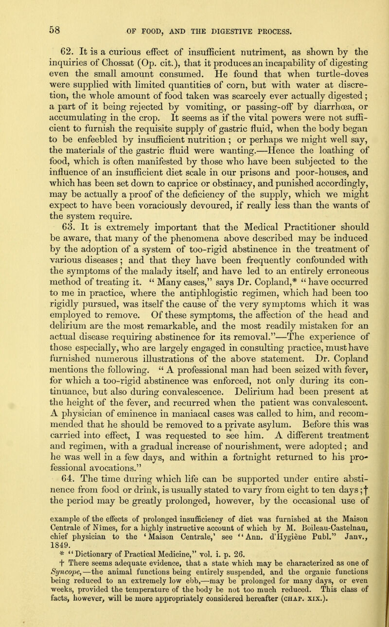62. It is a curious effect of insufficient nutriment, as shown by the inquiries of Chossat (Op. cit.), that it produces an incapability of digesting even the small amount consumed. He found that when turtle-doves were supplied with limited quantities of corn, but with water at discre- tion, the whole amount of food taken was scarcely ever actually digested ; a part of it being rejected by vomiting, or passing-off by diarrhoea, or accumulating in the crop. It seems as if the vital powers were not suffi- cient to furnish the requisite supply of gastric fluid, when the body began to be enfeebled by insufficient nutrition ; or perhaps we might well say, the materials of the gastric fluid were wanting.—Hence the loathing of food, which is often manifested by those who have been subjected to the influence of an insufficient diet scale in our prisons and poor-houses, and which has been set down to caprice or obstinacy, and punished accordingly, may be actually a proof of the deficiency of the supply, which we might expect to have been voraciously devoured, if really less than the wants of the system require. 63. It is extremely important that the Medical Practitioner should be aware, that many of the phenomena above described may be induced by the adoption of a system of too-rigid abstinence in the treatment of various diseases; and that they have been frequently confounded with the symptoms of the malady itself, and have led to an entirely erroneous method of treating it.  Many cases, says Dr. Copland,* ^' have occurred to me in practice, where the antiphlogistic regimen, which had been too rigidly pursued, was itself the cause of the very symptoms which it was employed to remove. Of these symptoms, the affection of the head and delirium are the most remarkable, and the most readily mistaken for an actual disease requiring abstinence for its removal.—The experience of those especially, who are largely engaged in consulting practice, must have furnished numerous illustrations of the above statement. Dr. Copland mentions the following.  A professional man had been seized with fever, for which a too-rigid abstinence was enforced, not only during its con- tinuance, but also during convalescence. Delirium had been present at the height of the fever, and recurred when the patient was convalescent, A physician of eminence in maniacal cases was called to him, and recom- mended that he should be removed to a private asylum. Before this was carried into effect, I was requested to see him. A different treatment and regimen, with a gradual increase of nourishment, were adopted; and he was well in a few days, and within a fortnight returned to his pro- fessional avocations. 64. The time during which life can be supported under entire absti- nence from food or drink, is usually stated to vary from eight to ten days; f the period may be greatly prolonged, however, by the occasional use of example of the eflfects of prolonged insufficiency of diet was furnished at the Maison Centrale of Nimes, for a highly instructive account of which by M. Boileau-Castelnau, chief physician to the 'Maison Centrale,' see ''Ann. d'Hygiene Publ. Janv., 1849. * Dictionary of Practical Medicine, vol. i. p. 26. f There seems adequate evidence, that a state which may be characterized as one of Syncope,—the animal functions being entirely suspended, and the organic functions being reduced to an extremely low ebb,—may be prolonged for many days, or even weeks, provided the temperature of the body be not too much reduced. This class of facts, however, will be more appropriately considered hereafter (chap. xix.).