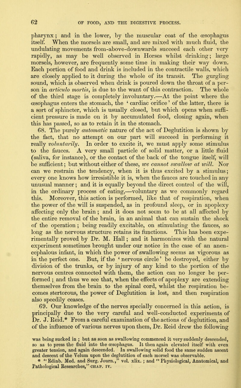 pharynx; and in the lower, by the muscular coat of the oesophagus itself. When the morsels are small, and are mixed with much fluid, the undulating movements from-above-downwards succeed each other very rapidly, as may be well observed in Horses whilst drinking; large morsels, however, are frequently some time in making their way down. Each portion of food and drink is included in the contractile walls, which are closely applied to it during the whole of its transit. The gurgling sound, which is observed when drink is poured down the throat of a per- son in articulo mo7'tis, is due to the want of this contraction. The whole of the third stage is completely involuntary.—At the point where the oesophagus enters the stomach, the ' cardiac orifice' of the latter, there is a sort of sphincter, which is usually closed, but which opens when suffi- cient pressure is made on it by accumulated food, closing again, when this has passed, so as to retain it in the stomach. 68. The purely automatic nature of the act of Deglutition is shown by the fact, that no attempt on our part will succeed in performing it really voluntarily. In order to excite it, we must apply some stimulus to the fauces. A very small particle of solid matter, or a little fluid (saliva, for instance), or the contact of the back of the tongue itself, will be sufficient; but without either of these, we cannot swallow at will. Nor can we restrain the tendency, when it is thus excited by a stimulus; every one knows how irresistible it is, when the fauces are touched in any unusual manner; and it is equally beyond the direct control of the will, in the ordinary process of eating,—voluntary as we commonly regard this. Moreover, this action is performed, like that of respiration, when the power of the will is suspended, as in profound sleep, or in apoplexy affecting only the brain; and it does not seem to be at all affected by the entire removal of the brain, in an animal that can sustain the shock of the operation ; being readily excitable, on stimulating the fauces, so long as the nervous structure retains its functions. This has been expe- rimentally proved by Dr. M. Hall; and it harmonizes with the natural experiment sometimes brought under our notice in the case of an anen- cephalous infant, in which the power of swallowing seems as vigorous as in the perfect one. But, if the ^ nervous circle' be destroyed, either by division of the trunks, or by injury of any kind to the portion of the nervous centres connected with them, the action can no longer be per- formed ; and thus we see that, when the effects of apoplexy are extending themselves from the brain to the spinal cord, whilst the respiration be- comes stertorous, the power of Deglutition is lost, and then respiration also speedily ceases. 69. Our knowledge of the nerves specially concerned in this action, is principally due to the very careful and well-conducted experiments of Dr. J. Eeid.* From a careful examination of the actions of deglutition, and of the influence of various nerves upon them, Dr. Eeid drew the following was being sucked in ; but as soon as swallowing commenced it very suddenly descended, so as to press tbe fluid into the oesophagus. It then again elevated itself with even greater tension, and again descended. In swallowing solid food the same sudden ascent and descent of the Yelum upon the deglutition of each morsel was observable. * **Edinb. Med. and Surg. Journ., vol. xlix. ; and Physiological, Anatomical, and Pathological Researches, CHAP. IV.