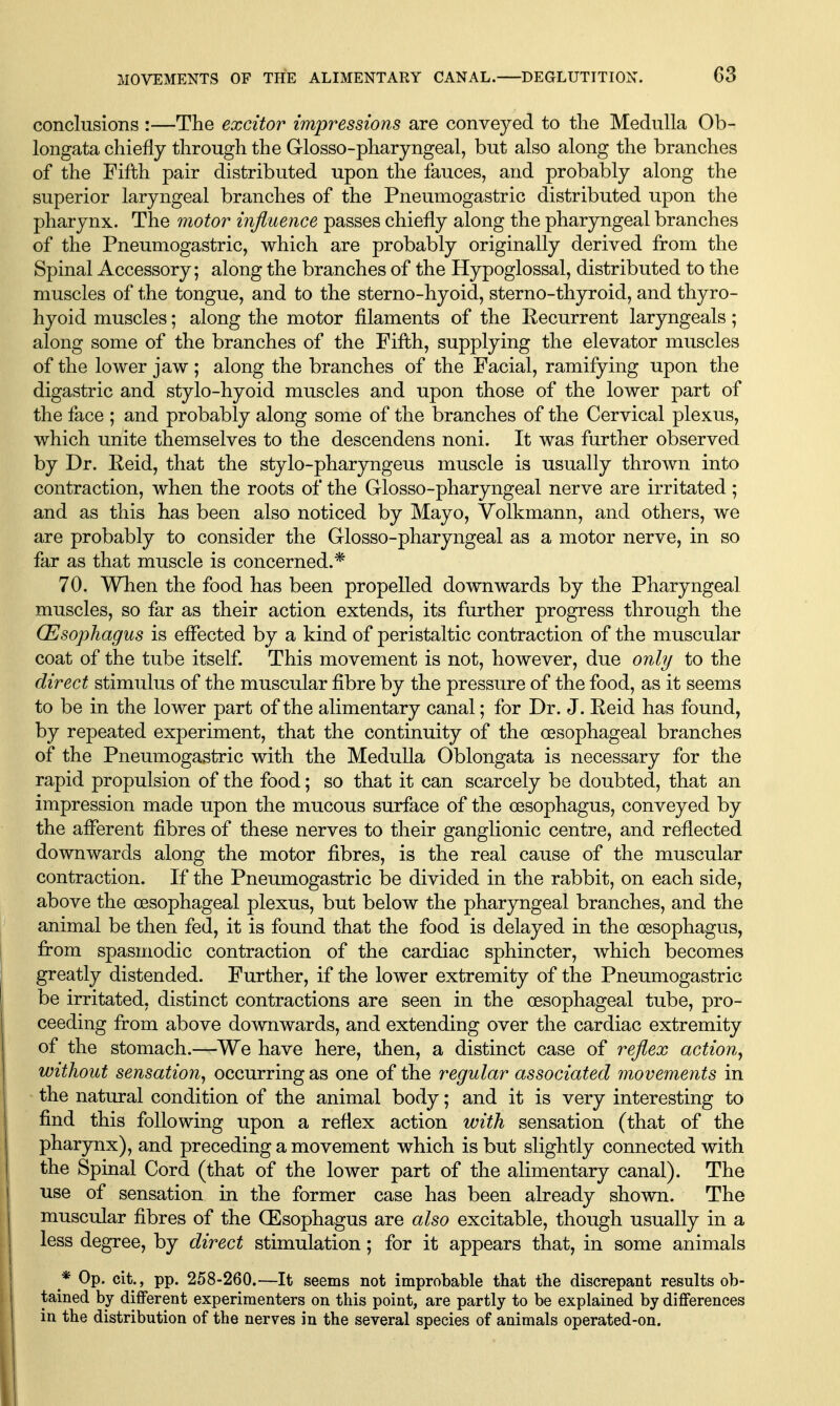 conclusions :—The excitor impressions are conveyed to the Medulla Ob- longata chiefly through the Glosso-pharyngeal, but also along the branches of the Fifth pair distributed upon the fauces, and probably along the superior laryngeal branches of the Pneumogastric distributed upon the pharynx. The motor influence passes chiefly along the pharyngeal branches of the Pneumogastric, which are probably originally derived from the Spinal Accessory; along the branches of the Hypoglossal, distributed to the muscles of the tongue, and to the sterno-hyoid, sterno-thyroid, and thyro- hyoid muscles; along the motor filaments of the Eecurrent laryngeals; along some of the branches of the Fifth, supplying the elevator muscles of the lower jaw ; along the branches of the Facial, ramifying upon the digastric and stylo-hyoid muscles and upon those of the lower part of the face ; and probably along some of the branches of the Cervical plexus, which unite themselves to the descendens noni. It was further observed by Dr. Reid, that the stylo-pharyngeus muscle is usually thrown into contraction, when the roots of the Glosso-pharyngeal nerve are irritated ; and as this has been also noticed by Mayo, Yolkmann, and others, we are probably to consider the Glosso-pharyngeal as a motor nerve, in so far as that muscle is concerned.* 70. When the food has been propelled downwards by the Pharyngeal muscles, so far as their action extends, its further progress through the (Esophagus is eflected by a kind of peristaltic contraction of the muscular coat of the tube itself. This movement is not, however, due only to the direct stimulus of the muscular fibre by the pressure of the food, as it seems to be in the lower part of the alimentary canal; for Dr. J. Eeid has found, by repeated experiment, that the continuity of the oesophageal branches of the Pneumogastric with the Medulla Oblongata is necessary for the rapid propulsion of the food; so that it can scarcely be doubted, that an impression made upon the mucous surface of the oesophagus, conveyed by the afferent fibres of these nerves to their ganglionic centre, and reflected downwards along the motor fibres, is the real cause of the muscular contraction. If the Pneumogastric be divided in the rabbit, on each side, above the oesophageal plexus, but below the pharyngeal branches, and the animal be then fed, it is found that the food is delayed in the oesophagus, fi:om spasmodic contraction of the cardiac sphincter, which becomes greatly distended. Further, if the lower extremity of the Pneumogastric be irritated, distinct contractions are seen in the oesophageal tube, pro- ceeding fi:om above downwards, and extending over the cardiac extremity of the stomach.—We have here, then, a distinct case of reflex action^ without sensation^ occurring as one of the regular associated movements in the natural condition of the animal body; and it is very interesting to find this following upon a reflex action with sensation (that of the pharynx), and preceding a movement which is but slightly connected with the Spinal Cord (that of the lower part of the alimentary canal). The use of sensation in the former case has been already shown. The muscular fibres of the (Esophagus are also excitable, though usually in a less degree, by direct stimulation; for it appears that, in some animals * Op. cit., pp. 258-260.—It seems not improbable that the discrepant results ob- tained by different experimenters on this point, are partly to be explained by differences in the distribution of the nerves in the several species of animals operated-on.