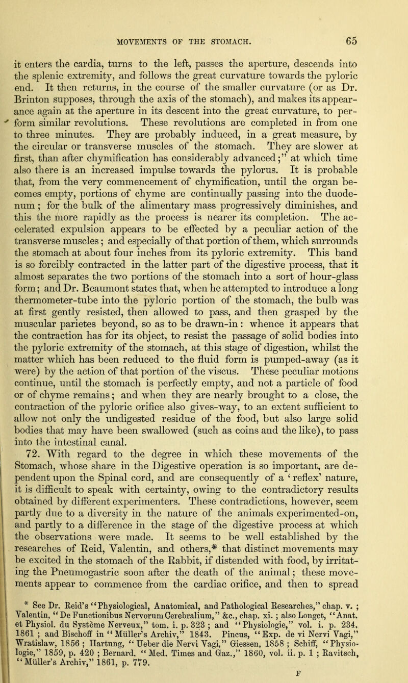 it enters the cardia, turns to the left, passes the aperture, descends into the splenic extremity, and follows the great curvature towards the pyloric end. It then returns, in the course of the smaller curvature (or as Dr. Brinton supposes, through the axis of the stomach), and makes its appear- ance again at the aperture in its descent into the great curvature, to per- ^ form similar revolutions. These revolutions are completed in from one to three minutes. They are probably induced, in a great measure, by the circular or transverse muscles of the stomach. They are slower at first, than after chymification has considerably advanced; at which time also there is an increased impulse towards the pylorus. It is probable that, from the very commencement of chymification, until the organ be- comes empty, portions of chyme are continually passing into the duode- num ; for the bulk of the alimentary mass progressively diminishes, and this the more rapidly as the process is nearer its completion. The ac- celerated expulsion appears to be effected by a peculiar action of the transverse muscles; and especially of that portion of them, which surrounds the stomach at about four inches from its pyloric extremity. This band is so forcibly contracted in the latter part of the digestive process, that it almost separates the two portions of the stomach into a sort of hour-glass form; and Dr. Beaumont states that, when he attempted to introduce a long thermometer-tube into the pyloric portion of the stomach, the bulb was at first gently resisted, then allowed to pass, and then grasped by the muscular parietes beyond, so as to be drawn-in: whence it appears that the contraction has for its object, to resist the passage of solid bodies into the pyloric extremity of the stomach, at this stage of digestion, whilst the matter w^hich has been reduced to the fluid form is pumped-away (as it were) by the action of that portion of the viscus. These peculiar motions continue, until the stomach is perfectly empty, and not a particle of food or of chyme remains; and when they are nearly brought to a close, the contraction of the pyloric orifice also gives-way, to an extent sufificient to allow not only the undigested residue of the food, but also large solid bodies that may have been swallowed (such as coins and the like), to pass into the intestinal canal. I 72. With regard to the degree in which these movements of the Stomach, whose share in the Digestive operation is so important, are de- pendent upon the Spinal cord, and are consequently of a ' reflex' nature, it is difiScult to speak with certainty, owing to the contradictory results obtained by different experimenters. These contradictions, however, seem partly due to a diversity in the nature of the animals experimented-on, and partly to a difiference in the stage of the digestive process at which the observations were made. It seems to be well established by the researches of Reid, Valentin, and others,^ that distinct movements may be excited in the stomach of the Rabbit, if distended with food, by irritat- I ing the Pneumogastric soon after the death of the animal; these move- I ments appear to commence from the cardiac orifice, and then to spread j * See Dr. Reid's Physiological, Anatomical, and Pathological Researches, chap. v. ; Valentin, De Functionibus Nervorum Cerebralium, &c., chap, xi. ; also Longet, Anat. et Physiol, du Systeme Nerveux, torn. i. p. 323 ; and Physiologic, vol. i. p. 234, 1861 ; and Bischoff in Miiller's Archiv, 1843. Pincus, *'Exp. de vi Nervi Vagi, I Wratislaw, 1856 ; Hartung,  Ueber die Nervi Vagi, Giessen, 1858 ; Schiff, ''Physio- I logic, 1859, p. 420 ; Bernard, Med. Times and Glaz., 1860, vol. ii. p. 1 ; Ravitsch, , ^'Mtiller's Archiv, 1861, p. 779. I