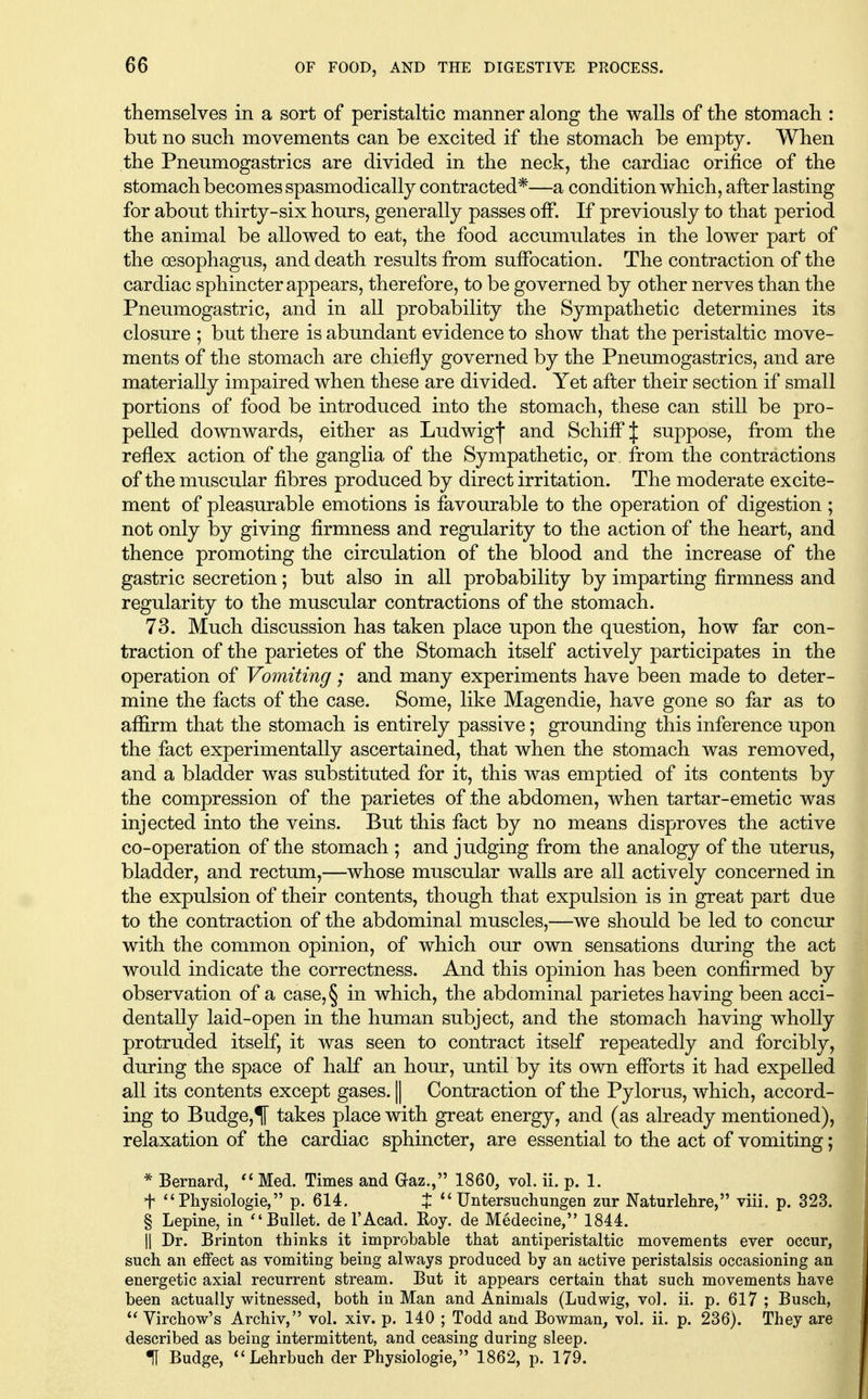 themselves in a sort of peristaltic manner along the walls of the stomach : but no such movements can be excited if the stomach be empty. When the Pneumogastrics are divided in the neck, the cardiac orifice of the stomach becomes spasmodically contracted*—a condition which, after lasting for about thirty-six hours, generally passes off. If previously to that period the animal be allowed to eat, the food accumulates in the lower part of the oesophagus, and death results from suffocation. The contraction of the cardiac sphincter appears, therefore, to be governed by other nerves than the Pneumogastric, and in all probability the Sympathetic determines its closure ; but there is abundant evidence to show that the peristaltic move- ments of the stomach are chiefly governed by the Pneumogastrics, and are materially impaired when these are divided. Yet after their section if small portions of food be introduced into the stomach, these can still be pro- pelled downwards, either as Ludwigf and Schiff J suppose, from the reflex action of the ganglia of the Sympathetic, or from the contractions of the muscular fibres produced by direct irritation. The moderate excite- ment of pleasurable emotions is favourable to the operation of digestion ; not only by giving firmness and regularity to the action of the heart, and thence promoting the circulation of the blood and the increase of the gastric secretion; but also in all probability by imparting firmness and regularity to the muscular contractions of the stomach. 73. Much discussion has taken place upon the question, how far con- traction of the parietes of the Stomach itself actively participates in the operation of Vomiting; and many experiments have been made to deter- mine the facts of the case. Some, like Magendie, have gone so far as to affirm that the stomach is entirely passive; grounding this inference upon the fact experimentally ascertained, that when the stomach was removed, and a bladder was substituted for it, this was emptied of its contents by the compression of the parietes of the abdomen, when tartar-emetic was injected into the veins. But this fact by no means disproves the active co-operation of the stomach ; and judging from the analogy of the uterus, bladder, and rectum,—whose muscular walls are all actively concerned in the expulsion of their contents, though that expulsion is in great part due to the contraction of the abdominal muscles,—we should be led to concur with the common opinion, of which our own sensations during the act would indicate the correctness. And this opinion has been confirmed by observation of a case, § in which, the abdominal parietes having been acci- dentally laid-open in the human subject, and the stomach having wholly protruded itself, it was seen to contract itself repeatedly and forcibly, during the space of half an hour, until by its own efforts it had expelled all its contents except gases. || Contraction of the Pylorus, which, accord- ing to Budge,*] takes place with great energy, and (as already mentioned), relaxation of the cardiac sphincter, are essential to the act of vomiting; * Bernard,  Med. Times and Gaz., 1860, vol. ii. p. 1. t  Pliysiologie, p. 614. t Untersuchungen zur Naturlehre, viii. p. 323. § Lepine, in Bullet, de I'Acad. Roy. de Medecine, 1844. II Dr. Brinton thinks it improbable that antiperistaltic movements ever occur, such an effect as vomiting being always produced by an active peristalsis occasioning an energetic axial recurrent stream. But it appears certain that such movements have been actually witnessed, both in Man and Animals (Ludwig, vol. ii. p. 617 ; Busch,  Virchow's Archiv, vol. xiv. p. 140 ; Todd and Bowman, vol. ii. p. 236). They are described as being intermittent, and ceasing during sleep. H Budge, *'Lehrbuch der Physiologic, 1862, p. 179.