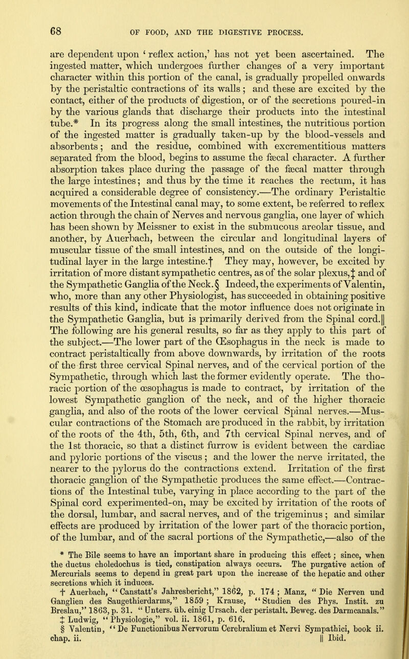 are dependent upon * reflex action,' has not yet been ascertained. The ingested matter, which undergoes further changes of a very important character within this portion of the canal, is gradually propelled onwards by the peristaltic contractions of its walls ; and these are excited by the contact, either of the products of digestion, or of the secretions poured-in by the various glands that discharge their products into the intestinal tube.* In its progress along the small intestines, the nutritious portion of the ingested matter is gradually taken-up by the blood-vessels and absorbents; and the residue, combined with excrementitious matters separated from the blood, begins to assume the f^cal character. A further absorption takes place during the passage of the fascal matter through the large intestines; and thus by the time it reaches the rectum, it has acquired a considerable degree of consistency.—The ordinary Peristaltic movements of the Intestinal canal may, to some extent, be referred to reflex action through the chain of Nerves and nervous ganglia, one layer of which has been shown by Meissner to exist in the submucous areolar tissue, and another, by Auerbach, between the circular and longitudinal layers of muscular tissue of the small intestines, and on the outside of the longi- tudinal layer in the large intestine.f They may, however, be excited by irritation of more distant sympathetic centres, as of the solar plexus, J and of the Sympathetic Ganglia of the Neck. § Indeed, the experiments of Valentin, who, more than any other Physiologist, has succeeded in obtaining positive results of this kind, indicate that the motor influence does not originate in the Sympathetic Ganglia, but is primarily derived from the Spinal cord.|| The following are his general results, so far as they apply to this part of the subject.—The lower part of the (Esophagus in the neck is made to contract peristaltically from above downwards, by irritation of the roots of the first three cervical Spinal nerves, and of the cervical portion of the Sympathetic, through which last the former evidently operate. The tho- racic portion of the oesophagus is made to contract, by irritation of the lowest Sympathetic ganglion of the neck, and of the higher thoracic ganglia, and also of the roots of the lower cervical Spinal nerves.—Mus- cular contractions of the Stomach are produced in the rabbit, by irritation of the roots of the 4th, 5th, 6th, and 7th cervical Spinal nerves, and of the 1st thoracic, so that a distinct furrow is evident between the cardiac and pyloric portions of the viscus; and the lower the nerve irritated, the nearer to the pylorus do the contractions extend. Irritation of the first thoracic ganglion of the Sympathetic produces the same effect.—Contrac- tions of the Intestinal tube, varying in place according to the part of the Spinal cord experimented-on, may be excited by irritation of the roots of the dorsal, lumbar, and sacral nerves, and of the trigeminus ; and similar effects are produced by irritation of the lower part of the thoracic portion, of the lumbar, and of the sacral portions of the Sympathetic,—also of the * The Bile seems to have an important share in producing this effect; since, when the ductus choledochus is tied, constipation always occurs. The purgative action of Mercurials seems to depend in great part upon the increase of the hepatic and other secretions which it induces. t Auerbach, Canstatt's Jahresbericht, 1862, p. 174 ; Manz,  Die Nerven und Ganglien des Saugethierdarms, 1859 ; Krause, *'Studien des Phys. Instit. zu Breslau, 1863, p. 31.  Unters. iib. einig Ursach. der peristalt. Beweg. des Darmcanals. J Ludwig, '* Physiologie, vol. ii. 1861, p. 616. § Valentin, *' De Functionibus Nervorum Cerebralium et Nervi Sympathici, book ii. chap. ii. II Ibid.