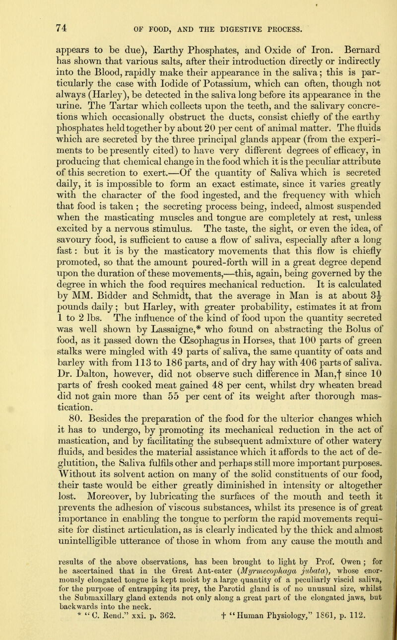 appears to be due), Earthy Phosphates, and Oxide of Iron. Bernard has shown that various salts, after their introduction directly or indirectly into the Blood, rapidly make their appearance in the saliva; this is par- ticularly the case with Iodide of Potassium, which can often, though not always (Harley),be detected in the saliva long before its appearance in the urine. The Tartar which collects upon the teeth, and the salivary concre- tions which occasionally obstruct the ducts, consist chiefly of the earthy phosphates held together by about 20 per cent of animal matter. The fluids which are secreted by the three principal glands appear (from the experi- ments to be presently cited) to have very diflerent degrees of eflicacy, in producing that chemical change in the food which it is the peculiar attribute of this secretion to exert.—Of the quantity of Saliva which is secreted daily, it is impossible to form an exact estimate, since it varies greatly with the character of the food ingested, and the frequency with which that food is taken ; the secreting process being, indeed, almost suspended when the masticating muscles and tongue are completely at rest, unless excited by a nervous stimulus. The taste, the sight, or even the idea, of savoury food, is sufficient to cause a flow of saliva, especially after a long fast: but it is by the masticatory movements that this flow is chiefly promoted, so that the amount poured-forth will in a great degree depend upon the duration of these movements,—this, again, being governed by the degree in which the food requires mechanical reduction. It is calculated by MM. Bidder and Schmidt, that the average in Man is at about 3J pounds daily; but Harley, with greater probability, estimates it at from 1 to 2 lbs. The influence of the kind of food upon the quantity secreted was well shown by Lassaigne,* who found on abstracting the Bolus of food, as it passed down the OEsophagus in Horses, that 100 parts of green stalks were mingled with 49 parts of saliva, the same quantity of oats and barley with from 113 to 186 parts, and of dry hay with 406 parts of saliva. Dr. Dalton, however, did not observe such difference in Man,! since 10 parts of fresh cooked meat gained 48 per cent, whilst dry wheaten bread did not gain more than 55 per cent of its weight after thorough mas- tication. 80. Besides the preparation of the food for the ulterior changes which it has to undergo, by promoting its mechanical reduction in the act of mastication, and by facilitating the subsequent admixture of other watery fluids, and besides the material assistance which it affords to the act of de- glutition, the Saliva fulfils other and perhaps still more important purposes. Without its solvent action on many of the solid constituents of our food, their taste would be either greatly diminished in intensity or altogether lost. Moreover, by lubricating the surfaces of the mouth and teeth it prevents the adhesion of viscous substances, whilst its presence is of great importance in enabling the tongue to perform the rapid movements requi- site for distinct articulation, as is clearly indicated by the thick and almost unintelligible utterance of those in whom from any cause the mouth and results of the above observations, has been brought to light by Prof. Owen ; for he ascertained that in the Great Ant-eater {Myrmecophaga juhata), whose enor- mously elongated tongue is kept moist by a large quantity of a peculiarly viscid saliva, for the purpose of entrapping its prey, the Parotid gland is of no unusual size, whilst the Submaxillary gland extends not only along a great part of the elongated jaws, but backwards into the neck. * C. Rend. xxi. p. 362. f Human Physiology, 1861, p. 112.