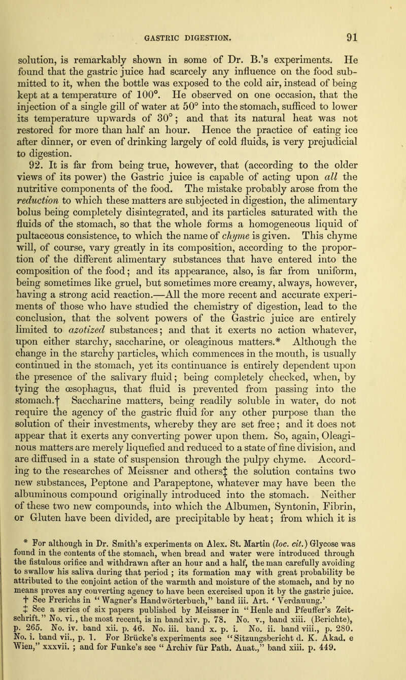 solution, is remarkably shown in some of Dr. B.'s experiments. He found that the gastric juice had scarcely any influence on the food sub- mitted to it, when the bottle was exposed to the cold air, instead of being kept at a temperature of 100°. He observed on one occasion, that the injection of a single gill of water at 50° into the stomach, sufficed to loAver its temperature upwards of 30° ; and that its natural heat was not restored for more than half an hour. Hence the practice of eating ice after dinner, or even of drinking largely of cold fluids, is very prejudicial to digestion. 92. It is far from being true, however, that (according to the older views of its power) the Gastric juice is capable of acting upon all the nutritive components of the food. The mistake probably arose from the reduction to which these matters are subjected in digestion, the alimentary bolus being completely disintegrated, and its particles saturated with the fluids of the stomach, so that the whole forms a homogeneous liquid of pultaceous consistence, to which the name of chyme is given. This chyme will, of course, vary greatly in its composition, according to the propor- tion of the different alimentary substances that have entered into the composition of the food; and its appearance, also, is far from uniform, being sometimes like gruel, but sometimes more creamy, always, however, having a strong acid reaction.—All the more recent and accurate experi- ments of those who have studied the chemistry of digestion, lead to the conclusion, that the solvent powers of the Gastric juice are entirely limited to azotized substances; and that it exerts no action whatever, upon either starchy, saccharine, or oleaginous matters.* Although the change in the starchy particles, which commences in the mouth, is usually continued in the stomach, yet its continuance is entirely dependent upon the presence of the salivary fluid; being comj)letely checked, when, by tying the oesophagus, that fluid is prevented from passing into the stomach.f Saccharine matters, being readily soluble in water, do not require the agency of the gastric fluid for any other purpose than the solution of their investments, whereby they are set free; and it does not appear that it exerts any converting power upon them. So, again. Oleagi- nous matters are merely liquefied and reduced to a state of fine division, and are diffused in a state of suspension through the pulpy chyme. Accord- ing to the researches of Meissner and othersj the solution contains two new substances. Peptone and Parapeptone, whatever may have been the albuminous compound originally introduced into the stomach. Neither of these two new compounds, into which the Albumen, Syntonin, Fibrin, or Gluten have been divided, are precipitable by heat; from which it is * For although in Dr. Smith's experiments on Alex. St. Martin {loc. cit.) Glycose was found in the contents of the stomach, when bread and water were introduced through the fistulous orifice and withdrawn after an hour and a half, the man carefully avoiding to swallow his saliva during that period ; its formation may with great probability be attributed to the conjoint action of the warmth and moisture of the stomach, and by no means proves any converting agency to have been exercised upon it by the gastric juice. t See Frerichs in Wagner's Handworterbuch, band iii. Art. ' Verdauung.' J See a series of six papers published by Meissner in Henleand Pfeuflfer's Zeit- schrift. No. vi., the most recent, is in bandxiv. p. 78. No. v., band xiii. (Berichte), p. 265. No. iv. band xii. p. 46. No. iii. band x. p. i. No. ii. band viii., p. 280. No. i. band vii., p. 1. For Briicke's experiments see ''Sitzungsbericht d. K. Akad. e Wien, xxxvii. ; and for Funke's see  Archiv fiir Path. Anat., band xiii. p. 449.