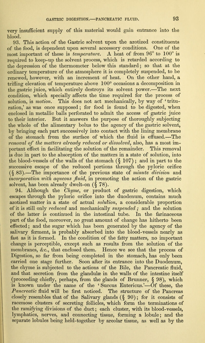 GASTRIC DIGESTION. PANCREATIC FLUID. 9a very insufficient sujDply of this material would gain entrance into the blood. 93. This action of the Gastric solvent upon the azotized constituents of the food, is dependent upon several accessory conditions. One of the most important of these is temperature. A heat of from 96° to 100° is required to keep-up the solvent process, which is retarded according to the depression of the thermometer below this standard; so that at the ordinary temperature of the atmosphere it is completely suspended, to be renewed, however, with an increment of heat. On the other hand, a trifling elevation of temperature above 100° occasions a decomposition in the gastric juice, which entirely destroys its solvent power.—The next condition, which specially affects the time required for the process of solution, is motion. This does not act mechanically, by way of * tritu- ration,' as was once supposed; for food is found to be digested, when enclosed in metallic balls perforated to admit the access of gastric juice to their interior. But it answers the purpose of thoroughly subjecting the whole of the alimentary bolus to the agency of the gastric solvent, by bringing each part successively into contact with the lining membrane of the stomach from the surface of which the fluid is effused.—The removal of the matters already reduced or dissolved^ also, has a most im- portant effect in facilitating the solution of the remainder. This removal is due in part to the absorption of the matters in a state of solution, into the blood-vessels of the walls of the stomach (§ 107) ; and in part to the successive escape of the reduced portions through the pyloric orifice (§ 83).—The importance of the previous state of minute division and incorporation with aqueous fluid, in promoting the action of the gastric solvent, has been already dwelt-on (§ 78). 94. Although the Chyme, or product of gastric digestion, which escapes through the pyloric orifice into the duodenum, contains much azotized matter in a state of actual solution, a considerable proportion of it is still only reduced and mechanically suspended; and the solution of the latter is continued in the intestinal tube. In the farinaceous part of the food, moreover, no great amount of change has hitherto been effected; and the sugar which has been generated by the agency of the salivary ferment, is probably absorbed into the blood-vessels nearly as fast as it is formed. In the condition of the fatty matters, no important change is perceptible, except such as results from the solution of the membranes, &c., that enclosed them. Hence we see that the process of Digestion, so far from being completed in the stomach, has only been carried one stage frirther. Soon after its entrance into the Duodenum, the chyme is subjected to the actions of the Bile, the Pancreatic fluid, and that secretion from the glandulae in the waUs of the intestine itself (proceeding chiefly, perhaps, from the glands of Brunner, § 98), which is known under the name of the ^ Succus Entericus.'—Of these, the Pancreatic fluid will be first noticed. The structure of the Pancreas closely resembles that of the Salivary glands (§ 90); for it consists of racemose clusters of secreting folHcles, which form the terminations of the ramifying divisions of the duct; each cluster, with its blood-vessels, lymphatics, nerves, and connecting tissue, forming a lobule; and the separate lobules being held-together by areolar tissue, as weU as by the
