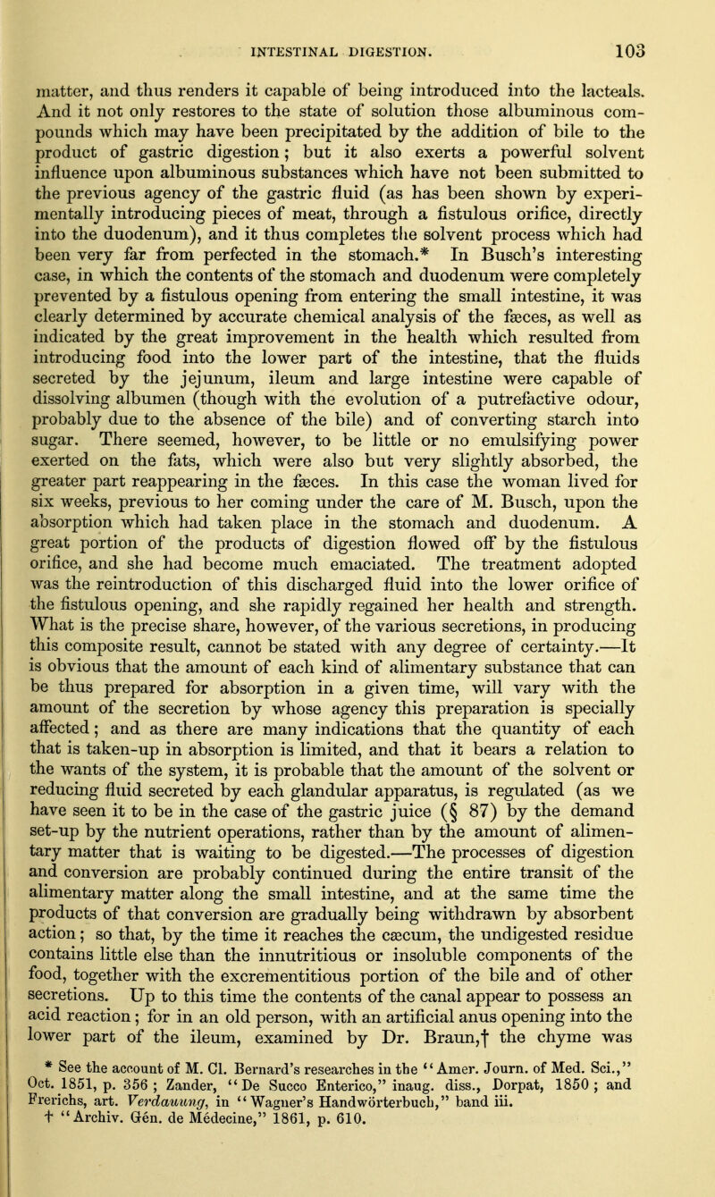 matter, and thus renders it capable of being introduced into the lacteals. And it not only restores to the state of solution those albuminous com- pounds which may have been precipitated by the addition of bile to the product of gastric digestion; but it also exerts a powerful solvent influence upon albuminous substances which have not been submitted to the previous agency of the gastric fluid (as has been shown by experi- mentally introducing pieces of meat, through a fistulous orifice, directly into the duodenum), and it thus completes the solvent process which had been very far from perfected in the stomach.* In Busch's interesting case, in which the contents of the stomach and duodenum were completely prevented by a fistulous opening from entering the small intestine, it was clearly determined by accurate chemical analysis of the faeces, as well as indicated by the great improvement in the health which resulted from introducing food into the lower part of the intestine, that the fluids secreted by the jejunum, ileum and large intestine were capable of dissolving albumen (though with the evolution of a putrefactive odour, probably due to the absence of the bile) and of converting starch into sugar. There seemed, however, to be little or no emulsifying power exerted on the fats, which were also but very slightly absorbed, the greater part reappearing in the fseces. In this case the woman lived for six weeks, previous to her coming under the care of M. Busch, upon the absorption which had taken place in the stomach and duodenum. A great portion of the products of digestion flowed off by the fistulous orifice, and she had become much emaciated. The treatment adopted was the reintroduction of this discharged fluid into the lower orifice of the fistulous opening, and she rapidly regained her health and strength. What is the precise share, however, of the various secretions, in producing this composite result, cannot be stated with any degree of certainty.—It is obvious that the amount of each kind of alimentary substance that can be thus prepared for absorption in a given time, will vary with the amount of the secretion by whose agency this preparation is specially affected; and as there are many indications that the quantity of each that is taken-up in absorption is limited, and that it bears a relation to the wants of the system, it is probable that the amount of the solvent or reducing fluid secreted by each glandular apparatus, is regulated (as we have seen it to be in the case of the gastric juice (§ 87) by the demand set-up by the nutrient operations, rather than by the amount of alimen- tary matter that is waiting to be digested.—The processes of digestion and conversion are probably continued during the entire transit of the alimentary matter along the small intestine, and at the same time the products of that conversion are gradually being withdrawn by absorbent action; so that, by the time it reaches the cgecum, the undigested residue contains little else than the innutritions or insoluble components of the food, together with the excrementitious portion of the bile and of other secretions. Up to this time the contents of the canal appear to possess an acid reaction; for in an old person, with an artificial anus opening into the lower part of the ileum, examined by Dr. Braun,f the chyme was * See the account of M. CI. Bernard's researches in the Amer. Journ. of Med. Sci., Oct. 1851, p. 356; Zander, De Succo Enterico, inaug. diss., Dorpat, 1850; and Frerichs, art. Verdauung, in Wagner's Handworterbucb, band iii. t Archiv. Gen. de Medecine, 1861, p. 610.