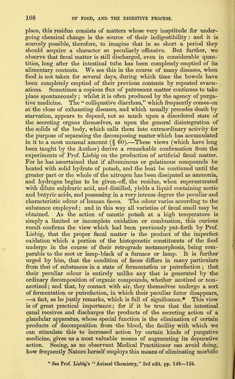 place, this residue consists of matters whose very inaptitude for under- going chemical change is the source of their indigestibility : and it is scarcely possible, therefore, to imagine that in so short a period they should acquire a character so peculiarly offensive. But further, we observe that faecal matter is still discharged, even in considerable quan- tities, long after the intestinal tube has been completely emptied of its alimentary contents. We see this in the course of many diseases, when food is not taken for several days, during which time the bowels have been completely emptied of their previous contents by repeated evacu- ations. Sometimes a copious flux of putrescent matter continues to take place spontaneously; whilst it is often produced by the agency of purga- tive medicine. The  colliquative diarrhoea, which frequently comes-on at the close of exhausting diseases, and which usually precedes death by starvation, appears to depend, not so much upon a disordered state of the secreting organs themselves, as upon the general disintegration of the solids of the body, which calls them into extraordinary activity for the purpose of separating the decomposing matter which has accumulated in it to a most unusual amount (§ 60).—These views (which have long been taught by the Author) derive a remarkable confirmation from the experiments of Prof. Liebig on the production of artificial fsecal matter. For he has ascertained that if albuminous or gelatinous compounds be heated with solid hydrate of potash, and the heat be continued until the greater part or the whole of the nitrogen has been dissipated as ammonia, and hydrogen begins to be given-off, the residue, when supersaturated with dilute sulphuric acid, and distilled, yields a liquid containing acetic and butyric acids, and possessing in a very intense degree the peculiar and characteristic odour of human faeces. The odour varies according to the substance employed; and in this way all varieties of faecal smell may be obtained. As the action of caustic potash at a high temperature is simply a limited or incomplete oxidation or combustion, this curious result confirms the view which had been previously put-forth by Prof. Liebig, that the proper faecal matter is the product of the imperfect oxidation which a portion of the histogenetic constituents of the food undergo in the course of their retrograde metamorphosis, being com- parable to the soot or lamp-black of a furnace or lamp. It is further urged by him, that the condition of faeces differs in many particulars from that of substances in a state of fermentation or putrefaction ; that their peculiar odour is entirely unlike any that is generated by the ordinary decomposition of organic compounds, whether azotized or non- azotized; and that, by contact with air, they themselves undergo a sort of fermentation or putrefaction, in which their peculiar foetor disappears, —a fact, as he justly remarks, which is full of significance.* This view is of great practical importance; for if it be true that the intestinal canal receives and discharges the products of the secreting action of a glandular apparatus, whose special function is the elimination of certain products of decomposition from - the blood, the facility with which we can stimulate this to increased action by certain kinds of purgative medicine, gives us a most valuable means of augmenting its depurative action. Seeing, as no observant Medical Practitioner can avoid doing, how frequently Nature herself employs this means of eliminating morbific * See Prof. Liebig's *' Animal Chemistry, 3rd edit. pp. 148—154.