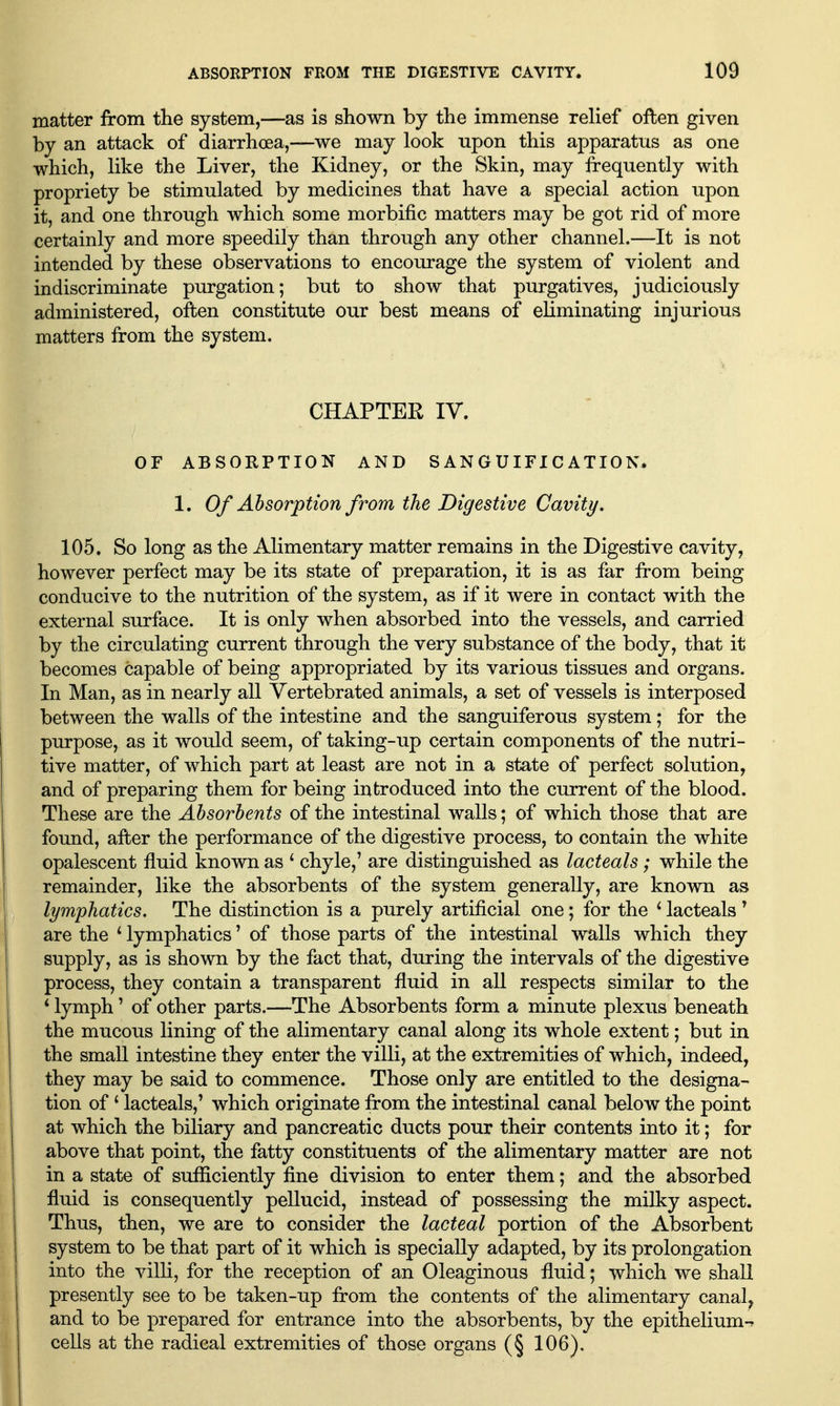 matter from the system,—as is shown by the immense relief often given by an attack of diarrhoea,—we may look upon this apparatus as one which, like the Liver, the Kidney, or the Skin, may frequently with propriety be stimulated by medicines that have a special action upon it, and one through which some morbific matters may be got rid of more certainly and more speedily than through any other channel.—It is not intended by these observations to encourage the system of violent and indiscriminate purgation; but to show that purgatives, judiciously administered, often constitute our best means of eliminating injurious matters from the system. CHAPTER IV. or ABSORPTION AND SANGUIFICATION. 1. Of Absorption from the Digestive Cavity, 105. So long as the Alimentary matter remains in the Digestive cavity, however perfect may be its state of preparation, it is as far from being conducive to the nutrition of the system, as if it were in contact with the external surface. It is only when absorbed into the vessels, and carried by the circulating current through the very substance of the body, that it becomes capable of being appropriated by its various tissues and organs. In Man, as in nearly all Vertebrated animals, a set of vessels is interposed between the walls of the intestine and the sanguiferous system; for the purpose, as it would seem, of taking-up certain components of the nutri- tive matter, of which part at least are not in a state of perfect solution, and of preparing them for being introduced into the current of the blood. These are the Absorbents of the intestinal walls; of which those that are found, after the performance of the digestive process, to contain the white opalescent fluid known as ' chyle,' are distinguished as lacteals; while the remainder, like the absorbents of the system generally, are known as lymphatics. The distinction is a purely artificial one; for the ^ lacteals ' are the ^ lymphatics' of those parts of the intestinal walls which they supply, as is shown by the fact that, during the intervals of the digestive process, they contain a transparent fluid in all respects similar to the * lymph' of other parts.—The Absorbents form a minute plexus beneath the mucous lining of the alimentary canal along its whole extent; but in the small intestine they enter the villi, at the extremities of which, indeed, they may be said to commence. Those only are entitled to the designa- tion of ^ lacteals,' which originate from the intestinal canal below the point at which the biliary and pancreatic ducts pour their contents into it; for above that point, the fatty constituents of the alimentary matter are not in a state of sufficiently fine division to enter them; and the absorbed fluid is consequently pellucid, instead of possessing the milky aspect. Thus, then, we are to consider the lacteal portion of the Absorbent system to be that part of it which is specially adapted, by its prolongation into the villi, for the reception of an Oleaginous fluid; which we shall presently see to be taken-up from the contents of the alimentary canal^ and to be prepared for entrance into the absorbents, by the epithelium-r cells at the radical extremities of those organs (§ 106).