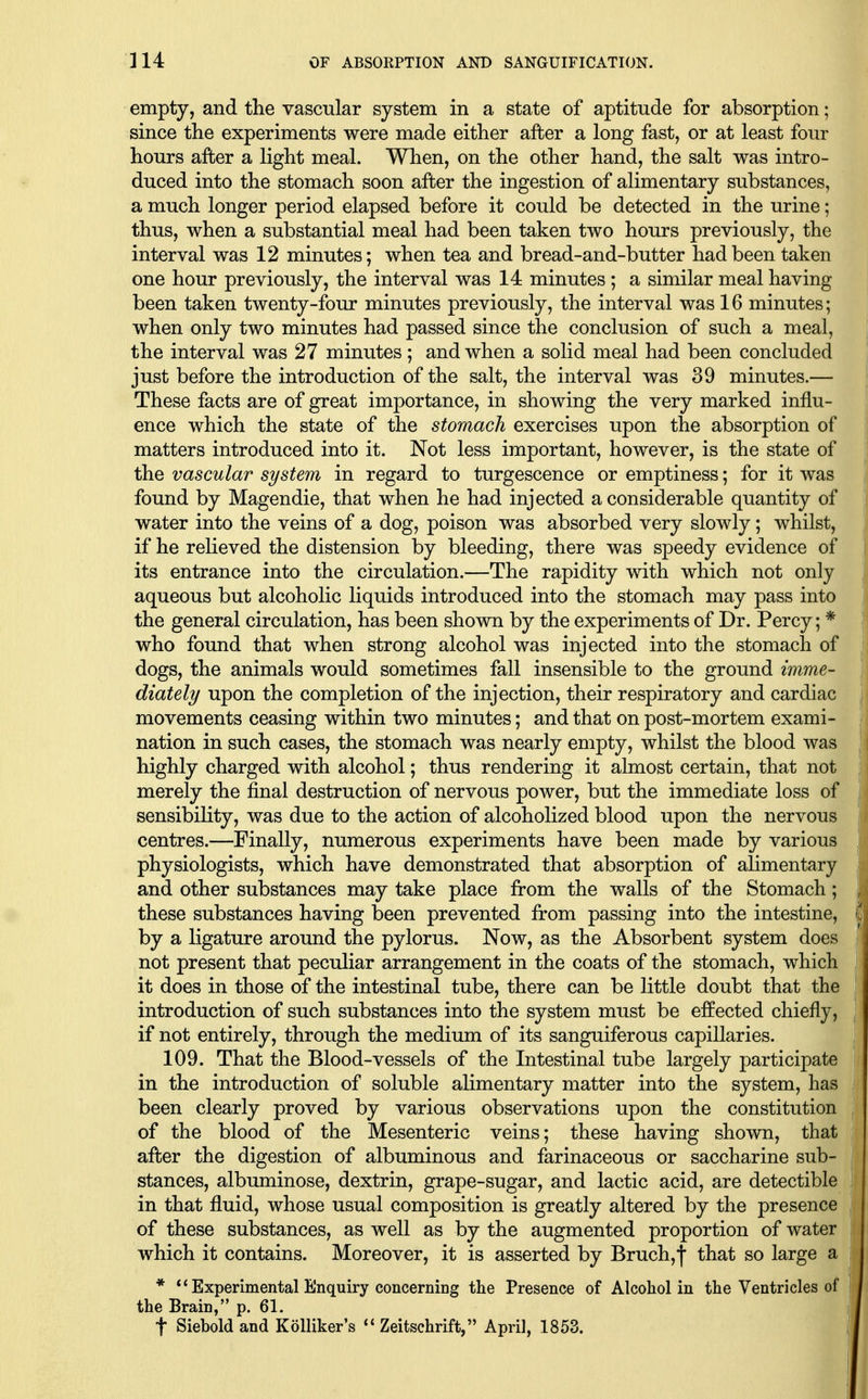 empty, and the vascular system in a state of aptitude for absorption; since the experiments were made either after a long fast, or at least four hours after a light meal. When, on the other hand, the salt was intro- duced into the stomach soon after the ingestion of alimentary substances, a much longer period elapsed before it could be detected in the urine; thus, when a substantial meal had been taken two hours previously, the interval was 12 minutes; when tea and bread-and-butter had been taken one hour previously, the interval was 14 minutes; a similar meal having been taken twenty-four minutes previously, the interval was 16 minutes; when only two minutes had passed since the conclusion of such a meal, the interval was 27 minutes; and when a solid meal had been concluded just before the introduction of the salt, the interval was 39 minutes.— These facts are of great importance, in showing the very marked influ- ence which the state of the stomach exercises upon the absorption of matters introduced into it. Not less important, however, is the state of the vascular system in regard to turgescence or emptiness; for it was found by Magendie, that when he had injected a considerable quantity of water into the veins of a dog, poison was absorbed very slowly; whilst, if he relieved the distension by bleeding, there was speedy evidence of its entrance into the circulation.—The rapidity with which not only aqueous but alcoholic liquids introduced into the stomach may pass into the general circulation, has been shown by the experiments of Dr. Percy; * who found that when strong alcohol was injected into the stomach of dogs, the animals would sometimes fall insensible to the ground imme- diately upon the completion of the injection, their respiratory and cardiac movements ceasing within two minutes; and that on post-mortem exami- nation in such cases, the stomach was nearly empty, whilst the blood was highly charged with alcohol; thus rendering it almost certain, that not merely the final destruction of nervous power, but the immediate loss of sensibility, was due to the action of alcoholized blood upon the nervous centres.—Finally, numerous experiments have been made by various physiologists, which have demonstrated that absorption of alimentary and other substances may take place from the walls of the Stomach; these substances having been prevented from passing into the intestine, by a ligature around the pylorus. Now, as the Absorbent system does not present that peculiar arrangement in the coats of the stomach, which it does in those of the intestinal tube, there can be little doubt that the introduction of such substances into the system must be effected chiefly, if not entirely, through the medium of its sanguiferous capillaries. 109. That the Blood-vessels of the Intestinal tube largely participate in the introduction of soluble alimentary matter into the system, has been clearly proved by various observations upon the constitution of the blood of the Mesenteric veins; these having shown, that after the digestion of albuminous and farinaceous or saccharine sub- i stances, albuminose, dextrin, grape-sugar, and lactic acid, are detectible in that fluid, whose usual composition is greatly altered by the presence of these substances, as well as by the augmented proportion of water which it contains. Moreover, it is asserted by Bruch,f that so large a * ** Experimental Enquiry concerning the Presence of Alcohol in the Ventricles of the Brain, p. 61. t Siebold and KoUiker's Zeitschrift, April, 1853.