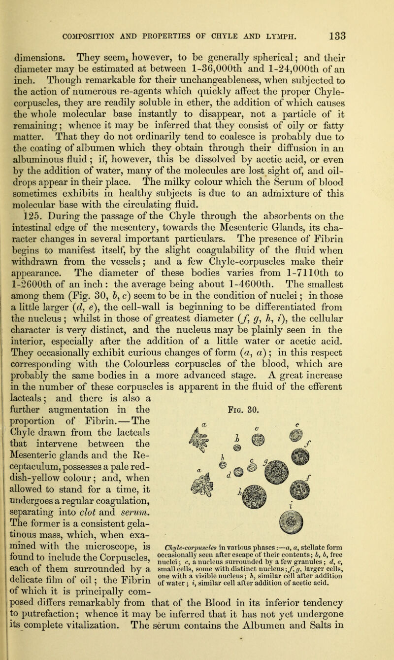 dimensions. They seem, however, to be generally spherical; and their diameter may be estimated at between 1-36,000th and l-24,000th of an inch. Though remarkable for their unchangeableness, when subjected to the action of numerous re-agents which quickly affect the proper Chyle- corpuscles, they are readily soluble in ether, the addition of which causes the whole molecular base instantly to disappear, not a particle of it remaining; whence it may be inferred that they consist of oily or fatty matter. That they do not ordinarily tend to coalesce is probably due to the coating of albumen which they obtain through their diffusion in an albuminous fluid; if, however, this be dissolved by acetic acid, or even by the addition of water, many of the molecules are lost sight of, and oil- drops appear in their place. The milky colour which the Serum of blood sometimes exhibits in healthy subjects is due to an admixture of this molecular base with the circulating fluid. 125. During the passage of the Chyle through the absorbents on the intestinal edge of the mesentery, towards the Mesenteric Glands, its cha- racter changes in several important particulars. The presence of Fibrin begins to manifest itself, by the slight coagulability of the fluid when withdrawn from the vessels; and a few Chyle-corpuscles make their appearance. The diameter of these bodies varies from 1-7110th to l-2600th of an inch : the average being about l-4600th. The smallest among them (Fig. 30, b,c) seem to be in the condition of nuclei; in those a little larger (tZ, e), the cell-wall is beginning to be differentiated from the nucleus; whilst in those of greatest diameter (/, g, z), the cellular character is very distinct, and the nucleus may be plainly seen in the interior, especially after the addition of a little water or acetic acid. They occasionally exhibit curious changes of form (a, a); in this respect corresponding with the Colourless corpuscles of the blood, which are probably the same bodies in a more advanced stage. A great increase in the number of these corpuscles is apparent in the fluid of the efferent lacteals; and there is also a further augmentation in the Fig. 30. proportion of Fibrin. — The ^ Chyle drawn from the lacteals that intervene between the Mesenteric glands and the Ee- ceptaculum, possesses a pale red- dish-yellow colour; and, when allowed to stand for a time, it undergoes a regular coagulation, separating into clot and serum. The former is a consistent gela- tinous mass, which, when exa- mined with the microscope, is found to include the Corpuscles, each of them surrounded by a dehcate film of oil; the Fibrin of which it is principally com- posed differs remarkably from that of the Blood in its inferior tendency to putrefaction; whence it may be inferred that it has not yet undergone its complete vitalization. The serum contains the Albumen and Salts in CJiyle'Corpuscles in various phases:—a, a, stellate form occasionally seen after escape of their contents; h, b, free nuclei; e, a nucleus surrounded by a few granules; d, e, small cells, some with distinct imdeus ■,f,g, larger cells, one with a visible nucleus; h, similar cell after addition of water ; i, similar cell after addition of acetic acid.