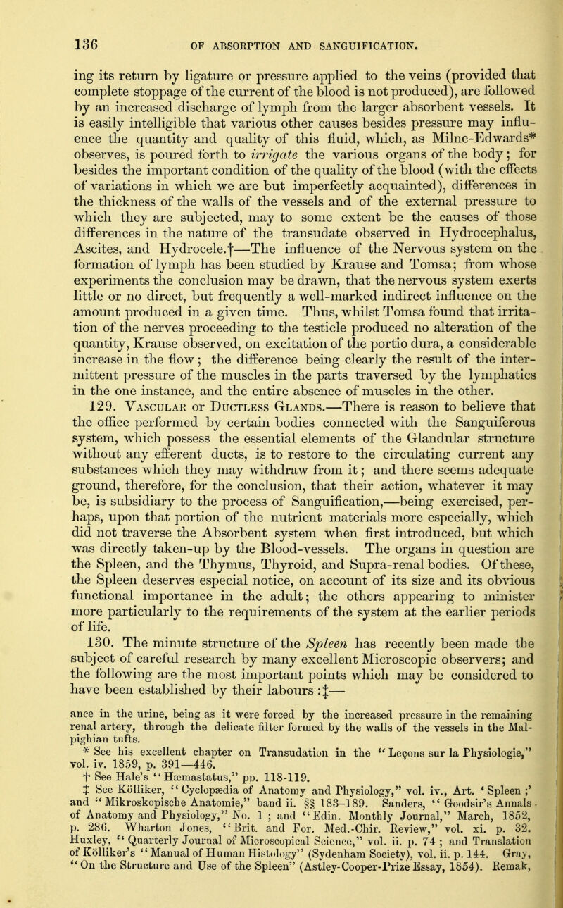 ing its return by ligature or pressure applied to the veins (provided that complete stoppage of the current of the blood is not produced), are followed by an increased discharge of lymph from the larger absorbent vessels. It is easily intelligible that various other causes besides pressure may influ- ence the quantity and quality of this fluid, which, as Milne-Edwards* observes, is poured forth to irrigate the various organs of the body; for besides the important condition of the quality of the blood (with the effects of variations in which we are but imperfectly acquainted), differences in the thickness of the walls of the vessels and of the external pressure to which they are subjected, may to some extent be the causes of those differences in the nature of the transudate observed in Hydrocephalus, Ascites, and Hydrocele.f—The influence of the Nervous system on the formation of lymph has been studied by Krause and Tomsa; from whose experiments the conclusion may be drawn, that the nervous system exerts little or no direct, but frequently a well-marked indirect influence on the amount produced in a given time. Thus, whilst Tomsa found that irrita- tion of the nerves proceeding to the testicle produced no alteration of the quantity, Krause observed, on excitation of the portio dura, a considerable increase in the flow; the difference being clearly the result of the inter- mittent pressure of the muscles in the parts traversed by the lymphatics in the one instance, and the entire absence of muscles in the other. 129. Vascular or Ductless Gtlands.—There is reason to believe that the office performed by certain bodies connected with the Sanguiferous system, which possess the essential elements of the Glandular structure without any efferent ducts, is to restore to the circulating current any substances which they may withdraw from it; and there seems adequate ground, therefore, for the conclusion, that their action, whatever it may be, is subsidiary to the process of Sanguification,—being exercised, per- haps, upon that portion of the nutrient materials more especially, which did not traverse the Absorbent system when first introduced, but which was directly taken-up by the Blood-vessels. The organs in question are the Spleen, and the Thymus, Thyroid, and Supra-renal bodies. Of these, the Spleen deserves especial notice, on account of its size and its obvious functional importance in the adult; the others appearing to minister more particularly to the requirements of the system at the earlier periods of life. 130. The minute structure of the Spleen has recently been made the subject of careful research by many excellent Microscopic observers; and the following are the most important points which may be considered to have been established by their labours :\— ance iu the urine, being as it were forced by the increased pressure in the remaining renal artery, through the delicate filter formed by the walls of the vessels in the Mal- pighian tufts. * See his excellent chapter on Transudation in the Le9ons sur la Physiologic, vol. iv. 1859, p. 391—446. f See Hale's  Hsemastatus, pp. 118-119. t See Kolliker,  Cyclopaedia of Anatomy and Physiology, vol. iv.. Art. 'Spleen ;' and Mikroskopische Anatomic, band ii. §§ 183-189. Sanders,  Goodsir's Annals- of Anatomy and Physiology, No. 1; and Edin. Monthly Journal, March, 1852, p. 286. Wharton Jones, Brit, and For. Med.-Chir. Review, vol. xi. p. 32. Huxley,  Quarterly Journal of Microscopical Science, vol. ii. p. 74 ; and Translation of Kolliker's Manual of Human Histology (Sydenham Society), vol. ii. p. 144. Gray, *'0n the Structure and Use of the Spleen (Astley-Cooper-Prize Essay, 1854). Remak,