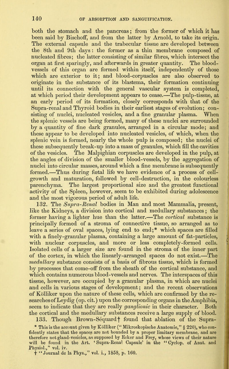 both tlie stomach and the pancreas; from the former of which it has been said by BischofF, and from the latter by Arnold, to take its origin. The external capsule and the trabecular tissue are developed between the 8th and 9th days : the former as a thin membrane composed of nucleated fibres; the latter consisting of similar fibres, which intersect the organ at first sparingly, and afterwards in greater quantity. The blood- vessels of this organ are formed within itself, independently of those which are exterior to it; and blood-corpuscles are also observed to originate in the substance of its blastema, their formation continuing until its connection with the general vascular system is completed, at which period their development appears to cease.—The pulp-tissue, at an early period of its formation, closely corresponds with that of the Supra-renal and Thyroid bodies in their earliest stages of evolution; con- sisting of nuclei, nucleated vesicles, and a fine granular plasma. When the splenic vessels are being formed, many of these nuclei are surrounded by a quantity of fine dark granules, arranged in a circular mode; and these appear to be developed into nucleated vesicles, of which, when the splenic vein is formed, nearly the whole pulp is composed; the nuclei of these subsequently break-up into a mass of granules, which fill the cavities of the vesicles. The Malpighian corpuscles are developed in the pulp, at the angles of division of the smaller blood-vessels, by the aggregation of nuclei into circular masses, around which a fine membrane is subsequently formed.—Thus during foetal life we have evidence of a process of cell- growth and maturation, followed by cell-destruction, in the colourless parenchyma. The largest proportional size and the greatest functional activity of the Spleen, however, seem to be exhibited during adolescence and the most vigorous period of adult life. 132. The Supra-Renal bodies in Man and most Mammalia, present, like the Kidneys, a division into cortical and medullary substances; the former having a lighter hue than the latter.—The cortical substance is principally formed of a stroma of connective tissue, so arranged as to leave a series of oval spaces, lying end to end;* which spaces are filled with a finely-granular plasma, containing a large amount of fat-particles, with nuclear corpuscles, and more or less completely-formed cells. Isolated cells of a larger size are found in the stroma of the inner part of the cortex, in which the linearly-arranged spaces do not exist.—The medullary substance consists of a basis of fibrous tissue, which is formed by processes that come-ofi* from the sheath of the cortical substance, and which contains numerous blood-vessels and nerves. The interspaces of this tissue, however, are occupied by a granular plasma, in which are nuclei and cells in various stages of development; and the recent observations of KoUiker upon the nature of these cells, which are confirmed by the re- searches of Leydig (op. cit.) upon the corresponding organs in the Amphibia, seem to indicate that they are really ganglionic in their character. Both the cortical and the medullary substances receive a large supply of blood. 133. Though Brown-Sequardf found that ablation of the Supra- * This is the account given by Kolliker ( Mikroskopische Anatoraie, § 220), who con- fidently states that the spaces are not bounded by a proper limitary membrane, and are therefore not gland-vesicles, as supposed by Ecker and Frey, whose views of their nature will be found in the Art. 'Supra-Renal Capsule' in the Cyclop, of Anat. and Physiol., vol. iv. t Journal de la Phys., vol. i., 1858, p. 160.