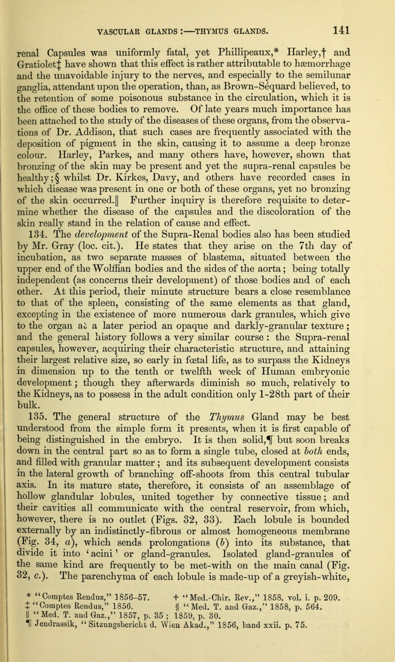 renal Capsules was uniformly fatal, yet Phillipeaux,* Harley,'j' and Gratioletf have shown that this effect is rather attributable to haemorrhage and the unavoidable injury to the nerves, and especially to the semilunar ganglia, attendant upon the operation, than, as Brown-Sequard believed, to the retention of some poisonous substance in the circulation, which it is the office of these bodies to remove. Of late years much importance has been attached to the study of the diseases of these organs, from the observa- tions of Dr. Addison, that such cases are fr^equently associated with the deposition of pigment in the skin, causing it to assume a deep bronze colour. Harley, Parkes, and many others have, however, shown that bronzing of the skin may be present and yet the supra-renal capsules be healthy ;§ whilst Dr. Kirkes, Davy, and others have recorded cases in which disease was present in one or both of these organs, yet no bronzing of the skin occurred. || Further inquiry is therefore requisite to deter- mine whether the disease of the capsules and the discoloration of the skin really stand in the relation of cause and effect. 134. The development of the Supra-Renal bodies also has been studied by Mr. Gray (loc. cit.). He states that they arise on the 7th day of incubation, as two separate masses of blastema, situated between the upper end of the Wolffian bodies and the sides of the aorta; being totally independent (as concerns their development) of those bodies and of each other. At this period, their minute structure bears a close resemblance to that of the spleen, consisting of the same elements as that gland, excepting in the existence of more numerous dark granules, which give to the organ a,u a later period an opaque and darkly-granular texture; and the general history follows a very similar course : the Supra-renal capsules, however, acquiring their characteristic structure, and attaining their largest relative size, so early in foetal life, as to surpass the Kidneys in dimension up to the tenth or twelfth week of Human embryonic development; though they afterwards diminish so much, relatively to the Kidneys, as to possess in the adult condition only 1-28th part of their bulk. 135. The general structure of the Thymus Gland may be best understood from the simple form it presents, when it is first capable of being distinguished in the embryo. It is then solid,^ but soon breaks down in the central part so as to form a single tube, closed at both ends, and filled with granular matter ; and its subsequent development consists in the lateral growth of branching ofF-shoots from this central tubular axis. In its mature state, therefore, it consists of an assemblage of hollow glandular lobules, united together by connective tissue; and their cavities all communicate with the central reservoir, from which, however, there is no outlet (Figs. 32, 33). Each lobule is bounded externally by an indistinctly-fibrous or almost homogeneous membrane (Fig. 34, a), which sends prolongations (5) into its substance, that divide it into ^ acini' or gland-granules. Isolated gland-granules of the same kind are frequently to be met-with on the main canal (Fig. 32, c). The parenchyma of each lobule is made-up of a greyish-white, * ^'Comptes Eendus, 1856-57. + ''Med.-Chir. Eev., 1858, vol. i. p. 209. t Comptes Rendus, 1856. § Med. T. and Gaz., 1858, p. 564. II Med. T. and Gaz., 1857, p. 35 ; 1859, p. 30. •H Jendrassik,  Sitzungsbericlit d. Wien Akad., 1856, band xxii. p. 75.