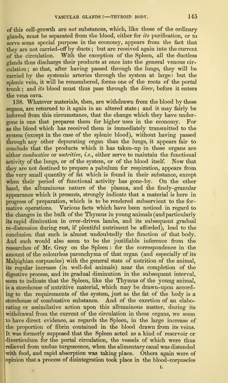 of this cell-growth are not substances, which, like those of the ordinary glands, must be separated from the blood, either for its purification, or to serve some special purpose in the economy, appears from the fact that they are not carried-ofF by ducts ; but are received again into the current of the circulation. With the exception of the Spleen, all the ductless glands thus discharge their products at once into the general venous cir- culation ; so that, after having passed through the lungs, they will be carried by the systemic arteries through the system at large: but the splenic vein, it will be remembered, forms one of the roots of the portal trunk; and its blood must thus pass through the liver^ before it enters the vena cava. 138. Whatever materials, then, are withdrawn from the blood by these organs, are returned to it again in an altered state; and it may fairly be inferred from this circumstance, that the change which they have under- gone is one that prepares them for higher uses in the economy. For as the blood which has received them is immediately transmitted to the system (except in the case of the splenic blood), without having passed through any other depurating organ than the lungs, it appears fair to conclude that the products which it has taken-up in these organs are either comhustive or nutritive, i.e., either serve to maintain the functional activity of the lungs, or of the system, or of the blood itself. Now that they are not destined to prepare a pabulum for respiration, appears from the very small quantity of fat which is found in their substance, except when their period of ftmctional activity has gone-by. On the other hand, the albuminous nature of the plasma, and the finely-granular appearance which it presents, strongly indicate that a material is here in progress of preparation, which is to be rendered subservient to the for- mative operations. Various facts which have been noticed in regard to the changes in the bulk of the Thymus in young animals (and particularly its rapid diminution in over-driven lambs, and its subsequent gradual re-distension during rest, if plentiful nutriment be afforded), lead to the conclusion that such is almost undoubtedly the function of that body. And such would also seem to be the justifiable inference from the researches of Mr. Gray on the Spleen : for the correspondence in the amount of the colourless parenchyma of that organ (and especially of its Malpighian corpuscles) with the general state of nutrition of the animal, its regular increase (in well-fed animals) near the completion of the digestive process, and its gradual diminution in the subsequent interval, seem to indicate that the Spleen, like the Thymus of the young animal, is a storehouse of nutritive material, which may be drawn-upon accord- ing to the requirements of the system, just as the fat of the body is a storehouse of combustive substance. And of the exertion of an elabo- rating or assimilative action upon this albuminous matter, during its withdrawal from the current of the circulation in these organs, we seem to have direct evidence, as regards the Spleen, in the large increase of the proportion of fibrin contained in the blood drawn from its veins. It was formerly supposed that the Spleen acted as a kind of reservoir or diverticulum for the portal circulation, the vessels of which were thus relieved from undue turgescence, when the alimentary canal was distended with food, and rapid absorption was taking place. Others again were of opinion that a process of disintegration took place in the blood-corpuscles