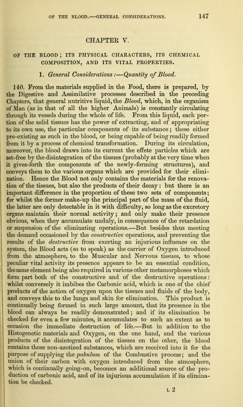 CHAPTER V. OF THE BLOOD ; ITS PHYSICAL CHARACTERS, ITS CHEMICAL COMPOSITION, AND ITS VITAL PROPERTIES. 1. General Considerations :—Quantity of Blood. 140. From the materials supplied in the Food, there is prepared, by the Digestive and Assimilative processes described in the preceding Chapters, that general nutritive liquid, the Blood, which, in the organism of Man (as in that of all the higher Animals) is constantly circulating through its vessels during the whole of life. From this liquid, each por- tion of the solid tissues has the power of extracting, and of appropriating to its own use, the particular components of its substance ; these either pre-existing as such in the blood, or being capable of being readily formed from it by a process of chemical transformation. During its circulation, moreover, the blood draws into its current the effete particles which are set-free by the disintegration of the tissues (probably at the very time when it gives-forth the components of the newly-forming structures), and conveys them to the various organs which are provided for their elimi- nation. Hence the Blood not only contains the materials for the renova- tion of the tissues, but also the products of their decay : but there is an important difference in the proportion of these two sets of components; for whilst the former make-up the principal part of the mass of the fluid, the latter are only detectable in it with difficulty, so long as the excretory organs maintain their normal activity; and only make their presence obvious, when they accumulate unduly, in consequence of the retardation or suspension of the eliminating operations.—But besides thus meeting the demand occasioned by the constructive operations, and preventing the results of the destructive from exerting an injurious influence on the system, the Blood acts (so to speak) as the carrier of Oxygen introduced from the atmosphere, to the Muscular and Nervous tissues, to whose peculiar vital activity its presence appears to be an essential condition, the same element being also required in various other metamorphoses which form part both of the constructive and of the destructive operations: whilst conversely it imbibes the Carbonic acid, which is one of the chief products of the action of oxygen upon the tissues and fluids of the body, and conveys this to the lungs and skin for elimination. This product is continually being formed in such large amount, that its presence in the blood can always be readily demonstrated; and if its elimination be checked for even a few minutes, it accumulates to such an extent as to occasion the immediate destruction of life.—But in addition to the Histogenetic materials and Oxygen, on the one hand, and the various products of the disintegration of the tissues on the other, the blood contains those non-azotized substances, which are received into it for the I purpose of supplying the pabulum of the Combustive process; and the union of their carbon with oxygen introduced from the atmosphere, which is continually going-on, becomes an additional source of the pro- duction of carbonic acid, and of its injurious accumulation if its elimina- tion be checked. l2