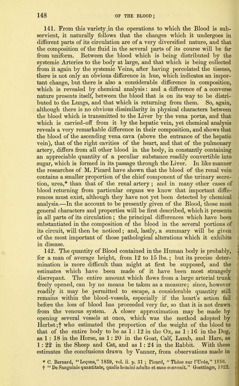 141. From this variety in the operations to which the Blood is sub- servient, it naturally follows that the changes which it undergoes in different parts of its circulation are of a very diversified nature, and that the composition of the fluid in the several parts of its course will be far from uniform. Between the blood which is being distributed by the systemic Arteries to the body at large, and that which is being collected from it again by the systemic Veins, after having percolated the tissues, there is not only an obvious difference in hue, which indicates an impor- tant change, but there is also a considerable difference in composition, which is revealed by chemical analysis: and a difference of a converse nature presents itself, between the blood that is on its way to be distri- buted to the Lungs, and that which is returning from them. So, again, although there is no obvious dissimilarity in physical characters between the blood which is transmitted to the Liver by the vena portae, and that which is carried-off from it by the hepatic vein, yet chemical analysis reveals a very remarkable difference in their composition, and shows that the blood of the ascending vena cava (above the entrance of the hepatic vein), that of the right cavities of the heart, and that of the pulmonary artery, differs from all other blood in the body, in constantly containing an appreciable quantity of a peculiar substance readily convertible into sugar, which is formed in its passage through the Liver. In like manner the researches of M. Picard have shown that the blood of the renal vein contains a smaller proportion of the chief component of the urinary secre- tion, urea,* than that of the renal artery ; and in many other cases of blood returning from particular organs we know that important diffe- rences must exist, although they have not yet been detected by chemical analysis.—In the account to be presently given of the Blood, those most general characters and properties will be first described, which it presents in all parts of its circulation; the principal differences which have been substantiated in the composition of the blood in the several portions of its circuit, will then be noticed; and, lastly, a summary will be given of the most important of those pathological alterations which it exhibits in disease. 142. The quantity of Blood contained in the Human body is probably, for a man of average height, from 12 to 15 lbs. ; but its precise deter- mination is more difficult than might at first be supposed, and the estimates which have been made of it have been most strangely discrepant. The entire amount which flows from a large arterial trunk freely opened, can by no means be taken as a measure; since, however readily it may be permitted to escape, a considerable quantity still remains within the blood-vessels, especially if the heart's action fail before the loss of blood has proceeded very far, so that it is not drawn from the venous system. A closer approximation may be made by opening several vessels at once, which was the method adopted by Herbst;|who estimated the proportion of the weight of the blood to that of the entire body to be as 1 : 12 in the Ox, as 1: 16 in the Dog, as 1 : 18 in the Horse, as 1: 20 in the Goat, Calf, Lamb, and Hare, as 1: 22 in the Sheep and Cat, and as 1: 24 in the Rabbit. With these estimates the conclusions drawn by Vanner, from observations made in * C. Bernard, **Le9ons, 1859, vol. ii. p. 31 ; Ticard,  These sur I'Uree, 1856. t  De Sanguinis quantitate, qualishomini adulto etsano convenit. Goettingje, 1822.