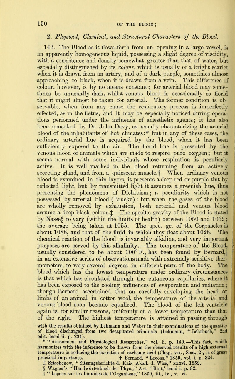 2. Physical^ Chemical^ and Structural Characters oj the Blood. 143. The Blood as it flows-forth from an opening in a large vessel, is an apparently homogeneous liquid, possessing a slight degree of viscidity, with a consistence and density somewhat greater than that of water, but especially distinguished by its colour^ which is usually of a bright scarlet when it is drawn from an artery, and of a dark purple, sometimes almost approaching to black, when it is drawn from a vein. This difEerence of colour, however, is by no means constant; for arterial blood may some- times be unusually dark, whilst venous blood is occasionally so florid that it might almost be taken for arterial. The former condition is ob- servable, when from any cause the respiratory process is imperfectly effected, as in the foetus, and it may be especially noticed during opera- tions performed under the influence of ansesthetic agents; it has also been remarked by Dr. John Davy, as usually characterizing the arterial blood of the inhabitants of hot climates:* but in any of these cases, the ordinary arterial hue is acquired by the blood, when it has been sufliciently exposed to the air. The florid hue is presented by the venous blood of animals which are made to respire pure oxygen; but it seems normal with some individuals whose respiration is peculiarly active. It is well marked in the blood returning from an actively secreting gland, and from a quiescent muscle.| When ordinary venous blood is examined in thin layers, it presents a deep red or purple tint by reflected light, but by transmitted light it assumes a greenish hue, thus presenting the phenomena of Dichroism; a peculiarity which is not possessed by arterial blood (Brlicke) : but when the gases of the blood are wholly removed by exhaustion, both arterial and venous blood assume a deep black colour.—The specific gravity of the Blood is stated by Nasse§ to vary (within the limits of health) between 1050 and 1059 ; the average being taken at 1055. The spec. gr. of the Corpuscles is about 1088, and that of the fluid in which they float about 1028. The chemical reaction of the blood is invariably alkaline, and very important purposes are served by this alkalinity.—The temperature of the Blood, usually considered to be about 100° F., has been found by Bernard,! in an extensive series of observations made with extremely sensitive ther- mometers, to vary several degrees in different parts of the body. The blood which has the lowest temperature under ordinary circumstances is that which has circulated through the cutaneous capillaries, where it has been exposed to the cooling influences of evaporation and radiation; though Bernard ascertained that on carefully enveloping the head or limbs of an animal in cotton wool, the temperature of the arterial and venous blood soon became equalized. The blood of the left ventricle again is, for similar reasons, uniformly of a lower temperature than that of the right. The highest temperature is attained in passing through with the results obtained by Lehmann and Weber in their examinations of the quantity of blood discharged from two decapitated criminals (Lehmann,  Lehrbuch, 2nd edit, band ii. p. 234). * Anatomical and Physiological Eesearches, vol. ii. p. 140.—This fact, which harmonizes with the inference to be drawn from the observed results of a high external temperature in reducing the excretion of carbonic acid (Chap, vii., Sect. 2), is of great practical importance. f Bernard, LcQons, 1859, vol. i. p. 324. X Setschenow,  Sitzungsberichte d. Kais. Akad. d. Wiss, xxxvi. 1859, i § Wagner's Handworterbuch der Phys., Art. ' Blut/ band i. p. 82. | II ** Lemons sur les Liquides de rOrganisme, 1859, iii., iv., v., vi. (