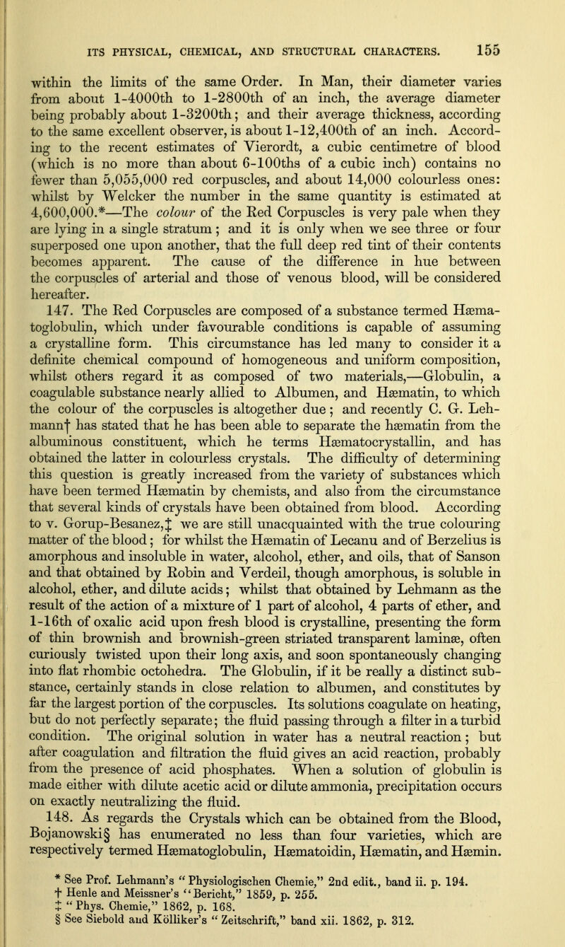 within the limits of the same Order. In Man, their diameter varies from about l-4000th to l-2800th of an inch, the average diameter being probably about 1-3200th; and their average thickness, according to the same excellent observer, is about 1-12,400th of an inch. Accord- ing to the recent estimates of Vierordt, a cubic centimetre of blood (which is no more than about 6-lOOths of a cubic inch) contains no fewer than 5,055,000 red corpuscles, and about 14,000 colourless ones: whilst by Welcker the number in the same quantity is estimated at 4,600,000.*—The colour of the Red Corpuscles is very pale when they are lying in a single stratum ; and it is only when we see three or four superposed one upon another, that the full deep red tint of their contents becomes apparent. The cause of the difference in hue between the corpuscles of arterial and those of venous blood, will be considered hereafter. 147. The Eed Corpuscles are composed of a substance termed H^ema- toglobulin, which under favourable conditions is capable of assuming a crystalline form. This circumstance has led many to consider it a definite chemical compound of homogeneous and uniform composition, whilst others regard it as composed of two materials,—Globulin, a coagulable substance nearly allied to Albumen, and Hsematin, to which the colour of the corpuscles is altogether due; and recently C. G. Leh- mann| has stated that he has been able to separate the hsematin from the albuminous constituent, which he terms Haematocrystallin, and has obtained the latter in colourless crystals. The difficulty of determining this question is greatly increased from the variety of substances which have been termed Hsematin by chemists, and also from the circumstance that several kinds of crystals have been obtained from blood. According to V. Gorup-Besanez,J we are still unacquainted with the true colouring matter of the blood; for whilst the Hsematin of Lecanu and of Berzelius is amorphous and insoluble in water, alcohol, ether, and oils, that of Sanson and that obtained by Eobin and Verdeil, though amorphous, is soluble in alcohol, ether, and dilute acids; whilst that obtained by Lehmann as the result of the action of a mixture of 1 part of alcohol, 4 parts of ether, and 1-16th of oxalic acid upon fresh blood is crystalline, presenting the form of thin brownish and brownish-green striated transparent laminae, often curiously twisted upon their long axis, and soon spontaneously changing into flat rhombic octohedra. The Globulin, if it be really a distinct sub- stance, certainly stands in close relation to albumen, and constitutes by far the largest portion of the corpuscles. Its solutions coagulate on heating, but do not perfectly separate; the fluid passing through a filter in a turbid condition. The original solution in water has a neutral reaction; but after coagulation and filtration the fluid gives an acid reaction, probably from the presence of acid phosphates. When a solution of globulin is made either with dilute acetic acid or dilute ammonia, precipitation occurs on exactly neutralizing the fluid. 148. As regards the Crystals which can be obtained from the Blood, Bojanowski§ has enumerated no less than four varieties, which are respectively termed Hsematoglobulin, Hsematoidin, Hsematin, and Hsemin. * See Prof. Lehmann's  Physiologischen Chemie, 2nd edit., band ii. p. 194. t Henle and Meissner's ''Bericht, 1859, p. 255. t  Pbys. Chemie, 1862, p. 168. § See Siebold and Kolliker's  Zeitschrift, band xii. 1862, p. 312.