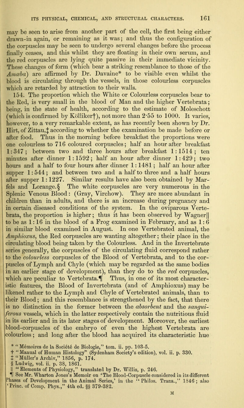 may be seen to arise from another part of tlie cell, the first being either drawn-in again, or remaining as it was; and thus the configuration of the corpuscles may be seen to undergo several changes before the process finally ceases, and this whilst they are floating in their own serum, and the red corpuscles are lying quite passive in their immediate vicinity. These changes of form (which bear a striking resemblance to those of the Amoeba) are affirmed by Dr. Davaine* to be visible even whilst the blood is circulating through the vessels, in those colourless corpuscles which are retarded by attraction to their walls. 154. The proportion which the White or Colourless corpuscles bear to the Red, is very small in the blood of Man and the higher Vertebrata; being, in the state of health, according to the estimate of Moleschott (which is confirmed by KoUikerj), not more than 2-55 to 1000. It varies, however, to a very remarkable extent, as has recently been shown by Dr. Hirt, of Zittau,| according to whether the examination be made before or i after food. Thus in the morning before breakfast the proportions were one colourless to 716 coloured corpuscles; half an hour after breakfast 1 1:347; between two and three hours after breakfast 1:1514; ten minutes afler dinner 1:1592; half an hour after dinner 1:429; two hours and a half to four hours after dinner 1:1481; half an hour afber supper 1: 544 ; and between two and a half to three and a half hours after supper 1:1227. Similar results have also been obtained by Mar- 1 fels and Lorange.§ The white corpuscles are very numerous in the Splenic Venous Blood : (Gray, Virchow). They are more abundant in children than in adults, and there is an increase during pregnancy and in certain diseased conditions of the system. In the oviparous Verte- brata, the proportion is higher; thus it has been observed by Wagner || j to be as 1:16 in the blood of a Frog examined in February, and as 1: 6 in similar blood examined in August. In one Vertebrated animal, the Amphioxus, the Eed corpuscles are wanting altogether; their place in the circulating blood being taken by the Colourless. And in the Invertebrate series generally, the corpuscles of the circulating fluid correspond rather i to the colourless corpuscles of the Blood of Vertebrata, and to the cor- puscles of Lymph and Chyle (which may be regarded as the same bodies in an earlier stage of development), than they do to the red corpuscles, which are peculiar to Vertebrata.^ Thus, in one of its most character- istic features, the Blood of Invertebrata (and of Amphioxus) may be likened rather to the Lymph and Chyle of Vertebrated animals, than to their Blood; and this resemblance is strengthened by the fact, that there is no distinction in the former between the absorbent and the sangui- ferous vessels, which in the latter respectively contain the nutritious fluid in its earlier and in its later stages of development. Moreover, the earliest blood-corpuscles of the embryo of even the highest Vertebrata are colourless; and long after the blood has acquired its characteristic hue * Memoires de la Societe de Biologie, torn. ii. pp. 108-5. + Manual of Human Histology (Sydenham Society's edition), vol. ii. p. 330. t Miiller's Archiv, 1856, p. 174. § Ludwig, vol. ii. p. 38, 1861. II Elements of Physiology, translated by Dr. Willis, p. 246. H See Mr. Wharton Jones's Memoir on *The Blood-Corpuscle considered in its different Phases of Development in the Animal Series,' in the Philos. Trans., 1846 ; also 'Princ. of Comp. Phys., 4th ed. §§ 379-382. M